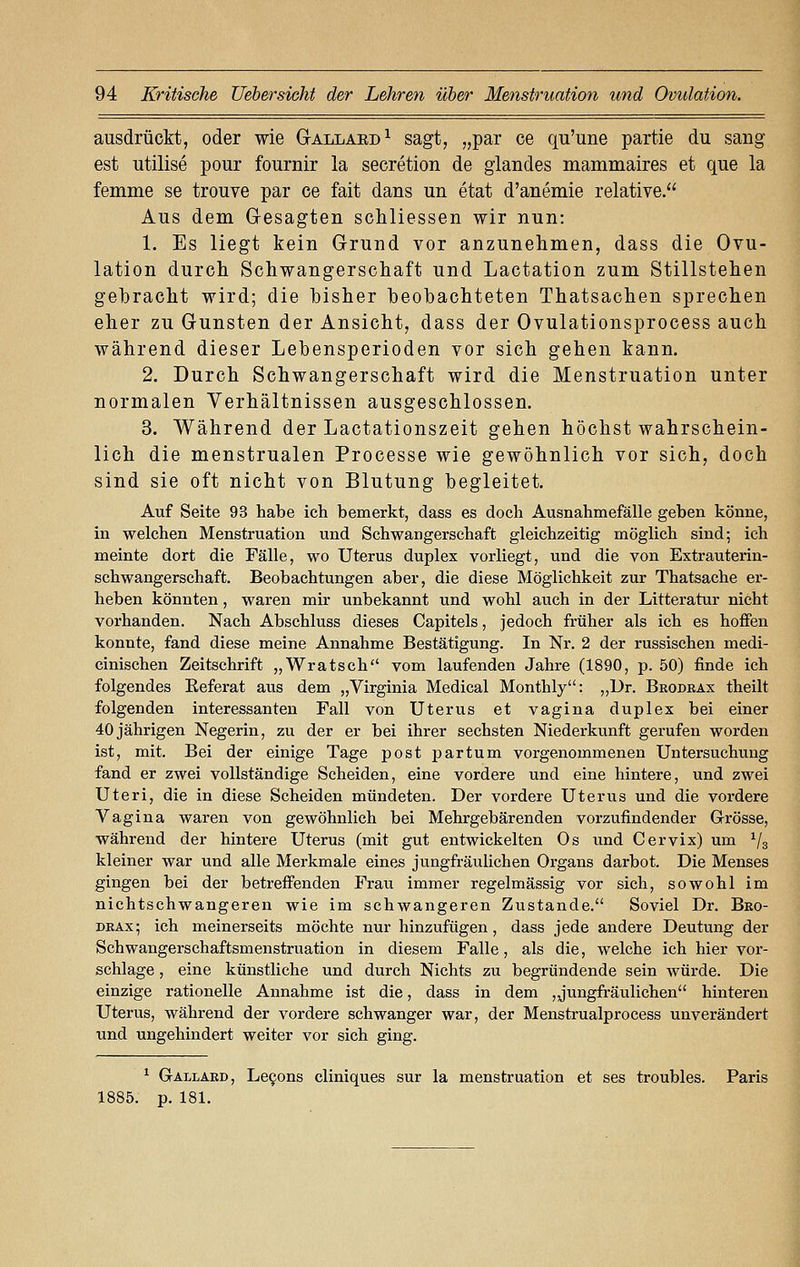 ausdrückt, oder wie Gallakd1 sagt, „par ce qu'une partie du sang est utilise pour fournir la secretion de glandes mammaires et que la femme se trouve par ce fait dans un etat d'anemie relative. Aus dem Gesagten schliessen wir nun: 1. Es liegt kein Grund vor anzunehmen, dass die Ovu- lation durch Schwangerschaft und Lactation zum Stillstehen gebracht wird; die bisher beobachteten Thatsachen sprechen eher zu Gunsten der Ansicht, dass der Ovulationsprocess auch während dieser Lebensperioden vor sich gehen kann. 2. Durch Schwangerschaft wird die Menstruation unter normalen Verhältnissen ausgeschlossen. 3. Während der Lactationszeit gehen höchst wahrschein- lich die menstrualen Processe wie gewöhnlich vor sich, doch sind sie oft nicht von Blutung begleitet. Auf Seite 93 habe ich bemerkt, dass es doch Ausnahmefälle geben könne, in welchen Menstruation und Schwangerschaft gleichzeitig möglich sind; ich meinte dort die Fälle, wo Uterus duplex vorliegt, und die von Extrauterin- schwangerschaft. Beobachtungen aber, die diese Möglichkeit zur Thatsache er- heben könnten, waren mir unbekannt und wohl auch in der Litteratur nicht vorhanden. Nach Abschluss dieses Capitels, jedoch früher als ich es hoffen konnte, fand diese meine Annahme Bestätigung. In Nr. 2 der russischen medi- cinischen Zeitschrift „Wratsch vom laufenden Jahre (1890, p. 50) finde ich folgendes Keferat aus dem „Virginia Medical Monthly: „Dr. Brodrax theilt folgenden interessanten Fall von Uterus et vagina duplex bei einer 40 jährigen Negerin, zu der er bei ihrer sechsten Niederkunft gerufen worden ist, mit. Bei der einige Tage post partum vorgenommenen Untersuchung fand er zwei vollständige Scheiden, eine vordere und eine hintere, und zwei Uteri, die in diese Scheiden mündeten. Der vordere Uterus und die vordere Vagina waren von gewöhnlich bei Mehrgebärenden vorzufindender Grösse, während der hintere Uterus (mit gut entwickelten Os und Cervix) um 1/3 kleiner war und alle Merkmale eines jungfräulichen Organs darbot. Die Menses gingen bei der betreffenden Frau immer regelmässig vor sich, sowohl im nichtschwangeren wie im schwangeren Zustande. Soviel Dr. Bro- drax; ich meinerseits möchte nur hinzufügen, dass jede andere Deutung der Schwangerschaftsmenstruation in diesem Falle, als die, welche ich hier vor- schlage , eine künstliche und durch Nichts zu begründende sein würde. Die einzige rationelle Annahme ist die, dass in dem , jungfräulichen hinteren Uterus, während der vordere schwanger war, der Menstrualprocess unverändert und ungehindert weiter vor sich ging. 1 Gallard, Lecons cliniques sur la menstruation et ses troubles. Paris 1885. p. 181.