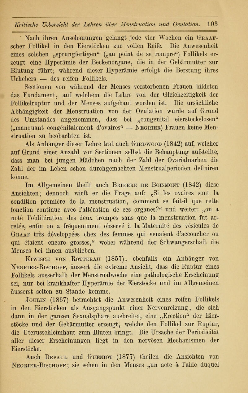 ' Nach ihren Anschauungen gelangt jede vier Wochen ein GtraAr- scher Follikel in den Eierstöcken zur vollen Reife. Die Anwesenheit eines solchen „sprungfertigen („au point de se rompre) Follikels er- zeugt eine Hyperämie der Beckenorgane, die in der Gebärmutter zur Blutung führt; während dieser Hyperämie erfolgt die Berstung ihres Urhebers — des reifen Follikels. Sectionen von während der Menses verstorbenen Frauen bildeten das Fundament, auf welchem die Lehre von der Gleichzeitigkeit der Follikelruptur und der Menses aufgebaut worden ist. Die ursächliche Abhängigkeit der Menstruation von der Ovulation wurde auf Grund des Umstandes angenommen, dass bei „congenital eierstockslosen („manquant congenitalement d'ovaires — Negeiee) Frauen keine Men- struation zu beobachten ist. Als Anhänger dieser Lehre trat auch Giedwood (1842) auf, welcher auf Grund einer Anzahl von Sectionen selbst die Behauptung aufstellte, dass man bei jungen Mädchen nach der Zahl der Ovarialnarben die Zahl der im Leben schon durchgemachten Menstrualperioden definiren könne. Im Allgemeinen theilt auch Beieeee de Boismont (1842) diese Ansichten; dennoch wirft er die Frage auf: „Si les ovaires sont la condition premiere de la menstruation, comment se fait-il que cette fonetion continue avec l'alteration de ces organes? und weiter: „on a note l'obliteration des deux trompes sans que la menstruation fut ar- retee, enfin on a frequemment observe ä la Maternite des vesicules de Geaae tres developpees chez des femmes qui venaient d'aecoucher ou qui etaient encore grosses, wobei während der Schwangerschaft die Menses bei ihnen ausblieben. Kiwisch von Kotteeau (1857), ebenfalls ein Anhänger von Negeiee-Bischoee, äussert die extreme Ansicht, dass die Euptur eines Follikels ausserhalb der Menstrualwoche eine pathologische Erscheinung sei, nur bei krankhafter Hyperämie der Eierstöcke und im Allgemeinen äusserst selten zu Stande komme. Joulin (1867) betrachtet die Anwesenheit eines reifen Follikels in den Eierstöcken als Ausgangspunkt einer Nervenreizung, die sich dann in der ganzen Sexualsphäre ausbreitet, eine „Erection der Eier- stöcke und der Gebärmutter erzeugt, welche den Follikel zur Ruptur, die Uterusschleimhaut zum Bluten bringt. Die Ursache der Periodicität aller dieser Erscheinungen liegt in den nervösen Mechanismen der Eierstöcke. Auch Depaul und Güeniot (1877) theilen die Ansichten von Negeiee-Bischoee; sie sehen in den Menses „un acte ä l'aide duquel