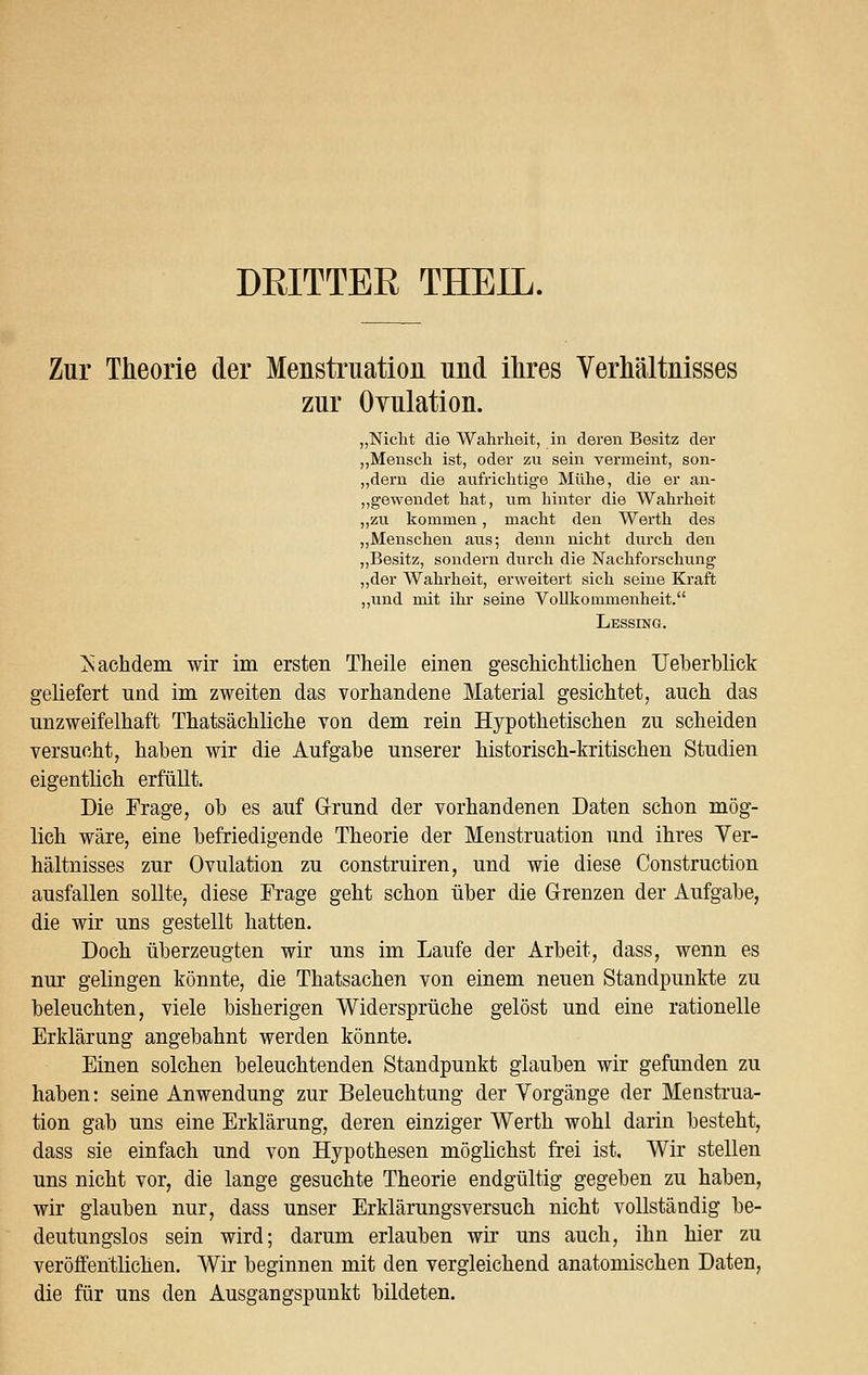 DRITTER THEIL. Zur Theorie der Menstruation und ihres Verhältnisses zur Ovulation. „Nicht die Wahrheit, in deren Besitz der „Mensch ist, oder zu sein vermeint, son- „dern die aufrichtige Mühe, die er an- gewendet hat, um hinter die Wahrheit „zu kommen, macht den Werth des „Menschen aus; denn nicht durch den „Besitz, sondei-n durch die Nachforschung „der Wahrheit, erweitert sich seine Kraft „und mit ihr seine Vollkommenheit. Lessing. Nachdem wir im ersten Theile einen geschichtlichen TJeberblick geliefert und im zweiten das vorhandene Material gesichtet, auch das unzweifelhaft Thatsächliche von dem rein Hypothetischen zu scheiden versucht, haben wir die Aufgabe unserer historisch-kritischen Studien eigentlich erfüllt. Die Frage, ob es auf Grund der vorhandenen Daten schon mög- lich wäre, eine befriedigende Theorie der Menstruation und ihres Ver- hältnisses zur Ovulation zu construiren, und wie diese Construction ausfallen sollte, diese Frage geht schon über die Grenzen der Aufgabe, die wir uns gestellt hatten. Doch überzeugten wir uns im Laufe der Arbeit, dass, wenn es nur gelingen könnte, die Thatsachen von einem neuen Standpunkte zu beleuchten, viele bisherigen Widersprüche gelöst und eine rationelle Erklärung angebahnt werden könnte. Einen solchen beleuchtenden Standpunkt glauben wir gefunden zu haben: seine Anwendung zur Beleuchtung der Vorgänge der Menstrua- tion gab uns eine Erklärung, deren einziger Werth wohl darin besteht, dass sie einfach und von Hypothesen möglichst frei ist. Wir stellen uns nicht vor, die lange gesuchte Theorie endgültig gegeben zu haben, wir glauben nur, dass unser Erklärungsversuch nicht vollständig be- deutungslos sein wird; darum erlauben wir uns auch, ihn hier zu veröffentlichen. Wir beginnen mit den vergleichend anatomischen Daten, die für uns den Ausgangspunkt bildeten.