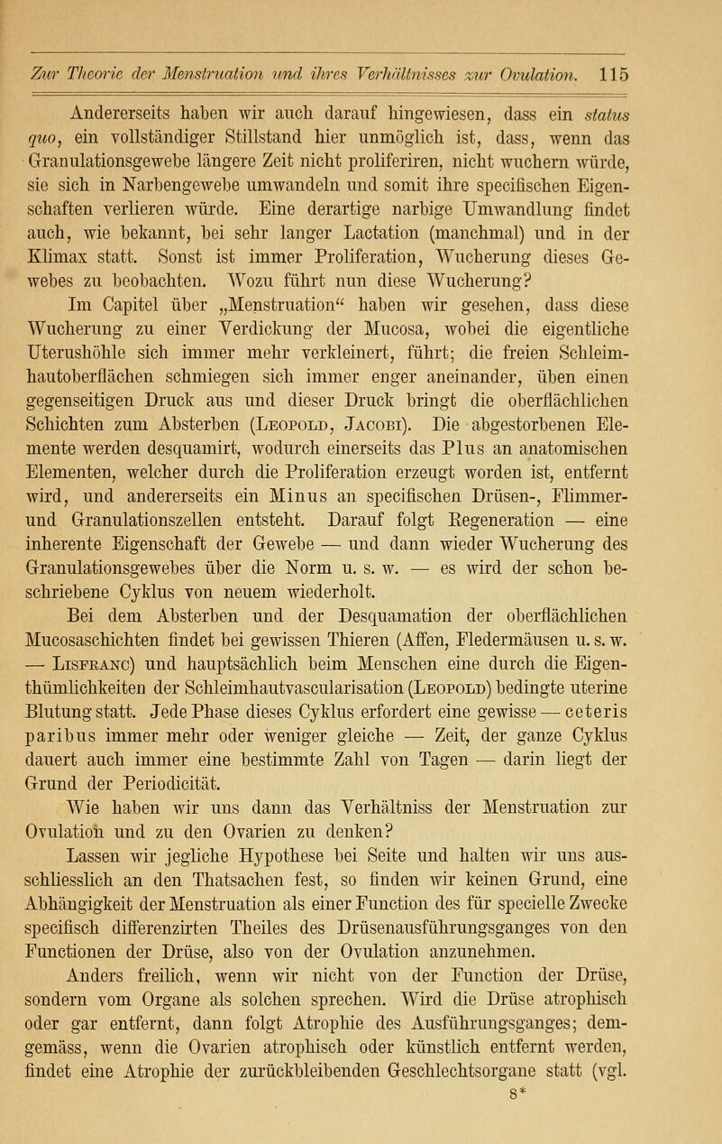 Andererseits haben wir auch darauf hingewiesen, dass ein status quo, ein vollständiger Stillstand hier unmöglich ist, dass, wenn das Granulationsgewebe längere Zeit nicht proliferiren, nicht wuchern würde, sie sich in Narbengewebe umwandeln und somit ihre specifischen Eigen- schaften verlieren würde. Eine derartige narbige Umwandlung findet auch, wie bekannt, bei sehr langer Lactation (manchmal) und in der Klimax statt. Sonst ist immer Proliferation, Wucherung dieses Ge- webes zu beobachten. Wozu führt nun diese Wucherung? Im Capitel über „Menstruation haben wir gesehen, dass diese Wucherung zu einer Verdickung der Mucosa, wobei die eigentliche Uterushöhle sich immer mehr verkleinert, führt; die freien Schleim- hautoberflächen schmiegen sich immer enger aneinander, üben einen gegenseitigen Druck aus und dieser Druck bringt die oberflächlichen Schichten zum Absterben (Leopold, Jacobi). Die abgestorbenen Ele- mente werden desquamirt, wodurch einerseits das Plus an anatomischen Elementen, welcher durch die Proliferation erzeugt worden ist, entfernt wird, und andererseits ein Minus an speciüschen Drüsen-, Flimmer- und Granulationszellen entsteht. Darauf folgt ^Regeneration — eine inherente Eigenschaft der Gewebe — und dann wieder Wucherung des Granulationsgewebes über die Norm u. s. w. — es wird der schon be- schriebene Cyklus von neuem wiederholt. Bei dem Absterben und der Desquamation der oberflächlichen Mucosaschichten findet bei gewissen Thieren (Affen, Fledermäusen u. s. w. — Lispeanc) und hauptsächlich beim Menschen eine durch die Eigen- thümlichkeiten der Schleimhautvascularisation (Leopold) bedingte uterine Blutung statt. Jede Phase dieses Cyklus erfordert eine gewisse — ceteris paribus immer mehr oder weniger gleiche — Zeit, der ganze Cyklus dauert auch immer eine bestimmte Zahl von Tagen — darin liegt der Grund der Periodicität. Wie haben wir uns dann das Yerhältniss der Menstruation zur Ovulation und zu den Ovarien zu denken? Lassen wir jegliche Hypothese bei Seite und halten wir uns aus- schliesslich an den Thatsachen fest, so finden wir keinen Grund, eine Abhängigkeit der Menstruation als einer Function des für specielle Zwecke specifisch differenzirten Theiles des Drüsenausführungsganges von den Functionen der Drüse, also von der Ovulation anzunehmen. Anders freilich, wenn wir nicht von der Function der Drüse, sondern vom Organe als solchen sprechen. Wird die Drüse atrophisch oder gar entfernt, dann folgt Atrophie des Ausführungsganges; dem- gemäss, wenn die Ovarien atrophisch oder künstlich entfernt werden, findet eine Atrophie der zurückbleibenden Geschlechtsorgane statt (vgl.