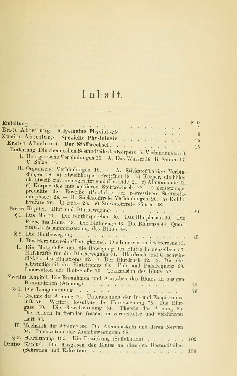 Inhalt. Einleitung Seite Erste Abteilung. Allgemeine Physiolog-ie ...... 6 Zweite Abteilung. Spezielle Physiologie . . '. 15 Erster Abschnitt. Der Stoffwechsel. .......' 15 Einleitung. Die ehemiscbenBestandteile desKörpers 15. Ve'rbindungenie' I. Unorganische Verbindungen 16. A. Das Wasser 16. B. Säuren 17 U. balze 17. ■ ?S?t«^ \'''i}''^'}^Sen 18. - A. Stickstoffhaltige Verbin- dungen 18. a) Eiweißkorper (Proteine) 18. b) Körperf die höher als Eiweiß zusammengesetzt sind (Proteide) 21. c) Albuminoide 21. d) Korper des intermediären Stoffwechsels 22. e) Zersetzunt.s- produkte der Eiweiße (Produkte der regressiven Stoffmeta- morphose) 24. - B. Stickstofffreie Verbindungen 26. a) Kohle- hydrate 26. b) Fette 28. c) Stickstoffi-eie Säuren 28. Erstes Kapitel. Blut und Blutbewegung 29 §1. Das Blut 29. Die Blutkörperchen 30. Das Blutplasma 39. Die Farbe des Blutes 43. Die Blutmenge 43. Die Blutgase 44. Quan- titative Zusammensetzung des Blutes 44. § 2. Die Blutbewegung ^k I. Das Herz und seine Thätigkeit46. Die Innervation des'Herzens 53. ^^' S^ir pi^^^gefäße und die Bewegung des Blutes in denselben 57. Hilfskräfte für die Blutbewegung 61. Blutdruck und Geschwin- digkeit des Blutstroms 62. 1. Der Blutdruck 62. 2. Die Ge- schwindigkeit des Blutstromes 66. Pids und Pulsfrequenz 69. Innervation der Blutgefäße 70. Transfusion des Blutes 72. Zweites Kapitel. Die Einnahmen und Ausgaben des Blutes an gasigen Bestandteilen (Atmung) 75 § 1. Die Lungenatmung 76 I. Chemie der Atmung 76. Untersuchung der In- und Exspirations- luft 76. Weitere Eesultate der Untersuchung 78. Die Blut- gase 80. Die Gewebsatmung 84. Theorie der Atmung 85. Das Atmen in fremden Gasen, in verdichteter und verdiinnter Luft 86. II. Mechanik der Atmung 88. Die Atemmuskeln und deren Nerven 94. Innervation der Atembewegungen 98. § 2. Hautatmung 102. Die Erstickung (Suffokation) 102 Drittes Kapitel. Die Ausgaben des Blutes an flüssigen Bestandteilen (Sekretion und Exkretion) 104