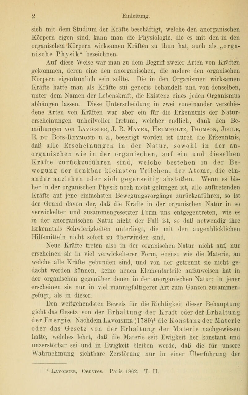 sich mit dem Studium der Kräfte beschäftigt, welche den anorganischen Körpern eigen sind, kann man die Physiologie, die es mit den in den organischen Körpern wirksamen Kräften zu thun hat, auch als „orga- nische Phj'Sik bezeichnen. Auf diese Weise war man zu dem Begriff zweier Arten von Kräften gekommen, deren eine den anorganischen, die andere den organischen Körpern eigentümlich sein sollte. Die in den Organismen wirksamen Kräfte hatte man als Kräfte sui generis behandelt und von denselben, unter dem Xamen der Lebenskraft, die Existenz eines jeden Organismus abhängen lassen. Diese Unterscheidung in zwei voneinander verschie- dene Arten von Kräften war aber ein für die Erkenntnis der Natur- erscheinungen unheilvoller Irrtum, welcher endlich, dank den Be- mühungen von Layoisiee, J. E. Mayee, Helmholtz, Thomson, Joule, E. DU Bois-Eeymond u. a., beseitigt worden ist durch die Erkenntnis, daß alle Erscheinungen in der Natur, sowohl in der an- organischen wie in der organischen, auf ein und dieselben Kräfte zurückzuführen sind, welche bestehen in der Be- wegung der denkbar kleinsten Teilchen, der Atome, die ein- ander anziehen oder sich gegenseitig abstoßen. Wenn es bis- her in der organischen Physik noch nicht gelungen ist, alle auftretenden Kräfte auf jene einfachsten Bewegungsvorgänge zurückzuführen, so ist der Grund davon der, daß die Kräfte in der organischen Natur in so verwickelter und zusammengesetzter Form uns entgegentreten, wie es in der anorganischen Natur nicht der Fall ist, so daß notwendig ihre Erkenntnis Schwierigkeiten unterliegt, die mit den augenblicklichen Hilfsmitteln nicht sofort zu überwinden sind. Neue Kräfte treten also in der organischen Natur nicht auf, nur erscheinen sie in viel verwickelterer Form, ebenso wie die Materie, an welche alle Kräfte gebunden sind, und von der getrennt sie nicht ge- dacht werden können, keine neuen Elementarteile aufzuweisen hat in der organischen gegenüber denen in der anorganischen Natur; in jener erscheinen sie nur in viel mannigfaltigerer Art zum Ganzen zusammen- gefügt, als in dieser. Den weitgehendsten Beweis für die Richtigkeit dieser Behauptung giebt das Gesetz von der Erhaltung der Kraft oder der Erhaltung der Energie. Nachdem Layoisiee (1789)^ die Konstanz der Materie oder das Gesetz von der Erhaltung der Materie nachgewiesen hatte, welches lehrt, daß die Materie seit Ewigkeit her konstant und unzerstörbar sei und in Ewigkeit bleiben werde, daß die für unsere Wahrnehmung sichtbare Zerstörung nur in einer Ül)erführung der ' Lavoisier, Oeuvres. Paris 1862. T. IL