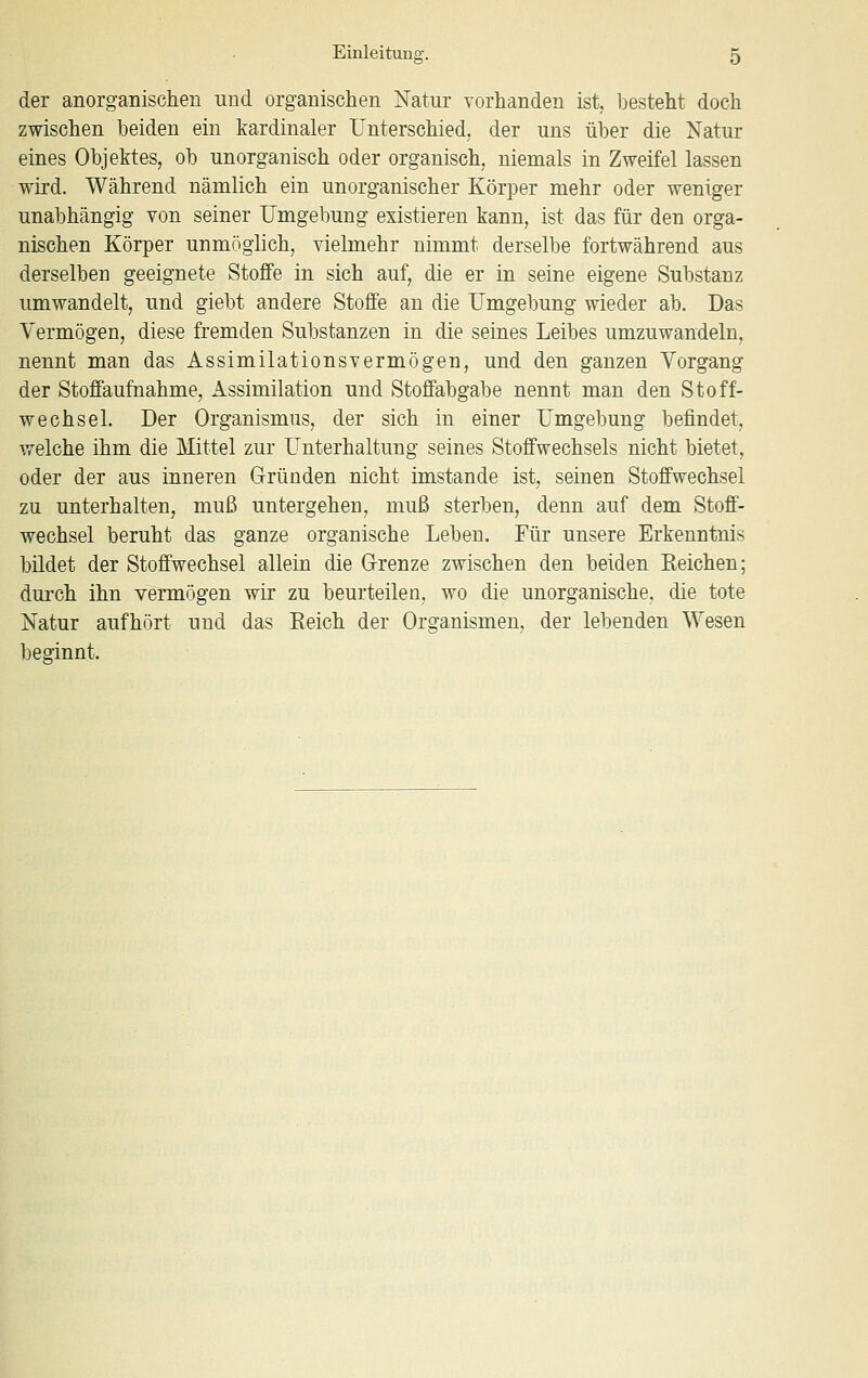 der anorganischen und organischen Katur vorhanden ist, besteht doch zwischen beiden ein kardinaler Unterschied, der uns über die Natur eines Objektes, ob unorganisch oder organisch, niemals in Zweifel lassen wird. Während nämlich ein unorganischer Körper mehr oder weniger unabhängig von seiner Umgebung existieren kann, ist das für den orga- nischen Körper unmöglich, vielmehr nimmt derselbe fortwährend aus derselben geeignete Stoffe in sich auf, die er in seine eigene Substanz umwandelt, und giebt andere Stoffe an die Umgebung wieder ab. Das Vermögen, diese fremden Substanzen in die seines Leibes umzuwandeln, nennt man das Assimilationsvermögen, und den ganzen Vorgang der Stoffaufnahme, Assimilation und Stoffabgabe nennt man den Stoff- wechsel. Der Organismus, der sich in einer Umgebung befindet, welche ihm die Mittel zur Unterhaltung seines Stoffwechsels nicht bietet, oder der aus inneren Gründen nicht imstande ist, seinen Stoffwechsel zu unterhalten, muß untergehen, muß sterben, denn auf dem Stoff- wechsel beruht das ganze organische Leben. Für unsere Erkenntnis bildet der Stoffwechsel allein die Grenze zwischen den beiden Eeichen; durch ihn vermögen wir zu beurteilen, wo die unorganische, die tote Natur aufhört und das Eeich der Organismen, der lebenden Wesen beginnt.