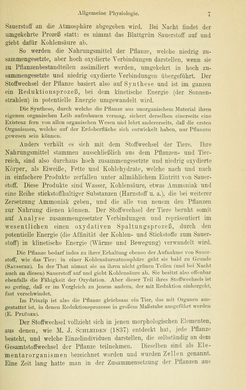 Sauerstoff an die Atmosphäre abgegeben wird. Bei Nacht findet der umgekehrte Prozeß statt: es nimmt das Blattgrün Sauerstoff auf und giebt dafür Kohlensäure ab. So werden die Nahrungsmittel der Pflanze, welche niedrig zu- sammengesetzte, aber hoch oxydierte Verbindungen darstellen, wenn sie zu Pflanzenbestandteilen assimiliert werden, umgekehrt in hoch zu- sammengesetzte und niedrig oxydierte Verbindungen übergeführt. Der Stoffwechsel der Pflanze basiert also auf Synthese und ist im ganzen ein Reduktionsprozeß, bei dem kinetische Energie (der Sonnen- strahlen) in potentielle Energie umgewandelt wird. Die Synthese, durch welche die Pflanze aus unorganischem Material ihren eigenen organischen Leib aufzubauen vermag, sichert derselben einerseits eine Existenz fern von allen organischen Wesen und lehrt andererseits, daß die ersten Organismen, welche auf der Erdoberfläche sich entwickelt haben, nur Pflanzen gewesen sein können. Anders verhält es sich mit dem Stoffwechsel der Tiere. Ihre Nahrungsmittel stammen ausschließlich aus dem Pflanzen- und Tier- reich, sind also durchaus hoch zusammengesetzte und niedrig oxydierte Körper, als Eiweiße, Fette und Kohlehydrate, welche nach und nach in einfachere Produkte zerfallen unter allmählichem Eintritt von Sauer- stoff. Diese Produkte sind Wasser, Kohlensäure, etwas Ammoniak und eine Reihe stickstoffhaltiger Substanzen (Harnstoff u. a.), die bei weiterer Zersetzung Ammoniak geben, und die alle von neuem den Pflanzen zur Nahrung dienen können. Der Stoffwechsel der Tiere beruht somit auf Analyse zusammengesetzter Verbindungen und repräsentiert im wesentlichen einen oxydativen Spaltungsprozeß, durch den potentielle Energie (die Affinität der Kohlen- und Stickstoffe zum Sauer- stoff) in klinetische Energie (Wärme und Bewegung) verwandelt wird. Die Pflanze bedarf indes zu ihrerErhaltung ebenso der Aufnahme von Sauer- stoff, wie das Tier: in einer Kohlensäureatmosphäre geht sie bald zu Grunde (Sausstjre). In der That nimmt sie an ihren nicht grünen Teilen (und bei Nacht auch an diesen) Sauerstoff auf und giebt Kohlensäure ab. Sie besitzt also offenbar ebenfalls die Fähigkeit der Oxydation. Aber dieser Teil ihres Stoffwechsels ist so gering, daß er im Vergleich zu jenem andern, der mit Eeduktion eiahergeht, fast verschwindet. Im Prinzip ist also die Pflanze gleichsam ein Tier, das mit Organen aus- gestattet ist, in denen Eeduktionsprozesse in g-roßem Maßstabe ausgeführt werden (E. Pflügee). Der Stoffwechsel vollzieht sich in jenen morphologischen Elementen, aus denen, wie M. J. Schleiden (1837) entdeckt hat, jede Pflanze besteht, und welche Einzelindividuen darstellen, die selbständig an dem Gesamtstoffwechsel der Pflanze teilnehmen. Dieselben sind als Ele- mentarorganismen bezeichnet worden und wurden Zellen genannt. Eine Zeit lang hatte man in der Zusammensetzung der Pflanzen aus