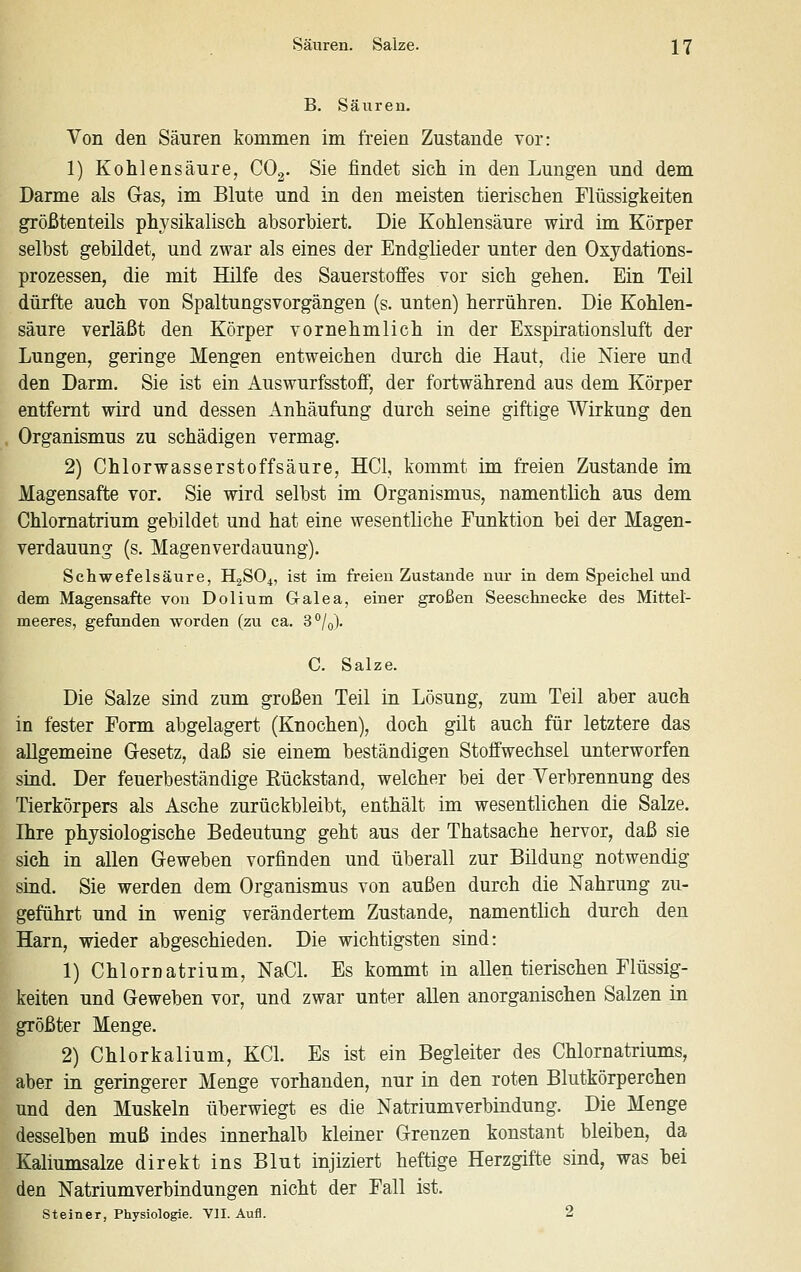 B. Säuren. Von den Säuren kommen im freien Zustande vor: 1) Kohlensäure, CO3. Sie findet sich in den Lungen und dem Darme als G-as, im Blute und in den meisten tierischen Flüssigkeiten größtenteils physikalisch absorbiert. Die Kohlensäure wird im Körper selbst gebildet, und zwar als eines der Endglieder unter den Oxydations- prozessen, die mit Hilfe des Sauerstoffes vor sich gehen. Ein Teil dürfte auch von Spaltungsvorgängen (s. unten) herrühren. Die Kohlen- säure verläßt den Körper vornehmlich in der Exspirationsluft der Lungen, geringe Mengen entweichen durch die Haut, die Niere und den Darm. Sie ist ein AuswurfsstoflF, der fortwährend aus dem Körper entfernt wird und dessen Anhäufung durch seine giftige Wirkung den Organismus zu schädigen vermag. 2) Chlorwasserstoffsäure, HCl, kommt im freien Zustande im Magensafte vor. Sie wird selbst im Organismus, namentlich aus dem Chlomatrium gebildet und hat eine wesentliche Funktion bei der Magen- verdauung (s. Magenverdauung). Schwefelsäure, H2SO4, ist im freien Zustande nur in dem Speichel und dem Magensafte von Dolium G-alea, einer großen Seeschnecke des Mittet- meeres, gefunden worden (zu ca. 3°/o). C. Salze. Die Salze sind zum großen Teil in Lösung, zum Teil aber auch in fester Form abgelagert (Knochen), doch gilt auch für letztere das allgemeine Gesetz, daß sie einem beständigen Stoffwechsel unterworfen sind. Der feuerbeständige Eückstand, welcher bei der Verbrennung des Tierkörpers als Asche zurückbleibt, enthält im wesentlichen die Salze. Ihre physiologische Bedeutung geht aus der Thatsache hervor, daß sie sich in allen Geweben vorfinden und überall zur Bildung notwendig sind. Sie werden dem Organismus von außen durch die Nahrung zu- geführt und in wenig verändertem Zustande, namentlich durch den Harn, wieder abgeschieden. Die wichtigsten sind: 1) Chlornatrium, NaCl. Es kommt in allen tierischen Flüssig- keiten und Geweben vor, und zwar unter allen anorganischen Salzen in größter Menge. 2) Chlorkalium, KCl. Es ist ein Begleiter des Chlornatriums, aber in geringerer Menge vorhanden, nur in den roten Blutkörperchen und den Muskeln überwiegt es die Natriumverbindung. Die Menge desselben muß indes innerhalb kleiner Grenzen konstant bleiben, da Kaliumsalze direkt ins Blut injiziert heftige Herzgifte sind, was hei den Natriumverbindungen nicht der Fall ist. Steiner, Physiologie. VlI. Aufl. 2