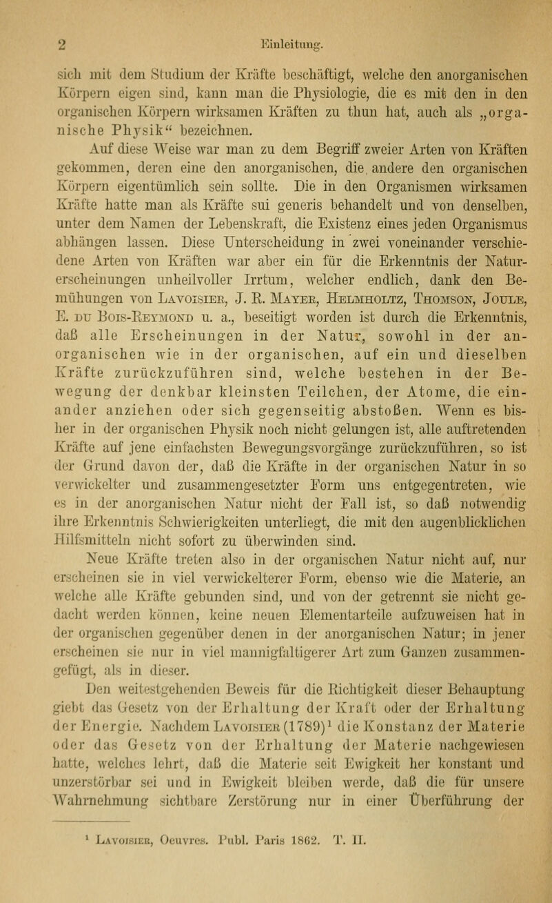 sich mit dem Studium der Kräfte bescliäftigfc, welche den anorganischen Körpern eigen sind, kann man die Physiologie, die es mit den in den organischen Körpern wirksamen Kräften zu thun hat, auch als „orga- nische Ph3^sik bezeichnen. Auf diese Weise war man zu dem Begriff zweier Arten von Kräften gekommen, deren eine den anorganischen, die andere den organischen Körpern eigentümlich sein sollte. Die in den Organismen wirksamen Kräfte hatte man als Kräfte sui generis behandelt und von denselben, unter dem Namen der Lebenskraft, die Existenz eines jeden Organismus abhängen lassen. Diese Unterscheidung in zwei voneinander verschie- dene Arten von Kräften war aber ein für die Erkenntnis der Natur- erscheinungen unheilvoller Irrtum, welcher endlich, dank den Be- mühungen von Lavoisiee, J. R. Mayee, Helmholtz, Thomson, Joule, E. DU Bois-Reymond u. a., beseitigt worden ist durch die Erkenntnis, daß alle Erscheinungen in der Natur, sowohl in der an- organischen wie in der organischen, auf ein und dieselben Kräfte zurückzuführen sind, welche bestehen in der Be- wegung der denkbar kleinsten Teilchen, der Atome, die ein- ander anziehen oder sich gegenseitig abstoßen. Wenn es bis- her in der organischen Physik noch nicht gelungen ist, alle auftretenden Kräfte auf jene einfachsten Bewegungsvorgänge zurückzuführen, so ist der Grund davon der, daß die Kräfte in der organischen Natur in so verwickelter und zusammengesetzter Form uns entgegentreten, wie es in der anorganischen Natur nicht der Fall ist, so daß notwendig ihre Erkeimtnis Schwierigkeiten unterliegt, die mit den augenblicklichen Hilfsmitteln nicht sofort zu überwinden sind. Neue Kräfte treten also in der organischen Natur nicht auf, nur erscheinen sie in viel verwickelterer Form, ebenso wie die Materie, an welche alle Kräfte gebunden sind, und von der getrennt sie nicht ge- dacht werden können, keine neuen Elementar teile aufzuweisen hat in der organischen gegenüber denen in der anorganischen Natur; in jener erscheinen sie nur in viel mannigfaltigerer Art zum Ganzen zusammen- gefügt, als in dieser. Den weitestgehenden Beweis für die Richtigkeit dieser Behauptung giebt das Gesetz von der Erhaltung der Kraft oder der Erhaltung der Energie. Nachdem Lavoisier (1789)^ die Konstanz der Materie oder das Gesetz von der Erhaltung der Materie nachgewiesen hatte, welches lehrt, daß die Materie seit Ewigkeit her konstant und unzerstörbar sei und in Ewigkeit bleiben werde, daß die für unsere Wahrnehmung sichtbare Zerstörung nur in einer Überführung der • Lavoisiee, Oeuvres. Publ. Paria 1862. T. IL