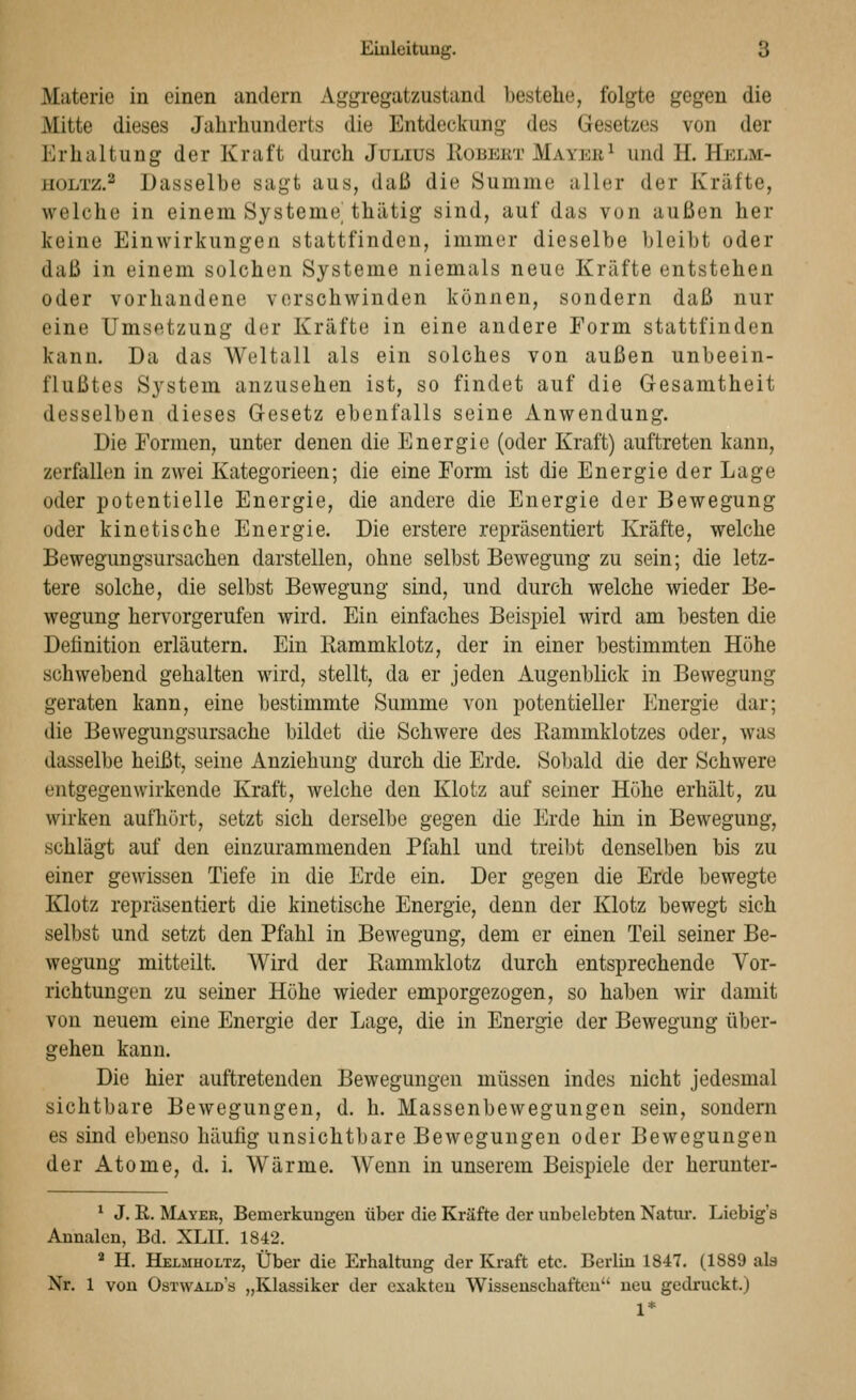 Materie in einen andern Aggregatzustand bestehe, folgte gegen die Mitte dieses Jahrhunderts die Entdeckung des Gesetzes von der Erhaltung der Kraft durch Julius Eobekt Mayer^ und H. Helm- iioLTZ.^ Dasselbe sagt aus, daß die Summe aller der Kräfte, welche in einem Systeme thätig sind, auf das von außen her keine Einwirkungen stattfinden, immer dieselbe bleibt oder daß in einem solchen Systeme niemals neue Kräfte entstehen oder vorhandene vorschwinden können, sondern daß nur eine Umsetzung der Kräfte in eine andere Form stattfinden kann. Da das Weltall als ein solches von außen unbeein- flußtes System anzusehen ist, so findet auf die Gesamtheit desselben dieses Gesetz ebenfalls seine Anwendung. Die Formen, unter denen die Energie (oder Kraft) auftreten kann, zerfallen in zwei Kategorieen; die eine Form ist die EnergiederLage oder potentielle Energie, die andere die Energie der Bewegung oder kinetische Energie. Die erstere repräsentiert Kräfte, welche Bewegungsursachen darstellen, ohne selbst Bewegung zu sein; die letz- tere solche, die selbst Bewegung sind, und durch welche wieder Be- wegung hervorgerufen wird. Ein einfaches Beispiel wird am besten die Definition erläutern. Ein Rammklotz, der in einer bestimmten Höhe schwebend gehalten wird, stellt, da er jeden Augenblick in Bewegung geraten kann, eine bestimmte Summe von potentieller Energie dar; die Bewegungsursache bildet die Schwere des Rammklotzes oder, was dasselbe heißt, seine Anziehung durch die Erde. Sobald die der Schwere entgegenwirkende Kraft, welche den Klotz auf seiner Höhe erhält, zu wirken aufhört, setzt sich derselbe gegen die Erde hin in Bewegung, schlägt auf den einzurammenden Pfahl und treibt denselben bis zu einer gewissen Tiefe in die Erde ein. Der gegen die Erde bewegte Klotz repräsentiert die kinetische Energie, denn der Klotz bewegt sich selbst und setzt den Pfahl in Bewegung, dem er einen Teil seiner Be- wegung mitteilt. Wird der Rammklotz durch entsprechende Vor- richtungen zu seiner Höhe wieder emporgezogen, so haben wir damit von neuem eine Energie der Lage, die in Energie der Bewegung über- gehen kann. Die hier auftretenden Bewegungen müssen indes nicht jedesmal sichtbare Bewegungen, d. h. Massenbewegungen sein, sondern es sind ebenso häufig unsichtbare Bewegungen oder Bewegungen der Atome, d. i. Wärme. Wenn in unserem Beispiele der herunter- ^ J. R. Mayer, Bemerkungen über die Kräfte der unbelebten Natm-. Liebig's Annalen, Bd. XLII. 1842. ^ H. Helmholtz, Über die Erhaltung der Kraft etc. Berlin 1847, (1889 als Nr. 1 von Ostwald's „Klassiker der exakten Wissenschaften neu gedruckt.) 1*