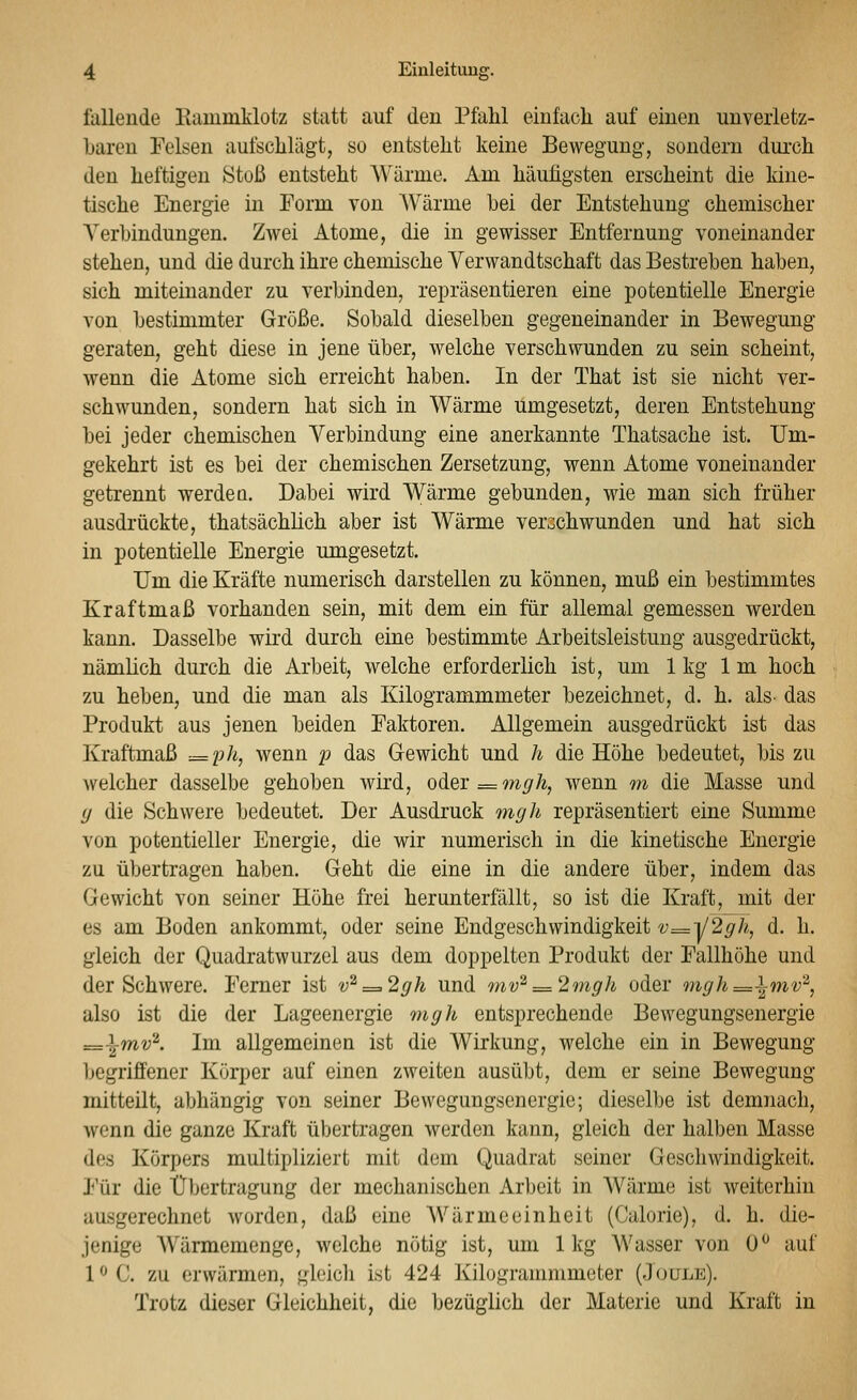 fallende Kauiniklotz statt auf den Pfahl einfach auf einen unverletz- baren Felsen aufschlägt, so entsteht keine Bewegung, sondern durch den heftigen Stoß entsteht Wärme. Am häufigsten erscheint die kine- tische Energie in Form von AVärme hei der Entstehung chemischer Verbindungen. Zwei Atome, die in gewisser Entfernung voneinander stehen, und die durch ihre chemische Verwandtschaft das Bestreben haben, sich miteinander zu verbinden, repräsentieren eine potentielle Energie von bestimmter Größe. Sobald dieselben gegeneinander in Bewegung geraten, geht diese in jene über, welche verschwunden zu sein scheint, Avenn die Atome sich erreicht haben. In der That ist sie nicht ver- schwunden, sondern hat sich in Wärme umgesetzt, deren Entstehung bei jeder chemischen Verbindung eine anerkannte Thatsache ist. Um- gekehrt ist es bei der chemischen Zersetzung, wenn Atome voneinander getrennt werdeq. Dabei wird Wärme gebunden, wie man sich früher ausdrückte, thatsächlich aber ist Wärme verschwunden und hat sich in potentielle Energie xungesetzt. Um die Kräfte numerisch darstellen zu können, muß ein bestimmtes Kraftmaß vorhanden sein, mit dem ein für allemal gemessen werden kann. Dasselbe wird durch eine bestimmte Arbeitsleistung ausgedrückt, nämlich durch die Arbeit, welche erforderlich ist, um 1 kg Im hoch zu heben, und die man als Kilogrammmeter bezeichnet, d. h. als- das Produkt aus jenen beiden Faktoren. Allgemein ausgedrückt ist das Kraftmaß .= ph, wenn p das Gewicht und h die Höhe bedeutet, bis zu welcher dasselbe gehoben wird, oä.ei = mgh, wenn m die Masse und (j die Schwere bedeutet. Der Ausdruck nigh repräsentiert eine Summe von potentieller Energie, die wir numerisch in die kinetische Energie zu übertragen haben. Geht die eine in die andere über, indem das Gewicht von seiner Höhe frei herunterfällt, so ist die Kraft, mit der es am Boden ankommt, oder seine Endgeschwindigkeit v=i/2gh, d. h. gleich der Quadratwurzel aus dem doppelten Produkt der Fallhöhe und der Schwere. Ferner ist v^=.2gh und mv^:=2mgh oder mgh=^mv'^, also ist die der Lageenergie mgh entsprechende Bewegungsenergie =\mv^. Im allgemeinen ist die Wirkung, welche ein in Bewegung Ijegriffener Körper auf einen zweiten ausübt, dem er seine Bewegung mitteilt, abhängig von seiner Bewegungsenergie; dieselbe ist demnach, wenn die ganze Kraft übertragen werden kann, gleich der halben Masse des Körpers multipliziert mit dem Quadrat seiner Geschwindigkeit. Für die Übertragung der mechanischen Arbeit in Wärme ist weiterhin ausgerechnet worden, daß eine Wärmeeinheit (Calorie), d. h. die- jenige Wärmemenge, welche nötig ist, um 1kg Wasser von 0^ auf l^C. zu erwärmen, gleicli ist 424 liilogranimmeter (Joule). Trotz dieser Gleichheit, die bezüglich der Materie und Kraft in