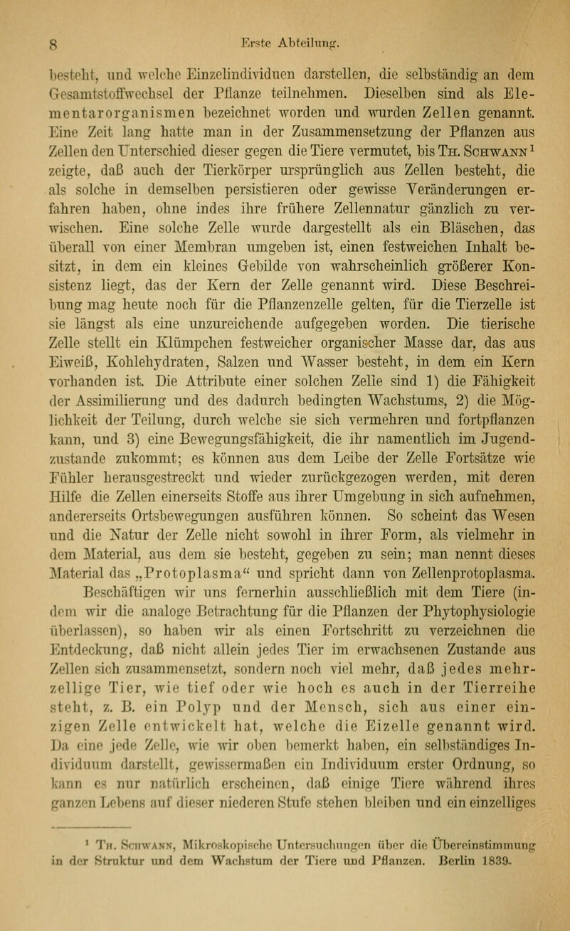 besteht, und welche Einzelindividuen darstellen, die selbständig an dem Gesamtstoffwechsel der Pflanze teilnehmen. Dieselben sind als Ele- mentarorganismen bezeichnet worden und wurden Zellen genannt. Eine Zeit lang hatte man in der Zusammensetzung der Pflanzen aus Zellen den Unterschied dieser gegen die Tiere vermutet, bis Th. Schwann ^ zeigte, daß auch der Tierkörper ui'sprünglich aus Zellen besteht, die als solche in demselben persistieren oder gewisse Veränderungen er- fahren haben, ohne indes ihre frühere Zellennatur gänzlich zu ver- wischen. Eine solche Zelle wurde dargestellt als ein Bläschen, das überall von einer Membran umgeben ist, einen festweichen Inhalt be- sitzt, in dem ein kleines Gebilde von wahrscheinlich größerer Kon- sistenz liegt, das der Kern der Zelle genannt wird. Diese Beschrei- bung mag heute noch für die Pflauzenzelle gelten, für die Tierzelle ist sie längst als eine unzureichende aufgegeben worden. Die tierische Zelle stellt ein Klümpchen festweicher organischer Masse dar, das aus Eiweiß, Kohlehydraten, Salzen und Wasser besteht, in dem ein Kern vorhanden ist. Die Attribute einer solchen Zelle sind 1) die Fähigkeit der Assimilierung und des dadurch bedingten Wachstums, 2) die Mög- lichkeit der Teilung, durch welche sie sich vermehren und fortpflanzen kann, und 3) eine Bewegungsfähigkeit, die ihr namentlich im Jugend- zustande zukommt; es können aus dem Leibe der Zelle Fortsätze wie Fühler herausgestreckt und wieder zurückgezogen werden, mit deren Hilfe die Zellen einerseits Stoffe aus ihrer Umgebung in sich aufnehmen, andererseits Ortsbewegungen ausführen können. So scheint das Wesen und die Xatur der Zelle nicht sowohl in ihrer Form, als vielmehr in dem Material, aus dem sie besteht, gegeben zu sein; man nennt dieses Material das „Protoplasma und spricht dann von Zellenprotoplasma. Beschäftigen wir uns fernerhin ausschließlich mit dem Tiere (in- dem wir die analoge Betrachtung für die Pflanzen der Phytophj^siologie überlassen), so haben wir als einen Fortschritt zu verzeichnen die Entdeckung, daß nicht allein jedes Tier im erwachsenen Zustande aus Zellen sich zusammensetzt, sondern noch viel mehr, daß jedes mehr- zellige Tier, wie tief oder wie hoch es auch in der Tierreihe steht, z. B. ein Polyp und der Mensch, sich aus einer ein- zigen Zelle entwickelt hat, welche die Eizelle genannt wird. Da eine jede Zelle, wie wir oben bemerkt haben, ein selbständiges In- dividuum darstellt, geAvissorrnoßen ein Individuum erster Ordnung, so kann es nur natürlich erscheinen, daß einige Tiere während ihres ganzen Lehens auf dieser niederen Stufe stehen bleiben und ein einzelliges ' Th. Schwann, MikroHkopisr-ho Untnrauclinngpn über dio Übercinstimmunfj in der Struktur und dem Wadistum der Tiere und Pflanzen. Berlin 1839-