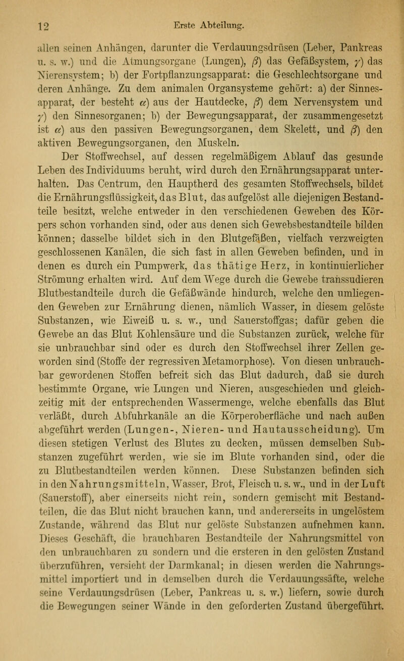 allen seinen Anhängen, clanmter die Yerclauungsdrüsen (Leher, Pankreas n. s. w.) nnd die Atmungsorgane (Lungen), ß) das Gefäßsystem, y) das Nierensystem; b) der Fortpflanzungsapparat: die Geschlechtsorgane und deren Anhänge. Zu dem animalen Organsysteme gehört: a) der Sinnes- apparat, der besteht a) aus der Hautdecke, ß) dem Nervensystem und ;') den Sinnesorganen; b) der Bewegungsapparat, der zusammengesetzt ist a) aus den passiven Bewegungsorganen, dem Skelett, und ß) den aktiven Bewegungsorganen, den Muskeln. Der Stoffwechsel, auf dessen regelmäßigem Ablauf das gesunde Leben des Individuums beruht, wird durch den Ernährnngsapparat unter- halten. Das Centrum, den Hauptherd des gesamten Stoffwechsels, bildet die Ernährungsflüssigkeit, das Blut, das aufgelöst alle diejenigen Bestand- teile besitzt, welche entweder in den verschiedenen Geweben des Kör- pers schon vorhanden sind, oder aus denen sich Gewebsbestandteile bilden können; dasselbe bildet sich in den Blutgefäßen, vielfach verzweigten geschlossenen Kanälen, die sich fast in allen Geweben befinden, und in denen es durch ein Pumpwerk, das thätige Herz, in kontinnierlicher Strömung erhalten wird. Auf dem Wege durch die Gewebe trahssudieren Blutbestandteile durch die Gefäßwände hindurch, welche den umliegen- den Geweben zur Ernährung dienen, nämlich Wasser, in diesem gelöste Substanzen, wie Eiweiß u. s. w., und Sauerstoffgas; dafür geben die Gewebe an das Blut Kohlensäure und die Substanzen zurück, welche für sie unbrauchbar sind oder es durch den Stoffwechsel ihrer Zellen ge- worden sind (Stoffe der regressiven Metamorphose). Von diesen unbrauch- bar gewordenen Stoffen befreit sich das Blut dadurch, daß sie durch bestimmte Organe, wie Lungen und Nieren, ausgeschieden und gleich- zeitig mit der entsprechenden Wassermenge, welche ebenfalls das Blut verläßt, durch Abfuhrkanäle an die Körperoberfläche und nach außen abgeführt werden (Lungen-, Nieren- und Hautausscheidung). Um diesen stetigen Verlust des Blutes zu decken, müssen demselben Sub- stanzen zugeführt werden, wie sie im Blute vorhanden sind, oder die zu Blutbestandteilen werden können. Diese Substanzen befinden sich in den Nahrungsmitteln, Wasser, Brot, Fleisch u, s. w., und in der Luft (Sauerstoff), aber einerseits nicht rein, sondern gemischt mit Bestand- teilen, die das Blut nicht brauchen kann, und andererseits in ungelöstem Zustande, während das Blut nur gelöste Substanzen aufnehmen kann. Dieses Geschäft, die brauchbaren Bestandteile der Nahrungsmittel von den unbrauchbaren zu sondern und die ersteren in den gelösten Zustand überzuführen, versieht der Darmkanal; in diesen werden die Nahrungs- mittel importiert und in demselben durch die Verdauungssäfte, welche seine Verdauungsdrüsen (Leber, Pankreas u. s. w.) liefern, sowie durch die Bewegungen seiner Wände in den geforderten Zustand übergeführt.