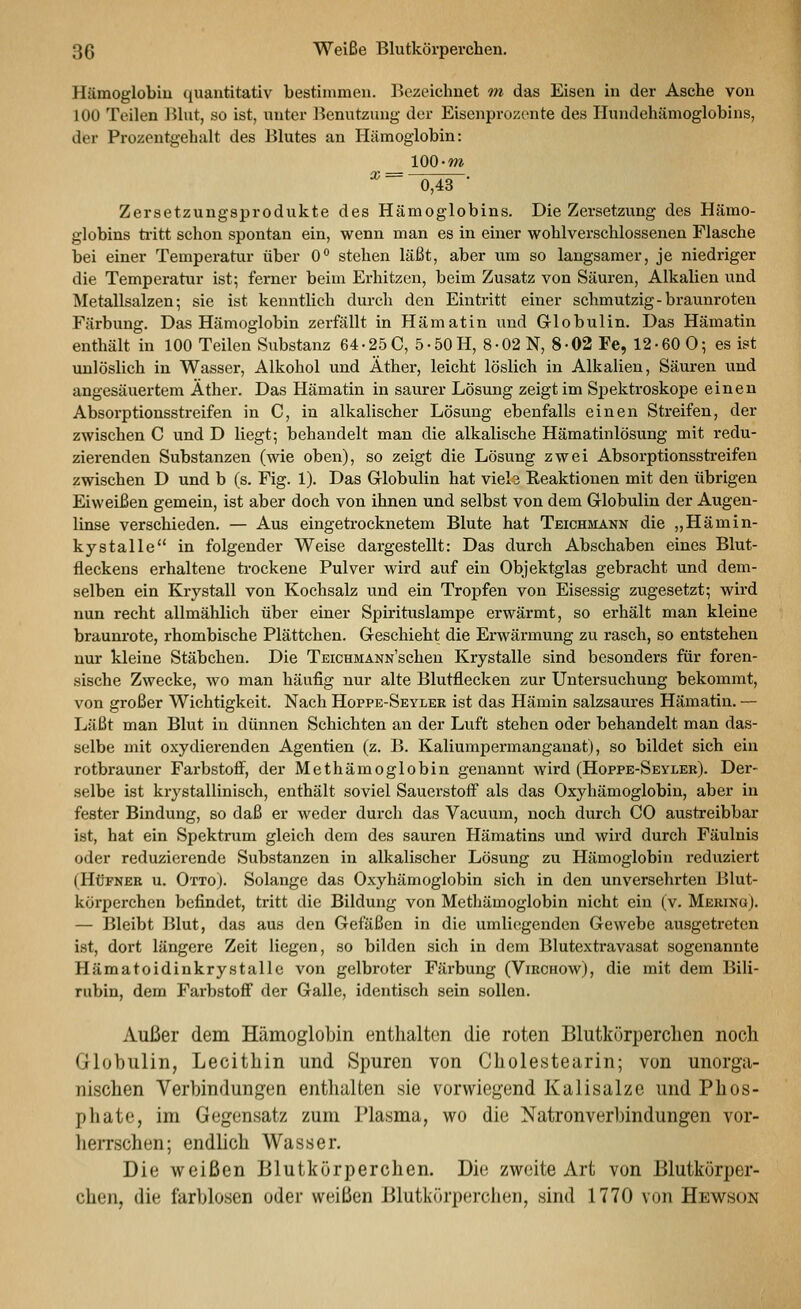 Hämoglobiu quantitativ bestimmen. Bezeiclinet m das Eisen in der Asche von 100 Teilen Blut, so ist, unter Benutzung der Eisenprozente des Ilundehämoglobins, der Prozentgehalt des Blutes an Hämoglobin: Zersetzungsprodukte des Hämoglobins. Die Zersetzung des Hämo- globins ti-itt schon spontan ein, wenn man es in einer wohlverschlossenen Flasche bei einer Temperatur über 0° stehen läßt, aber um so langsamer, je niedriger die Temperatur ist; ferner beim Erhitzen, beim Zusatz von Säuren, Alkalien und Metallsalzen-, sie ist kenntlich durch den Eintritt einer schmutzig - braunroten Färbung. Das Hämoglobin zerfällt in Hämatin und Globulin. Das Hämatin enthält in 100 Teilen Substanz 64-25 0, 5 • 50 H, 8-02 N, 8-02 Fe, 12-60 0; es ist unlöslich in Wasser, Alkohol und Äther, leicht löslich in Alkalien, Säuren und angesäuertem Äther. Das Hämatin in saurer Lösung zeigt im Spektroskope einen Absorptionsstreifen in C, in alkalischer Lösung ebenfalls einen Streifen, der zwischen C und D liegt; behandelt man die alkalische Hämatinlösung mit redu- zierenden Substanzen (wie oben), so zeigt die Lösung zwei Absorptionsstreifen zwischen D und b (s. Fig. 1). Das Grlobulin hat viel3 Reaktionen mit den übrigen Eiweißen gemein, ist aber doch von ihnen und selbst von dem Globulin der Augen- linse verschieden. — Aus eingetrocknetem Blute hat Teichmann die „Hämin- kystalle in folgender Weise dargestellt: Das durch Abschaben eines Blut- fleckens erhaltene trockene Pulver wird auf ein Objektglas gebracht und dem- selben ein Krystall von Kochsalz und ein Tropfen von Eisessig zugesetzt; wird nun recht allmählich über einer Spirituslampe erwärmt, so erhält man kleine braunrote, rhombische Plättchen. Geschieht die Erwärmung zu rasch, so entstehen nur kleine Stäbchen. Die TEiCHMANN'schen Krystalle sind besonders für foren- sische Zwecke, avo man häufig nur alte Blutflecken zur Untersuchung bekommt, von großer Wichtigkeit. Nach Hoppe-Seyler ist das Hämin salzsaures Hämatin. — Läßt man Blut in dünnen Schichten an der Luft stehen oder behandelt man das- selbe mit oxydierenden Agentien (z. B. Kaliumpermanganat), so bildet sich ein rotbrauner Farbstofi^, der Methämoglobin genannt wird (Hoppe-Seyler). Der- selbe ist krystallinisch, enthält soviel Sauerstoff als das Oxyhämoglobin, aber in fester Bindung, so daß er weder durch das Vacuum, noch durch 00 austreibbar ist, hat ein Spektrum gleich dem des sauren Hämatins vmd wird durch Fäulnis oder reduzierende Substanzen in alkalischer Lösung zu Hämoglobin i'cduziert (HtJFNER u. Otto). Solange das Oxyhämoglobin sich in den unversehrten Blut- körperchen befindet, tritt die Bildung von Methämoglobin nicht ein (v. Merino). — Bleibt Blut, das aus den Gefäßen in die umliegenden Gewebe ausgetreten ist, dort längere Zeit liegen, so bilden sich in dem Blutextravasat sogenannte Hämatoidinkrystalle von gelbroter Färbung (Virchow), die mit dem Bili- rubin, dem Farbstoff der Galle, identisch sein sollen. Außer dem Hämoglobin entlialton die roten Blutkörperclien noch Globulin, Lecithin und Spuren von Cholestearin; von unorga- nischen Verbindungen enthalten sie vorwiegend Kalisalze und Phos- phate, im Gegensatz zum Plasma, wo die Natronverhindungen vor- heiTschen; endhch Wasser. Die weißen Blutkörperchen. Die zweite Art von Blutkörper- chen, die farblosen oder weißen Blutkörperchen, sind 1770 von Hewson