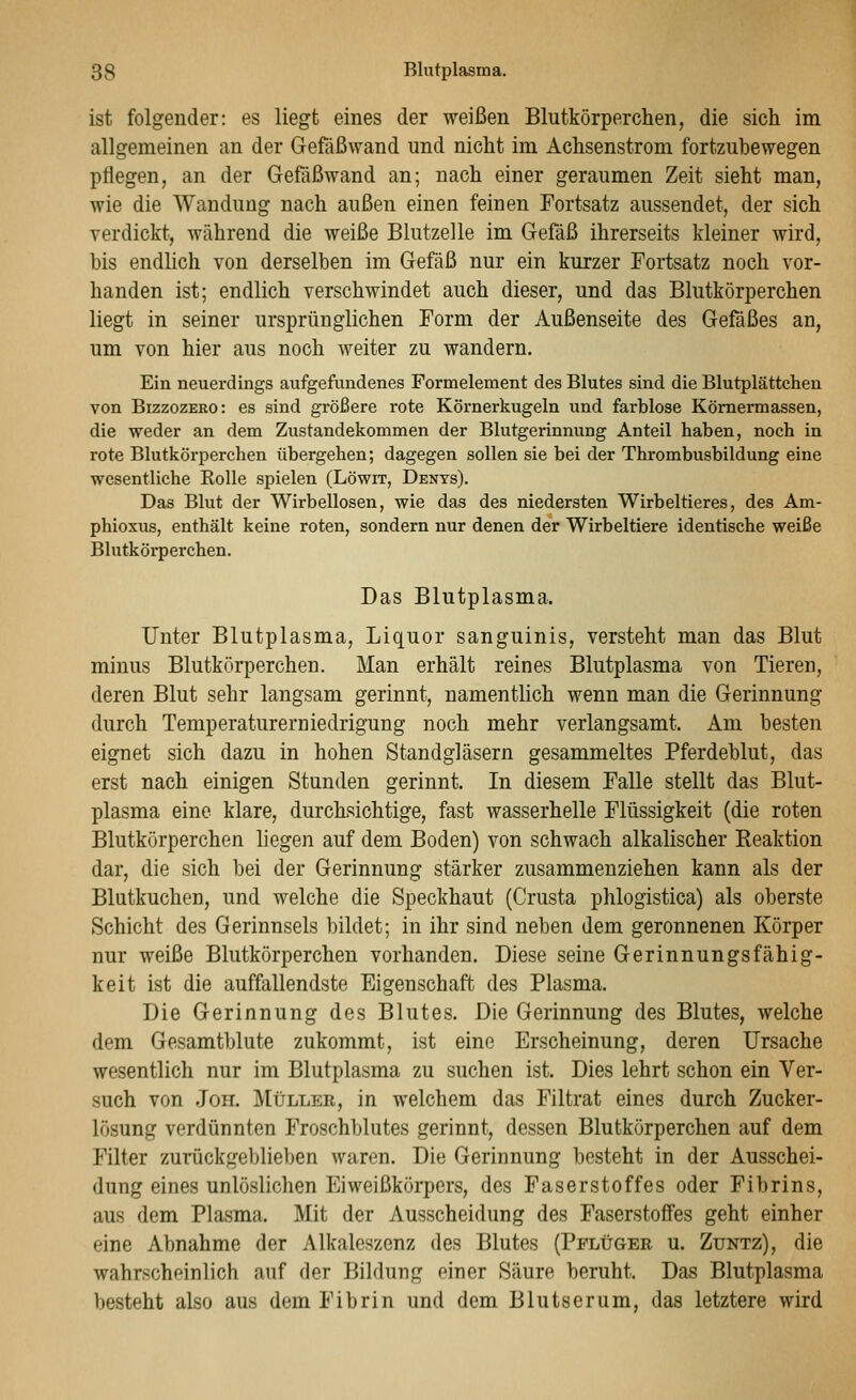 ist folgender: es liegt eines der weißen Blutkörperchen, die sich im allgemeinen an der Gefäßwand und nicht im Achsenstrom fortzuhewegen pflegen, an der Gefaßwand an; nach einer geraumen Zeit sieht man, wie die Wandung nach außen einen feinen Fortsatz aussendet, der sich verdickt, während die weiße Blutzelle im Gefäß ihrerseits kleiner wird, bis endlich von derselben im Gefäß nur ein kurzer Fortsatz noch vor- handen ist; endlich verschwindet auch dieser, und das Blutkörperchen liegt in seiner ursprünglichen Form der Außenseite des Gefäßes an, um von hier aus noch weiter zu wandern. Ein neuerdings aufgefundenes Formelement des Blutes sind die Blutplättchen von BizzozERO: es sind größere rote Körnerkugeln und farblose Kömermassen, die weder an dem Zustandekommen der Blutgerinnung Anteil haben, noch in rote Blutkörperchen übergehen; dagegen sollen sie bei der Thrombusbildung eine wesentliche Kolle spielen (Löwit, Denys). Das Blut der Wirbellosen, wie das des niedersten Wirbeltieres, des Am- phioxus, enthält keine roten, sondern nur denen der Wirbeltiere identische weiße Blutkörperchen. Das Blutplasma. Unter Blutplasma, Liquor sanguinis, versteht man das Blut minus Blutkörperchen. Man erhält reines Blutplasma von Tieren, deren Blut sehr langsam gerinnt, namentlich wenn man die Gerinnung durch Teraperatureruiedrigung noch mehr verlangsamt. Am besten eignet sich dazu in hohen Standgläsern gesammeltes Pferdeblut, das erst nach einigen Stunden gerinnt. In diesem Falle stellt das Blut- plasma eine klare, durchsichtige, fast wasserhelle Flüssigkeit (die roten Blutkörperchen liegen auf dem Boden) von schwach alkalischer Reaktion dar, die sich bei der Gerinnung stärker zusammenziehen kann als der Blutkuchen, und welche die Speckhaut (Crusta phlogistica) als oberste Schicht des Gerinnsels bildet; in ihr sind neben dem geronnenen Körper nur weiße Blutkörperchen vorhanden. Diese seine Gerinnungsfähig- keit ist die auffallendste Eigenschaft des Plasma. Die Gerinnung des Blutes. Die Gerinnung des Blutes, welche dem Gesamtblute zukommt, ist eine Erscheinung, deren Ursache wesentlich nur im Blutplasma zu suchen ist. Dies lehrt schon ein Ver- such von .ToH. Müller, in welchem das Filtrat eines durch Zucker- lösung verdünnten Froschblutes gerinnt, dessen Blutkörperchen auf dem Filter zurückgeblieben waren. Die Gerinnung besteht in der Ausschei- dung eines unlöslichen Eiweißkörpers, des Faserstoffes oder Fibrins, aus dem Plasma. Mit der Ausscheidung des Faserstoffes geht einher eine Abnahme der Alkalcszcnz des Blutes (Pflügee u. Zuntz), die wahrschoinlich auf der Bildung einer Säure beruht. Das Blutplasma besteht also aus dem Fibrin und dem Blutserum, das letztere wird