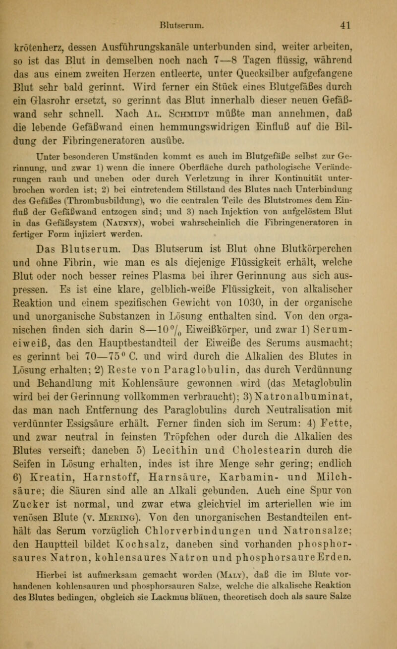 krötenherz, dessen Aiisführungskanäle unterbunden sind, weiter arbeiten, so ist das Blut in demselben noch nach 7—8 Tagen flüssig, während das aus einem zweiten Herzen entleerte, unter Quecksilber aufgefangene Blut sehr bald gerinnt. Wird ferner ein Stück eines Blutgefäßes durch ein Glasrohr ersetzt, so gerinnt das Blut innerhalb dieser neuen Gefaß- wand sehr schnell. Nach Al. Sch:midt müßte man annehmen, daß die lebende Gefäßwand einen hemmungswidrigen Einfluß auf die Bil- dung der Fibringeneratoren ausübe. Unter besonderen Umständen kommt es auch im Blutgefäße selbst zur Ge- rinnung, und zwar 1) wenn die innere Oberfläche durch pathologische Verände- rungen rauh und uneben oder durch Verletzung in ihrer Kontinuität unter- brochen worden ist; 2) bei eintretendem Stillstand des Blutes nach Unterbindung des Gefäßes (Thrombusbildung), wo die centralen Teile des Blutstromes dem Ein- fluß der Gefäßwand entzogen sind; und 3) nach Injektion von aufgelöstem Blut in das Gefäßsystem (Xaunyn), wobei wahrscheinlich die Fibringeneratoren in fertiger Form injiziert werden. Das Blutserum. Das Blutserum ist Blut ohne Blutkörperchen und ohne Fibrin, wie man es als diejenige Flüssigkeit erhält, welche Blut oder noch besser reines Plasma bei ihrer Gerinnung aus sich aus- pressen. Es ist eine klare, gelblich-weiße Flüssigkeit, von alkalischer Reaktion und einem spezifischen Gewicht von 1030, in der organische und unorganische Substanzen in Lösung enthalten sind. Von den orga- nischen finden sich darin 8—10/o Eiweißkörper, und zwar 1) Serum- eiweiß, das den Hauptbestandteil der Eiweiße des Serums ausmacht; es gerinnt bei 70—75^ C. und wird durch die Alkalien des Blutes in Lösung erhalten; 2) Beste von Paraglobulin, das durch Verdünnung und Behandlung mit Kohlensäure gewonnen wird (das Metaglobulin wird bei der Gerinnung vollkommen verbraucht): 3)Xatronalbuminat, das man nach Entfernung des Paraglobulins durch Neutralisation mit verdünnter Essigsäure erhält. Femer finden sich im Serum: 4) Fette, und zwar neutral in feinsten Tröpfchen oder durch die Alkalien des Blutes verseift; daneben 5) Lecithin und Cholestearin durch die Seifen in Lösung erhalten, indes ist ihre Menge sehr gering; endlich 6) Kreatin, Harnstoff, Harnsäure, Karbamin- und Milch- säure; die Säuren sind alle an Alkali gebunden. Auch eine Spur von Zucker ist normal, und zwar etwa gleichviel im arteriellen wie im venösen Blute (v. Meeing). Von den unorganischen Bestandteilen ent- hält das Serum vorzüglich Chlorverbindungen und Natronsalze; den Hauptteil bildet Kochsalz, daneben sind vorhanden phosphor- saures Natron, kohlensaures Natron und phosphorsaureErden. Hierbei ist aufmerksam gemacht worden (MalyI. daß die im Blute vor- handenen kohlensauren und phosphorsauren Salze, welche die alkalische Reaktion des Blutes bedingen, obgleich sie Lackmus bläuen, theoretisch doch als saure Salze