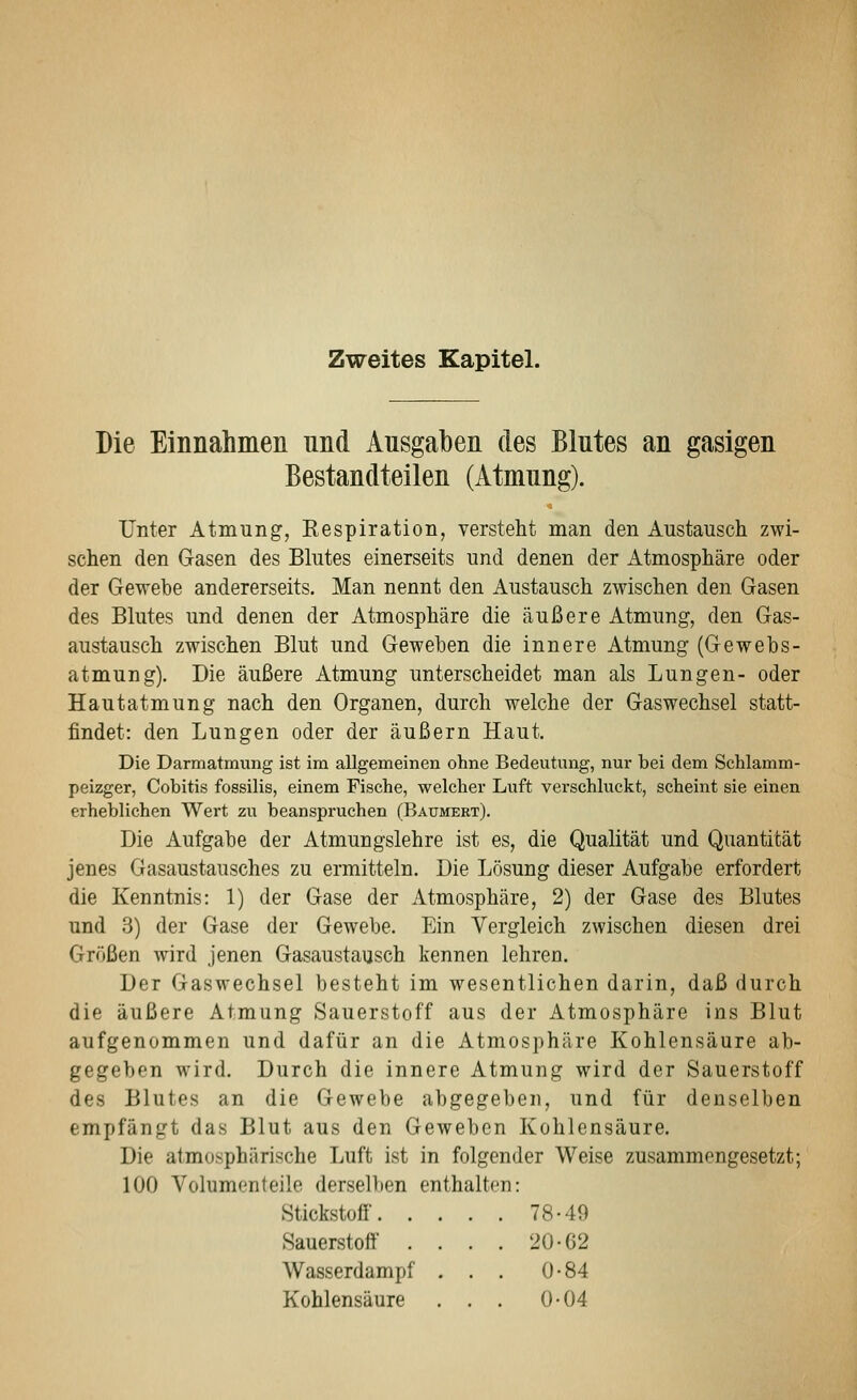 Zweites Kapitel. Die Einnahmen nnd Ausgaben des Blutes an gasigen Bestandteilen (Atmung). Unter Atmung, Kespiration, versteht man den Austausch zwi- schen den Gasen des Blutes einerseits und denen der Atmosphäre oder der Gewebe andererseits. Man nennt den Austausch zwischen den Gasen des Blutes und denen der Atmosphäre die äußere Atmung, den Gas- austausch zwischen Blut und Gewehen die innere Atmung (Gewebs- atmung). Die äußere Atmung unterscheidet man als Lungen- oder Hautatmung nach den Organen, durch welche der Gaswechsel statt- findet: den Lungen oder der äußern Haut. Die Darmatmung ist im allgemeinen ohne Bedeutung, nur bei dem Schlamm- peizger, Cobitis fossilis, einem Fische, welcher Luft verschluckt, scheint sie einen erheblichen Wert zu beanspruchen (Baumert). Die Aufgabe der Atmungslehre ist es, die Qualität und Quantität jenes Gasaustausches zu ermitteln. Die Lösung dieser Aufgabe erfordert die Kenntnis: 1) der Gase der Atmosphäre, 2) der Gase des Blutes und 3) der Gase der Gewebe. Ein Vergleich zwischen diesen drei Größen wird jenen Gasaustausch kennen lehren. Der Gaswechsel besteht im wesentlichen darin, daß durch die äußere Atmung Sauerstoff aus der Atmosphäre ins Blut aufgenommen und dafür an die Atmosphäre Kohlensäure ab- gegeben wird. Durch die innere Atmung wird der Sauerstoff des Blutes an die Gewebe abgegeben, und für denselben empfängt das Blut aus den Geweben Kohlensäure. Die atmosphärische Luft ist in folgender Weise zusammengesetzt; 100 Volumenteile derselben enthalten: Stickstofi 78-49 Sauerstoff . . . . 20-62 Wasserdampf . . . 0-84 Kohlensäure . . . 0-04