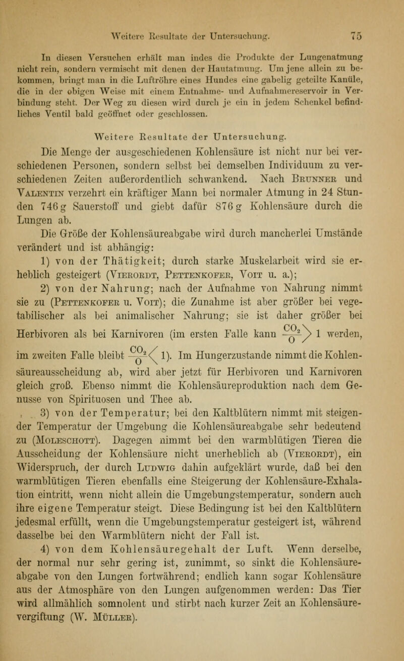 In diesen Versuchen erhält man indes die Produkte der Lungenatmung nicht rein, sondern vermischt mit denen der Hautatmung. Um jene allein zu be- kommen, bringt man in die Luftröhre eines Hundes eine gabelig geteilte Kanüle, die in der obigen Weise mit einem Entnahme- und Aufnahmereservoir in Ver- bindung steht. Der Weg zu diesen wird durcli j(! ein in jedem Schenkel befind- liches Ventil bald gcötinet oder geschlossen. Weitere Resultate der Untersuchung. Die Menge der ausgeschiedenen Kohlensäure ist nicht nur bei ver- schiedenen Personen, sondern selbst bei demselben Individuum zu ver- schiedenen Zeiten außerordentlich schwankend. Nach Brunner und Yalentest verzehrt ein kräftiger Mann bei normaler Atmung in 24 Stun- den 746 g Sauerstoff und giebt dafür 876 g Kohlensäure durch die Lungen ab. Die Grüße der Kohlensäureabgabe wird durch mancherlei Umstände verändert und ist abhängig: 1) von der Thätigkeit; durch starke Muskelarbeit wird sie er- heblich gesteigert (Vierordt, Pettenkofer, Voit u. a.); 2) von der Nahrung; nach der Aufnahme von Nahrung nimmt sie zu (Pettenkofer u. Voit); die Zunahme ist aber größer bei vege- tabilischer als bei animalischer Nahrung; sie ist daher größer bei CO \ Herbivoren als bei Karnivoren (im ersten Falle kann —F)^/ ^ werden, CO / im zweiten Falle bleibt -7y^\ !)• Im Hungerzustande nimmt die Kohlen- säureausscheidung ab, wird aber jetzt für Herbivoren und Karnivoren gleich groß. Ebenso nimmt die Kohlensäureproduktion nach dem Ge- nüsse von Spirituosen und Thee ab. 3) von der Temperatur; bei den Kaltblütern nimmt mit steigen- der Temperatur der Umgebung die Kohlensäureabgabe sehr bedeutend zu (Moleschott). Dagegen nimmt bei den warmblütigen Tieren die Ausscheidung der Kohlensäure nicht unerheblich ab (Vierordt), ein Widerspruch, der durch Ludwig dahin aufgeklärt wurde, daß bei den warmblütigen Tieren ebenfalls eine Steigerung der Kohlensäure-Exhala- tion eintritt, wenn nicht allein die Umgebungstemperatur, sondern auch ihre eigene Temperatur steigt. Diese Bedingung ist bei den Kaltblütern jedesmal erfüllt, wenn die Umgebungstemperatur gesteigert ist, während dasselbe bei den Warmblütern nicht der Fall ist. 4) von dem Kohlensäuregehalt der Luft. Wenn derselbe, der normal nur sehr gering ist, zunimmt, so sinkt die Kohlensäure- abgabe von den Lungen fortwährend; endlich kann sogar Kohlensäure aus der Atmosphäre von den Lungen aufgenommen werden: Das Tier wird allmählich somnolent und stirbt nach kurzer Zeit an Kohlensäure- vergiftung (W. Müller).
