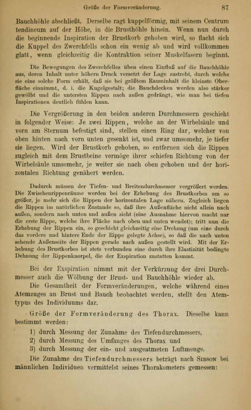 Bauchhöhle abschließt. Derselbe ragt kuppelf()rinig, mit seinem Centrum tendineum auf der Höhe, in die Brusthöhle hinein. AVenn nun durch die beginnende Inspiration der Brustkorb gehoben wird, so flacht sich die Kupi)i'l des Zwerchfells schon ein wenig al) und wird vollkommen glatt, wenn gleichzeitig die Kontraktion seiner Muskelfasera l)eginnt. Die Bewegungen des Zwerchfelles üben einen Einfluß auf die Uauchhöhle aus, deren Inhalt unt(!r hohem Druck versetzt der Lage zustrebt, durch welche sie eine solche Form erhält, daß sie bei größtem Rauminhalt die kleinste Ober- fläche einnimmt, d. i. die Kugelgestalt-, die Bauchdecken werden also stärker gewölbt und die untersten Rippen nach außen gedrängt, wie man bei tiefen Inspirationen deutlich fühlen kann. Die Vergrößerung in den beiden anderen Durchmessern geschieht in folgender Weise: Je zwei Rippen, welche an der Wirbelsäule und vorn am Sternum befestigt sind, stellen einen Ring dar, welcher von oben hinten nach vorn unten gesenkt ist, und zwar umsomehr, je tiefer sie liegen. Wird der Brustkorb gehoben, so entfernen sich die Rippen zugleich mit dem Brustbeine vermöge ihrer schiefen Richtung von der Wirbelsäule umsomehr, je weiter sie nach oben gehoben und der hori- zontalen Richtung genähert werden. Dadurch müssen der Tiefen- und Breitendurchmesser vergrößert werden. Die Zwischenrippeuräume werden bei der Erhebung des Brustkorbes um so größer, je mehr sich die Rippen der horizontalen Lage nähern. Zugleich liegen die Rippen im natürlichen Zustande so, daß ihre Außenfläche nicht allein nach außen, sondern nach unten und außen sieht (eine Ausnahme hiervon niacht nur die erste Rippe, welche ihre Fläche nach oben und unten wendet); tritt nun die Erhebung der Rippen ein, so geschieht gleichzeitig eine Drehung (um eine durch das vordere und hintere Ende der Rippe gelegte Achse), so daß die nach unten sehende Außenseite der Rippen gerade nach außen gestellt wird. Mit der Er- hebung des Brustkorbes ist stets verbunden eine durch ihre Elastizität bedingte Dehnung der Rippenknorpel, die der Exspiration zustatten kommt. Bei der Exspiration nimmt mit der Verkürzung der drei Durch- messer auch die Wölbung der Brust- und Bauchhöhle wieder ab. Die Gesamtheit der Formveränderungen, welche während eines Atemzuges an Brust und Bauch beobachtet werden, stellt den Atem- typus des Individuums dar. Größe der Formveränderung des Thorax. Dieselbe kann bestimmt werden: 1) durch Messung der Zunahme des Tiefendurchmessers, 2) durch Messung des Umfanges des Thorax und 3) durch Messung der ein- und ausgeatmeten Luftmenge. Die Zunahme des Tiefendurchmessers beträgt nach Sibson bei männlichen Individuen vermittelst seines Thorakometers gemessen: