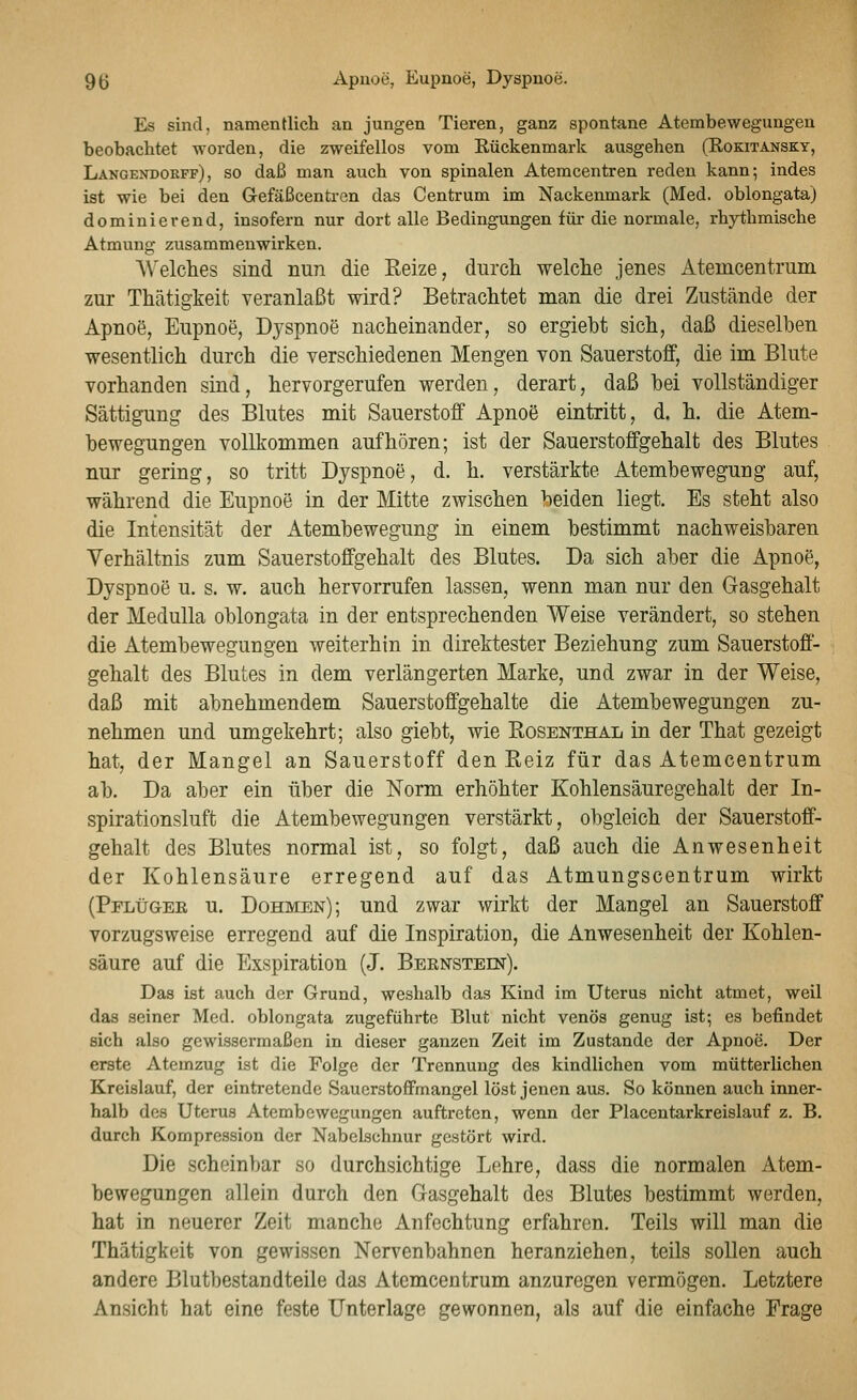 Es sind, namentlicli an jungen Tieren, ganz spontane Atembewegungeu beobachtet worden, die zweifellos vom Eückenmark ausgehen (Kokitansky, Langendokff), so daß man auch von spinalen Atemcentren reden kann; indes ist wie bei den Gefäßcentren das Centrum im Nackenmark (Med. oblongata) dominierend, insofern nur dort alle Bedingungen für die normale, rhythmische Atmung zusammenwirken. Welches sind nun die Reize, durch welche jenes Atemcentram zur Thätigkeit veranlaßt wird? Betrachtet man die drei Zustände der Apnoe, Eupnoe, Dyspnoe nacheinander, so ergiebt sich, daß dieselben wesentlich durch die verschiedenen Mengen von Sauerstoff, die im Blute vorhanden sind, hervorgerufen werden, derart, daß bei vollständiger Sättigung des Blutes mit Sauerstoff Apnoe eintritt, d. h. die Atem- bewegungen vollkommen aufhören; ist der Sauerstoffgehalt des Blutes nur gering, so tritt Dyspnoe, d. h. verstärkte Atembewegung auf, während die Eupnoö in der Mitte zwischen beiden liegt. Es steht also die Intensität der Atembewegung in einem bestimmt nachweisbaren Verhältnis zum Sauerstoffgehalt des Blutes. Da sich aber die Apnoe, Dyspnoe u. s. w. auch hervorrufen lassen, wenn man nur den Gasgehalt der MeduUa oblongata in der entsprechenden Weise verändert, so stehen die Atembewegungen weiterhin in direktester Beziehung zum Sauerstoff- gehalt des Blutes in dem verlängerten Marke, und zwar in der Weise, daß mit abnehmendem Sauerstoffgehalte die Atembewegungen zu- nehmen und umgekehrt; also giebt, wie Rosenthal in der That gezeigt hat, der Mangel an Sauerstoff den Reiz für das Atemcentrum ab. Da aber ein über die Norm erhöhter Kohlensäuregehalt der In- spirationsluft die Atembewegungen verstärkt, obgleich der Sauerstoff- gehalt des Blutes normal ist, so folgt, daß auch die Anwesenheit der Kohlensäure erregend auf das Atmungscentrum wirkt (PFLtJGEß u. Böhmen); und zwar wirkt der Mangel an Sauerstoff vorzugsweise erregend auf die Inspiration, die Anwesenheit der Kohlen- säure auf die Exspiration (J. Bbenstein). Das ißt auch der Grund, weshalb das Kind im Uterus nicht atmet, weil das seiner Med. oblongata zugeführte Blut nicht venös genug ist; es befindet sich also gewissermaßen in dieser ganzen Zeit im Zustande der Apnoe. Der erste Atemzug ist die Folge der Trennung des kindlichen vom mütterlichen Kreislauf, der eintretende Sauerstoffmangel löst jenen aus. So können auch inner- halb des Uterus Atembewegungen auftreten, wenn der Placentarkreislauf z. B. durch Kompression der Nabelschnur gestört wird. Die scheinbar so durchsichtige Lehre, dass die normalen Atem- bewegungen allein durch den Gasgehalt des Blutes bestimmt werden, hat in neuerer Zeit manche Anfechtung erfahren. Teils will man die Thätigkeit von gewissen Nervenbahnen heranziehen, teils sollen auch andere Blutbestandteile das Atemcentrum anzuregen vermögen. Letztere Ansicht hat eine feste Unterlage gewonnen, als auf die einfache Frage