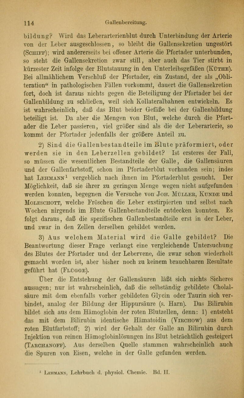 \\4 Gallenbereitung. bildung? Wird das Leberarterienblut durcli Unterbindung der Arterie von der Leber ausgescblossen, so bleibt die Gallensekretion ungestört (Schtff) ; wird andererseits bei offener Arterie die Pfortader unterbunden, so steht die Gallensekretion zwar still, aber auch das Tier stirbt in kürzester Zeit infolge der Blutstauung in den Unterleibsgefäßen (Küthe). Bei allmählichem Verschluß der Pfortader, ein Zustand, der als „Obli- teration in pathologischen Fällen vorkommt, dauert die Gallensekretion fort, doch ist daraus nichts gegen die Beteiligung der Pfortader bei der Gallenbildung zu schließen, weil sich Kollateralbahnen entwickeln. Es ist wahrscheinlich, daß das Blut beider Gefäße bei der Gallenbildung beteiligt ist. Da aber die Mengen von Blut, welche durch die Pfort- ader die Leber passieren, viel größer sind als die der Leberarterie, so kommt der Pfortader jedenfalls der größere Anteil zu, 2) Sind die Gallenbestandteile im Blute präformiert, oder werden sie in den Leberzellen gebildet? Ist ersteres der Pall, so müssen die wesentlichen Bestandteile der Galle, die Gallensäuren und der Gallenfarbstoff, schon im Pfortaderblut vorhanden sein; indes hat Lehmann^ vergeblich nach ihnen im Pfortaderblut gesucht. Der Möglichkeit, daß sie ihrer zu geringen Menge wegen nicht aufgefunden werden konnten, begegnen die Versuche von Jon. MIillee, Kunde und Moleschott, welche Fröschen die Leber exstirpierten und selbst nach Wochen nirgends im Blute Gallenbestandteile entdecken konnten. Es folgt daraus, daß die spezifischen Gallenbestandteile erst in der Leber, und zwar in den Zellen derselben gebildet werden. 3) Aus welchem Material wird die Galle gebildet? Die Beantwortung dieser Frage verlangt eine vergleichende Untersuchung des Blutes der Pfortader und der Lebervene, die zwar schon wiederholt gemacht worden ist, aber bisher noch zu keinem brauchbaren Kesultate geführt hat (FLtJGGE). Über die Entstehung der Gallensäuren läßt sich nichts Sicheres aussagen; nur ist wahrscheinlich, daß die selbständig gebildete Cholal- säure mit dem ebenfalls vorher gebildeten Glycin oder Taurin sich ver- bindet, analog der Bildung der Hippursäure (s. Harn). Das Bilirubin bildet sich aus dem Hämoglobin der roten Blutzellen, denn: 1) entsteht das mit dem Billrubin identische Hämatoidin (Virchow) aus dem roten Blutfarbstoff; 2) wird der Gehalt der Galle an Bilirubin durch Injektion von reinen Hämoglobinlösungen ins Blut beträchtlich gesteigert (Tarchanoff). Aus derselben Quelle stammen wahrscheinlich auch die Spuren von Eisen, welche in der Galle gefunden werden. ^ JvEHMANN, Lehrbuch d. physiol. Chemie. Bd. II.