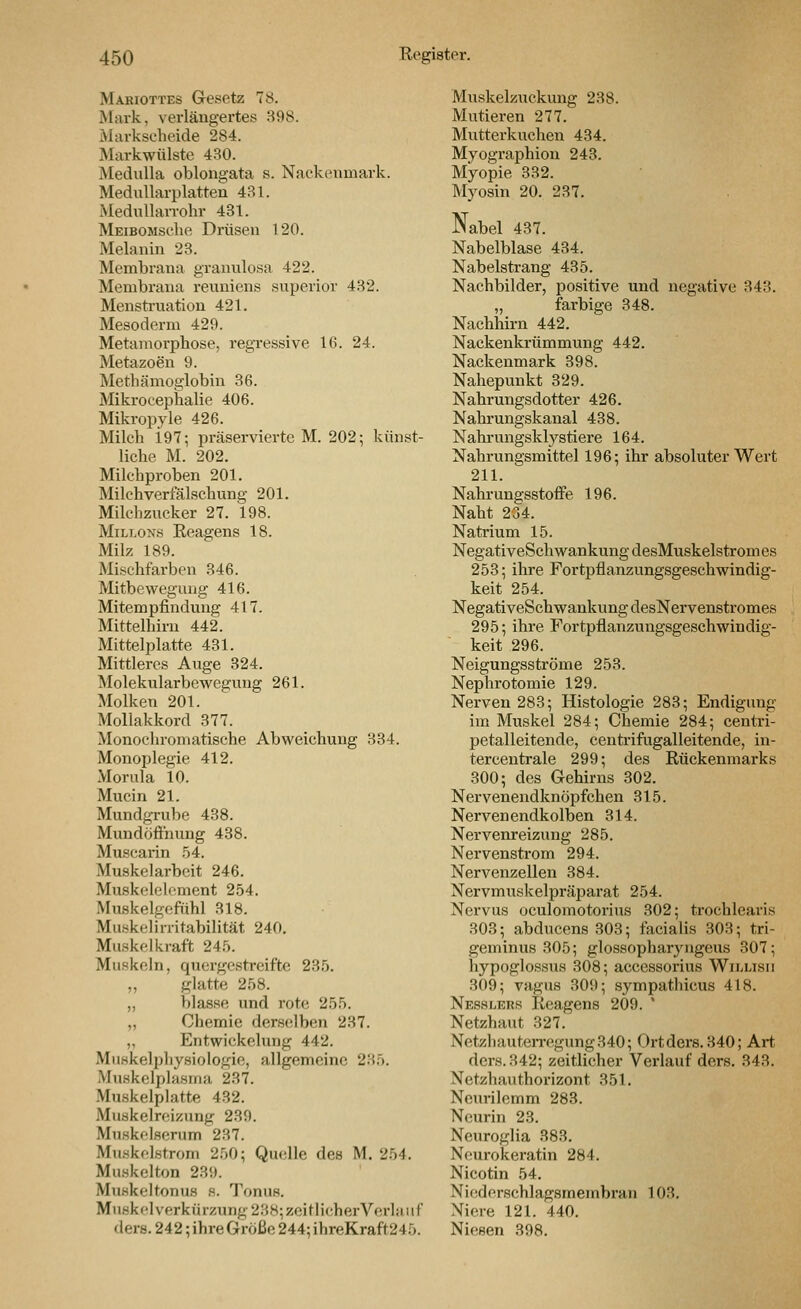 Makiottes Gesetz 78. Mark, verlängertes 398. Markscheide 284. Markwülste 430. Medulla oblongata s. Nackeimiark. MeduUarplatten 4R1. Medullan-ohr 431. MEiBOMselie Drüsen 120. Melanin 23. Membrana granulosa 422. Membrana reviniens superior 432. Mensti'uation 421. Mesoderm 429. Metamorphose, regressive 16. 24. Metazoen 9. Methämoglobin 36. Mikrocephalie 406. Mikropyle 426. Milch i97; präserviertc M. 202; künst- liche M. 202. Milchproben 201. Milchverfälschung 201. Milchzucker 27. 198. MiLi.oNs Eeagens 18. Milz 189. Mischfarben 346. Mitbewegung 416. Mitempfindung 417. Mittelhirn 442. Mittelplatte 431. Mittleres Auge 324. Molekularbewegung 261. Molken 201. Mollakkord 377. Monochromatische Abweichung 334. Monoplegie 412. Morula 10. Mucin 21. Mundgrube 438. Mundöfthung 438. Muscarin .54. Muskelarbeit 246. Muskeleloment 2.54. Muskelgefühl 318. Muskelirritabilität 240. Muskelkraft 24.5. Muskeln, quergestreifte 235. „ glatte 258. „ blasse und rote 255. „ Chemie derscilben 237. „ Entwickelung 442. Muskelphysiologie, allgemeine 235. Muskelplasma 237. Muskelplatte 432. Muskelreizung 239. Muskelserum 237. MiKskelstrom 250; Quelle des M. 254. Muskelton 239. Muskeltonus s. Tonus. Muskolverkürzung 238; zeitlicher Verlauf dera. 242; ihre Größe 244; ihreKraft245. Muskelzuckung 238. Mutieren 277. Mutterkuchen 434. Myographion 243. Myopie 332. Myosin 20. 237. Nabel 437. Nabelblase 434. Nabelstrang 435. Nachbilder, positive und negative 343. „ farbige 348. Nachhirn 442. Nackenkrümmung 442. Nackenmark 398. Nahepunkt 329. Nahrungsdotter 426. Nahrungskanal 438. Nahrungsklystiere 164. Nahrungsmittel 196; ihr absoluter Wert 211. Nahrungsstoffe 196. Naht 234. Natrium 15. NegativeSchwankungdesMuskelstromes 253; ihre Fortpflanzungsgeschwindig- keit 254. NegativeSchwankungdesNervenstromes 295; ihre Fortpflanzungsgeschwindig- keit 296. Neigungsströme 253. Nephrotomie 129. Nerven 283; Histologie 283; Endigung im Muskel 284; Chemie 284; centri- petalleitende, centrifugalleitende, in- tercentrale 299; des Rückenmarks 300; des Gehirns 302. Nervenendknöpfchen 815. Nervenendkolben 314. Nervenreizung 285. Nervenstrom 294. Nervenzellen 384. Nervmuskelpräparat 254. Nervus oculomotorius 302; trochlearis 303; abducens 303; facialis 303; tri- geminus 305; glossopharyngeus 307; hypoglossus 308; accessorius Wii.lisii 309; vagus 309; sympathicus 418. Nesslers Reagens 209. * Netzhaut 327. NetzhauteiTegung340; Ortders.340; Art dcrs.342; zeitlicher Verlauf ders. 343. Netzhau thorizont 351. Neurilemm 283. Neurin 23. Neuroglia 383. Ncurokeratin 284. Nicotin 54. Niederschlagsmembran 103. Niere 121. 440. Niesen 398.