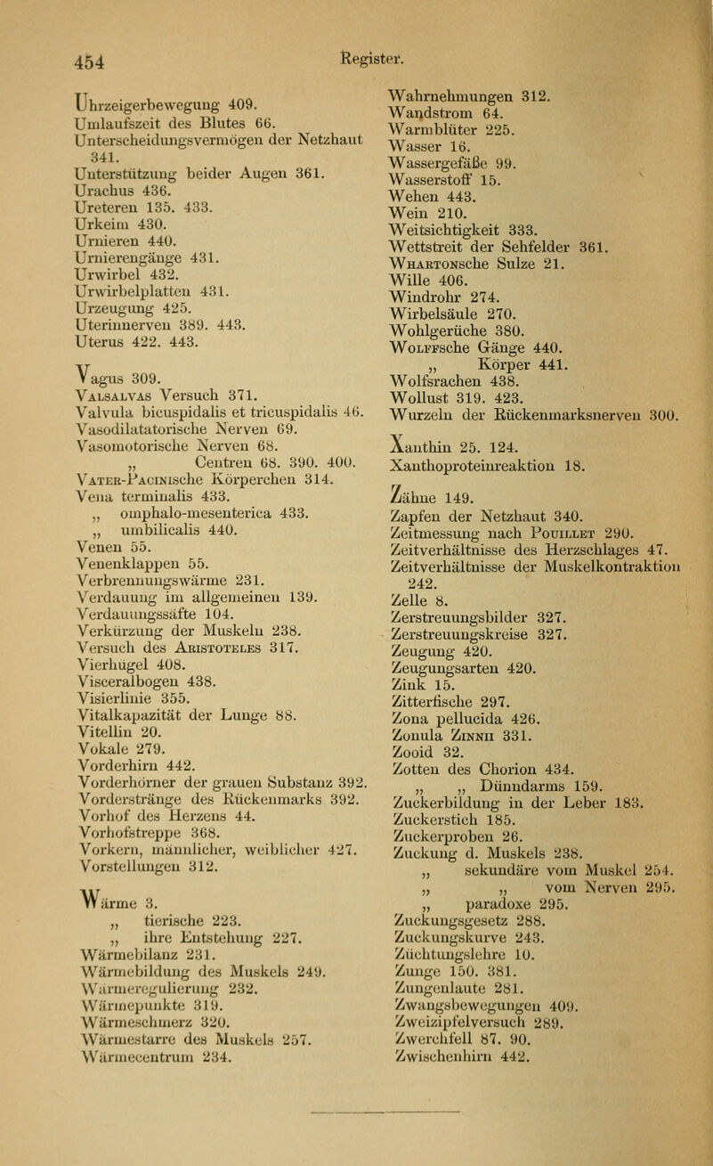 Uhrzeigerbeweguug 409. Umlaufszeit des Blutes 6G. Untei'scheiduiigsvermögen der Netzhaut 341. Uuterstützuug beider Augen 361. Urachus 436. Uretereu 135. 433. Urkeiin 430. Umieren 440. Urniereugäuge 431. Urwirbel 432. Urwirbelplatteu 431. Urzeugung 425. Uteriunerven 389. 443. Uterus 422. 443. Vagus 309. Valsalvas Versuch 371. Valvula bieuspidalis et tricuspidalis 46. Vasodilatatorische Nerven 69. Vasomotorische Nerven 68. „ Centren 6«. 390. 400. VATER-PACiNische Körpcrcheu 314. Vena termiualis 433. „ omphalo-mesenterica 433. „ umbilicalis 440. Venen 55. Venenklappeu 55. Verbrenuuugswärme 231. Verdauung im allgemeinen 139. Verdauungösäfte 104. Verkürzung der Muskeln 238. Versuch des Aristoteles 317. Vierhügel 408. Visceraibogen 438. Visierlinie 355. Vitalkapazität der Lunge 88. Vitellin 20. Vokale 279. Vorderhirn 442. Vorderhörner der grauen Substanz 392. Vorderstränge des Kückenmarks 392. Vorhof des Herzens 44. Vorhofstreppe 368. Vorkern, männliciier, weiblicher 427. Vorstellungen 312. Wärme 3. „ tierische 223. „ ihre Entstehung 227. Wärmebilanz 231. Wärmebildung des Muskels 249. Warmeregulierung 232. Wärmepunkte 319. Wärmeschmerz 320. Wärmestarre des Muskels 257. Wärmecentrum 234. Wahrnehmungen 312. Wandstrom 64. Warmblüter 225. Wasser 16. Wassergefäße 99. Wasserstoff 15. Wehen 443. Wein 210. Weitsichtigkeit 333. Wettsti-eit der Sehfelder 361. WnARTONSche Sülze 21. Wille 406. Windrohr 274. Wirbelsäule 270. Wohlgerüche 380. WoLFFSche Gänge 440. „ Körper 441. Wolfsrachen 438. Wollust 319. 423. Wurzeln der Eückenmarksnerveu 300. Xanthin 25. 124. Xanthoproteinreaktion 18. Zähne 149. Zapfen der Netzhaut 840. Zeitmessung nach Pouillet 290. Zeitverhältnisse des Herzschlages 47. Zeitverhältnisse der Muskelkontraktion 242. Zelle 8. Zerstreuungsbilder 327. Zerstreuungskreise 327. Zeugung 420. Zeugungsarten 420. Zink 15. Zittertische 297. Zona pellucida 426. Zonula ZiNNii 331. Zooid 32. Zotten des Chorion 434. „ „ Dünndarms 159. Zuckerbildung in der Leber 183. Zuckerstich 185. Zuckerproben 26. Zuckung d. Muskels 238. „ sekundäre vom Muskel 254. „ „ vom Nerven 295. „ paradoxe 295. Zuckungsgesetz 288. Zuckungskurve 243. Züchtungslehre 10. Zunge 150. 381. Zungenlaute 281. Zwangsbewegungen 409. Zweizipfelversuch 289. Zwerchfell 87. 90. Zwischenhirn 442.