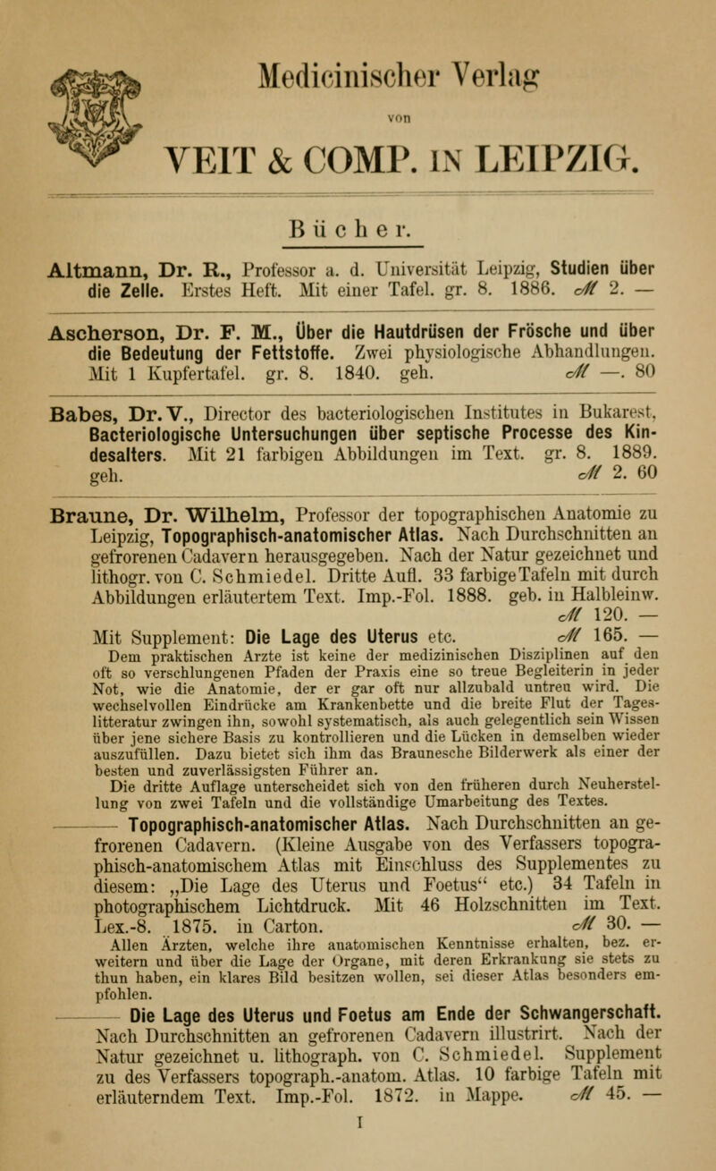 Medieinischer Verlag von VEIT & COMP. IN LEIPZIG. Bücher. Altmann, Dr. R., Professor a. d. Universität Leipzig, Studien über die Zelle. Erstes Heft. Mit einer Tafel, gr. 8. 1886. o# 2. — Ascherson, Dr. F. M., Über die Hautdrüsen der Frösche und über die Bedeutung der Fettstoffe. Zwei physiologische Abhandliuigtiii. Mit 1 Kupfertafel, gr. 8. 1840. geh. df( —. 80 Babes, Dr.V., Director des bacteriologischen Institutes in Bukarest, Bacteriologische Untersuchungen über septische Processe des Kin- desalters. Mit 21 farbigen Abbildungen im Text. gr. 8. 1889. geh. c4( 2. 60 Braune, Dr. Wilhelm, Professor der topographischen Anatomie zu Leipzig, Topographisch-anatomischer Atlas. Nach Durchschnitten an gefrorenen Cadaver n herausgegeben. Nach der Natur gezeichnet und lithogr.von C. Schmiedel. Dritte Aufl. 33 farbige Tafeln mit durch Abbildungen erläutertem Text. Imp.-Fol. 1888. geb. in Halbleinw. c4t 120. — Mit Supplement: Die Lage des Uterus etc. c4{ 165. — Dem praktischen Arzte ist keine der medizinischen Disziplinen auf den oft so verschlungenen Pfaden der Praxis eine so treue Begleiterin in jeder Not, wie die Anatomie, der er gar oft nur allzubald untreu wird. Die wechselvollen Eindrücke am Krankenbette und die breite Flut der Tages- litteratur zwingen ihn, sowohl systematisch, als auch gelegentlich sein Wissen über jene sichere Basis zu kontrollieren und die Lücken in demselben wieder auszufüllen. Dazu bietet sich ihm das Braunesche Bilderwerk als einer der besten und zuverlässigsten Führer an. Die dritte Auflage unterscheidet sich von den früheren durch Neuherstel- lung von zwei Tafeln und die vollständige Umarbeitung des Textes. Topographisch-anatomischer Atlas. Nach Durchschnitten an ge- frorenen Cadavern. (Kleine Ausgabe von des Verfassers topogra- phisch-anatomischem Atlas mit EiuFchluss des Supplementes zu diesem: „Die Lage des Uterus und Foetus'' etc.) 34 Tafeln in photographischem Lichtdruck. Mit 46 Holzschnitten im Text. Lex.-8. 1875. in Carton. c4{ 30. — Allen Ärzten, welche ihre anatomischen Kenntnisse erhalten, bez. er- weitern und über die Lage der Organe, mit deren Erkrankung sie stets zu thun haben, ein klares Bild besitzen wollen, sei dieser .\tlas besonders em- pfohlen. Die Lage des Uterus und Foetus am Ende der Schwangerschaft. Nach Durchschnitten an gefrorenen Cadavern illustrirt. Nach der Natur gezeichnet u. lithograph. von C. Schmiedel. Supplement zu des Verfassers topograph.-anatom. Atlas. 10 farbige Tafeln mit erläuterndem Text. Imp.-Fol. 1872. in Mappe. c/H 45. —