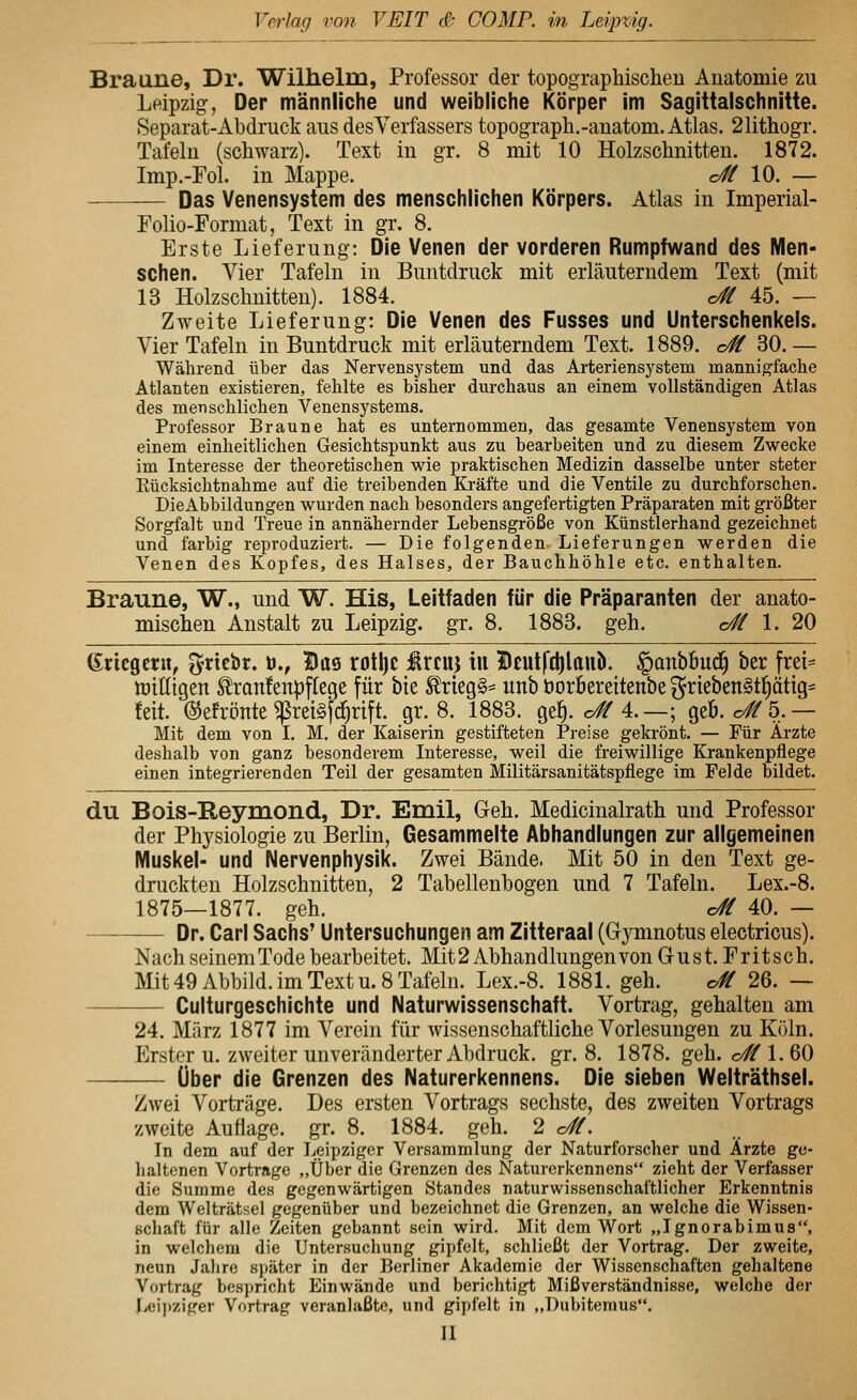 Braune, Dr. Wilhelm, Professor der topographischen Anatomie zu Leipzig, Der männliche und weibliche Körper im Sagittalschnitte. Separat-Abdruck aus desVerfassers topograph.-anatom. Atlas. 21ithogr. Tafeln (schwarz). Text in gr. 8 mit 10 Holzschnitten. 1872. Imp.-Fol. in Mappe. c# 10. — Das Venensystem des menschlichen Körpers. Atlas in Imperial- Folio-Format, Text in gr. 8. Erste Lieferung: Die Venen der vorderen Rumpfwand des Men- schen. Vier Tafeln in Buntdruck mit erläuterndem Text (mit 13 Holzschnitten). 1884. c# 45. — Zweite Lieferung: Die Venen des Fusses und Unterschenkels. Vier Tafeln in Buntdruck mit erhäuterndem Text. 1889. c/^ 30.— Während über das Nervensystem und das Arteriensystem mannigfache Atlanten existieren, fehlte es bisher dui'chaus an einem vollständigen Atlas des menschlichen Venensystems. Professor Braune hat es unternommen, das gesamte Venensystem von einem einheitlichen Gesichtspunkt aus zu bearbeiten und zu diesem Zwecke im Interesse der theoretischen wie praktischen Medizin dasselbe unter steter Eücksichtnahme auf die treibenden Kräfte und die Ventile zu durchforschen. DieAbbildungen wurden nach besonders angefertigten Präparaten mit größter Sorgfalt und Treue in annähernder Lebensgröße von Künstlerhand gezeichnet und farbig reproduziert. — Die folgenden Lieferungen werden die Venen des Kopfes, des Halses, der Bauchhöhle etc. enthalten. Braune, W., und W. His, Leitfaden für die Präparanten der anato- mischen Anstalt zu Leipzig, gr. 8. 1883. geh. o# 1. 20 Kriegern, ^rtcbr. ö., Bae rotl)C Ircuj tu Heutftlilcuö. ^anböud^ ber frei= tüiEtgen ^ranfenpflege für bie ^rieg§^ unb öoröereitenbe ^rteben§t^ätig^ feit, ©efrönte ^reisfc^rtft. gr. 8. 1883. ge^. o#4.—; geb. o#5.— Mit dem von I. M. der Kaiserin gestifteten Preise gekrönt. — Für Ärzte deshalb von ganz besonderem Interesse, weil die freiwillige Krankenpflege einen integrierenden Teil der gesamten Militärsanitätspflege im Felde bildet. du Bois-Reymond, Dr. Emil, Geh. Medicinalrath und Professor der Phj^siologie zu Berlin, Gesammelte Abhandlungen zur allgemeinen Muskel- und Nervenphysik. Zwei Bände. Mit 50 in den Text ge- druckten Holzschnitten, 2 Tabellenbogen und 7 Tafeln. Lex.-8. 1875—1877. geh. c// 40. — Dr. Carl Sachs' Untersuchungen am Zitteraal (Gymnotus electricus). Nach seinem Tode bearbeitet. Mit 2 Abhandlungen von Gust. Fritsch. Mit 49 Abbild, im Text u. 8 Tafeln. Lex.-8. 1881. geh. c^ 26. — Culturgeschichte und Naturwissenschaft. Vortrag, gehalten am 24. März 1877 im Verein für wissenschaftliche Vorlesungen zu Köln. Erster u. zweiter unveränderter Abdruck, gr. 8. 1878. geh. o# 1. 60 Über die Grenzen des Naturerkennens. Die sieben Welträthsel. Zwei Vorträge. Des ersten Vortrags sechste, des zweiten Vortrags zweite Auflage, gr. 8. 1884. geh. 2 c#. In dem auf der Leipziger Versammlung der Naturforscher und Arzte ge- lialtcnen Vortrage „Über die Grenzen des Naturerkennens zieht der Verfasser die Summe des gegenwärtigen Standes naturwissenschaftlicher Erkenntnis dem Welträtsel gegenüber und bezeichnet die Grenzen, an welche die Wissen- schaft für alle Zeiten gebannt sein wird. Mit dem Wort „Ignorabimus, in welchem die Untersuchung gipfelt, schließt der Vortrag. Der zweite, neun Jahre später in der Berliner Akademie der Wissenschaften gehaltene Vortrag bespricht Einwände und berichtigt Mißverständnisse, welche der l^eipziger Vortrag veranlaßte, und gipfelt in „Dubitemus.