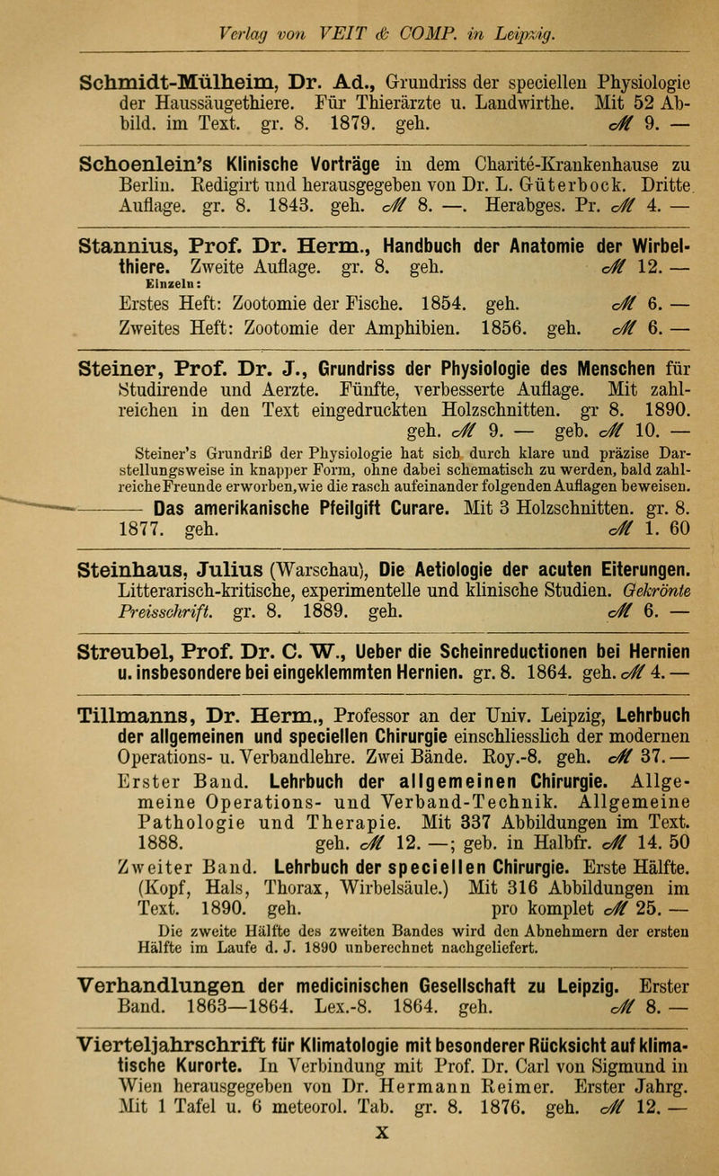 Schmidt-Mülheim, Dr. Ad., Gruiidriss der specielleu Physiologie der Haussäugethiere. Für Thierärzte u. Landwirthe. Mit 52 Ab- bild, im Text. gr. 8. 1879. geb. c# 9. — Schoenlein's Klinische Vorträge in dem Charite-Krankenhause zu Berlin. Kedigirt und herausgegeben von Dr. L. Güterbock. Dritte. Auflage, gr. 8. 1843. geb. o# 8. —. Herabges. Pr. c# 4. — Stannius, Prof. Dr. Herm., Handbucii der Anatomie der Wirbel- thiere. Zweite Auflage, gr. 8. geb. o# 12. — Einzeln: Erstes Heft: Zootomie der Tische. 1854. geh. o# 6. — Zweites Heft: Zootomie der Amphibien. 1856. geh. o# 6. — Steiner, Prof. Dr. J., Grundriss der Physiologie des Menschen für Studirende und Aerzte. Fünfte, verbesserte Auflage. Mit zahl- reichen in den Text eingedruckten Holzschnitten, gr 8. 1890. geh. o# 9. — geb. o# 10. — Steiner's Grundriß der Physiologie hat sich durch klare und präzise Dar- stellungsweise in knapper Form, ohne dabei schematisch zu werden, bald zahl- reicheFreunde erworben,wie die rasch aufeinander folgenden Auflagen beweisen. Das amerikanische Pfeilgift Curare. Mit 3 Holzschnitten, gr. 8. 1877. geh. c# 1. 60 Steinhaus, Julius (Warschau), Die Aetiologie der acuten Eiterungen. Litterarisch-kritische, experimentelle und klinische Studien. Oekrönte Preisschrift, gr. 8. 1889. geh. c/ff 6. — Streubel, Prof. Dr. C. W., Ueber die Scheinreductionen bei Hernien u. insbesondere bei eingeklemmten Hernien, gr. 8. 1864. geh. o#4.— Tillmanns, Dr. Herrn., Professor an der Univ. Leipzig, Lehrbuch der allgemeinen und speciellen Chirurgie einschliesslich der modernen Operations- u. Verbandlehre. Zwei Bände. Roy.-8. geh. c# 37. — Erster Band. Lehrbuch der allgemeinen Chirurgie. Allge- meine Operations- und Verband-Technik. Allgemeine Pathologie und Therapie. Mit 337 Abbildungen im Text. 1888. geh. c# 12. —; geb. in Halbfr. c# 14. 50 Zweiter Band. Lehrbuch der speciellen Chirurgie. Erste Hälfte. (Kopf, Hals, Thorax, Wirbelsäule.) Mit 316 Abbildungen im Text. 1890. geh. pro komplet c# 25. — Die zweite Hälfte des zweiten Bandes wird dun Abnehmern der ersten Hälfte im Laufe d. J. 1890 unberechnet nachgeliefert. Verhandlungen der medicinischen Gesellschaft zu Leipzig. Erster Band. 1863—1864. Lex.-8. 1864. geh. c# 8. — Vierteljahrschrift für Klimatologie mit besonderer Rücksicht auf klima- tische Kurorte. In Verbindung mit Prof. Dr. Carl von Sigmund in Wien herausgegeben von Dr. Hermann Reimer. Erster Jahrg. Mit 1 Tafel u. 6 meteorol. Tab. gr. 8. 1876. geh. c/// 12. —
