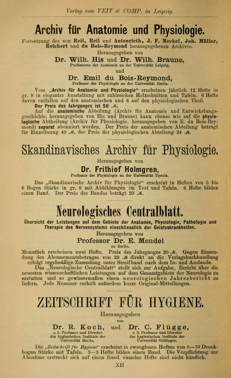 Archiv für Anatomie und Physiologie. Füitsetzung des von Reil, Eeil und Autenrieth, J. F. Meckel, Joh. MUllei', Reichert und du Bois-Reymond herausgegebenen Archives. Herausgegeben von Dr. Wilh. His und Dr. Wilh. Braune, Professoren der Auatomie an der Universität Leipzig, und Dr. Emil du Bois-Reymond, Professor der Physiologie au der Universität Berlin. Vom „Archiv für Anatomie und Physiologie erscheinen jährlich 12 Hefte in gr. 8 in eleganter Ausstattung mit zahlreichen Holzschnitten und Tafeln. 6 Hefte davon entfallen auf den anatomischen und 6 auf den physiologischen Theil. Der Preis des Jahrganges ist 50 J6. Auf die anatomische Abteilung (Archiv für Anatomie und Entwickelungs- geschichte, herausgegeben von His und Braune) kann ebenso wie auf die physio- logische Abtheilung (Archiv für Physiologie, herausgegeben von E. du Bois-Rey- mond) separat abonniert werden. Der Preis der anatomischen Abteilung beträgt für Einzelbezug 40 J(>, der Preis der physiologischen Abteilung 24 .^. Skandinavisches Archiv für Physiologie. Herausgegeben von Dr. Frithiof Holmgren, Professor der Physiologie an der Universität Upsala, Das „Skandinavische Archiv für Physiologie erscheint in Heften von 5 bis 6 Bogen Stärke in gr. 8 mit Abbildungen im Text und Tafeln. 6 Hefte bilden einen Band. Der Preis des Bandes beträgt 20 J6. Neurologisclies CentralMatt. Übersicht der Leistungen auf dem Gebiete der Anatomie, Physiologie, Pathologie und Therapie des Nervensystems einschliesslich der Geisteskrankheiten. Herausgegeben von Professor Dr. E. Mendel zu Berlin, Monatlich erscheinen zwei Hefte. Preis des Jahrganges 20 J6. Gegen Einsen- dung des Abonnementsbetrages von 20 J6 direkt an die Verlagsbuchhandlung erfolgt regelmäßige Zusendung unter Streifband nach dem In- und Auslande. Das „Neurologische Centralblatt stellt sich zur Aufgabe, Bericht über die neuesten wissenschaftlichen Leistungen auf dem Gesamtgebiete der Neurologie zu erstatten und so gewissermaßen einen neurologischen Jahresbericnt zu liefern. Jede Nummer enthält außerdem kurze Original-Mitteilungen. ZEITSCHRIFT FÜR HYGIENE. Herausgegeben von Dr. R. Koch, und Dr. C. Flügge, o. ö. Professor und Üirector o. ö. Profeasor und Director des byi^enfechen Instituts der des hyKienischeu Instituts der Universität Uerliu, Universität Göttingen. Die „Zeifsrhriß filr Hygiene' erscheint in zwanglosen Heften von 8—10 Druck- bogen Stärke mit Tafeln. 3—3 Hefte bilden einen Band. Die Verpflichtung zur Abnahme erstreckt sich auf einen Band, einzelne Hefte sind nicht Käuflich. xn