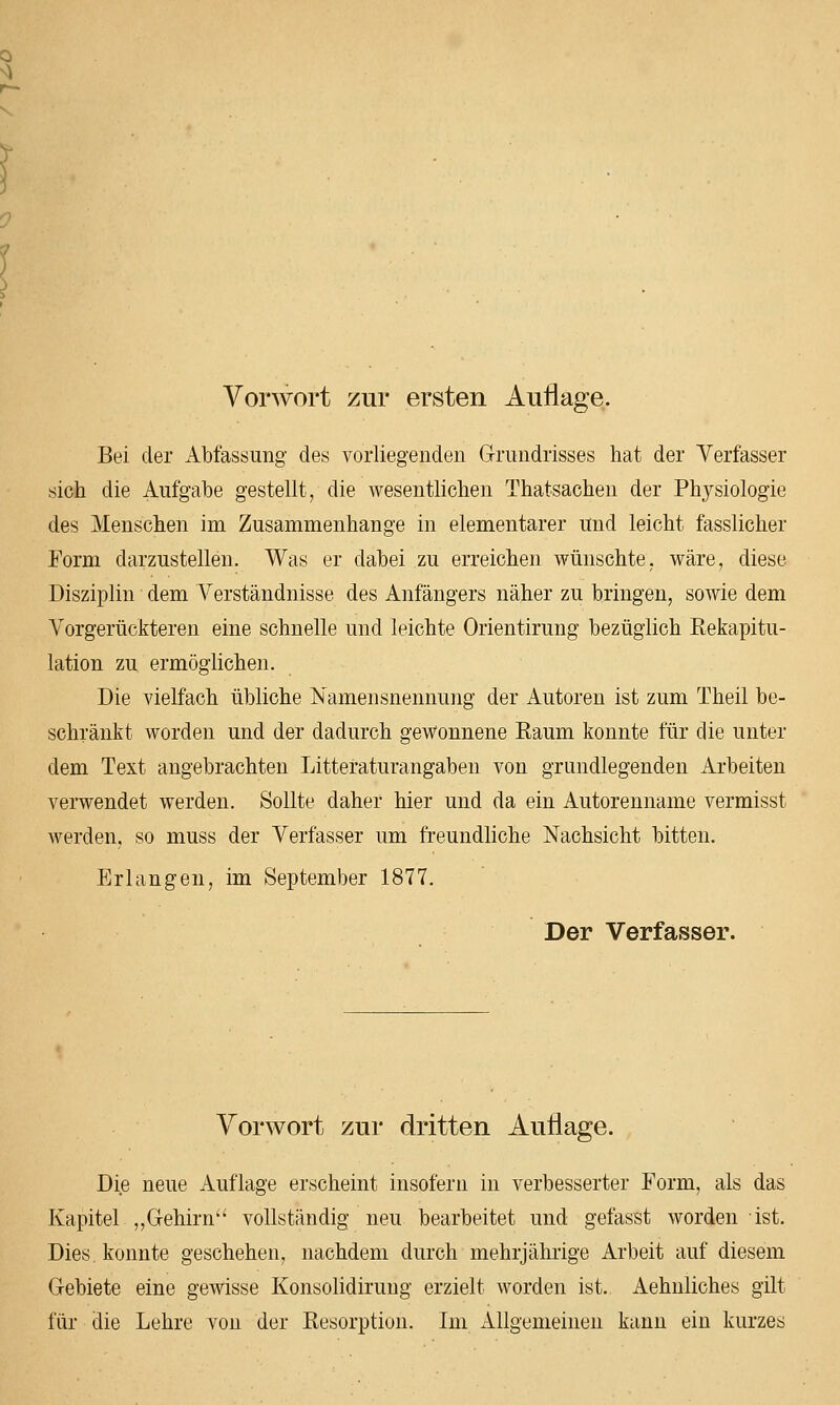 Vorwort zur ersten Auflage. Bei der Abfassung des vorliegenden Grundrisses hat der Verfasser sich die Aufgabe gestellt, die wesentlichen Thatsachen der Physiologie des Menschen im Zusammenhange in elementarer und leicht fasslicher Form darzustellen. Was er dabei zu erreichen wünschte, wäre, diese Disziplin dem Verständnisse des Anfängers näher zu bringen, sowie dem Vorgerückteren eine schnelle und leichte Orientirung bezüglich Rekapitu- lation zu ermöglichen. Die vielfach übliche Namensnennung der Autoren ist zum Theil be- schränkt worden und der dadurch gewonnene Raum konnte für die unter dem Text angebrachten Litteraturangaben von grundlegenden Arbeiten verwendet werden. Sollte daher hier und da ein Autorenname vermisst werden, so muss der Verfasser um freundliche Nachsicht bitten. Erlangen, im September 1877. Der Verfasser. Vonvort zur dritten Auflage. Die neue Auflage erscheint insofern in verbesserter Form, als das Kapitel „Gehirn vollständig neu bearbeitet und gefasst worden ist. Dies, konnte geschehen, nachdem durch mehrjährige Arbeit auf diesem Gebiete eine gewisse Konsolidirung erzielt worden ist. Aehnliches gilt für die Lehre von der Resorption. Im Allgemeinen kann ein kurzes