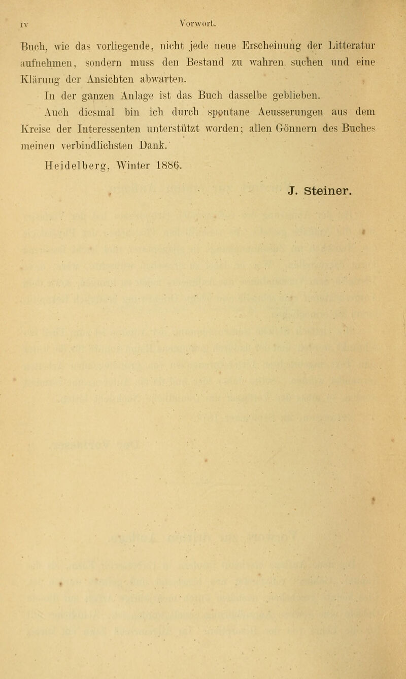 Buch, wie das Yoiiiegende, nicht jede neue Erscheiiiimg der Litteratur aufnehmen, sondern muss den Bestand zu wahren suchen und eine Kliiriing der Ansichten abwarten. In der ganzen Anlage ist das Buch dasselbe geblieben. Auch diesmal bin ich durch spontane Aeusserungen aus dem Kreise der Interessenten unterstützt worden; allen Grönnern des Buches meinen verbindlichsten Dank. Heidelberg, AVinter 1886. J. Steiner.
