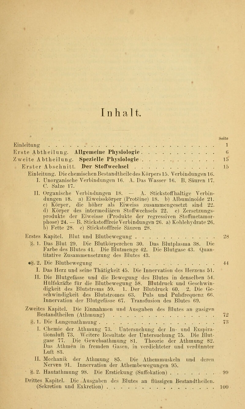 Inhalt. Seite Einleitung 1 Erste Abtheilung. Allgemeine Physiolog-ie 6 Zweite Abtheilung. Spezielle Physiologie 15' Erster Abschnitt. Der Stoßwechsel 15 Einleitung. DiechemischenBestandtheiledesKörperslS. Verbindungen 16. I. Unorganische Verbindungen 16. A. Das Wasser 16. B. Säuren 17. C. Salze 17. II. Organische A^erbindungen 18. — A. Stickstoffhaltige Verbin- dungen 18. a) Eiweisskörper (Proteine) 18. b) Albuminoide 21. c) Körper, die höher als Eiweiss zusammengesetzt sind 22. d) Körper des intermediären Stoffwechsels 22. e) Zersetzungs- produkte der Eiweisse (Produkte der regressiven Stoffmetamor- phose) 24. — B. Stickstofffreie Verbindungen 26. a) Kohlehydrate 26. b) Fette 28. c) Stickstofffreie Säuren 28. Erstes Kapitel. Blut und Blutbewegung 28 i;. 1. Das Blut 29. Die Blutkörperchen 30. Das Blutplasma 38. Die Farbe des Blutes 41. Die Blutmenge 42. Die Blutgase 43. Quan- titative Zusammensetzung des Blutes 43. •^. 2. Die Blutbewegung 44 I. Das Herz und seine Thätigkeit 45. Die Innervation des Herzens 51. II. Die Blutgefässe und die Bewegung des Blutes in denselben 54. Hülfskräfte für die Blutbewegung 58. Blutdruck und Geschwin- digkeit des Blutstroms 59. 1. Der Blutdruck 60. 2. Die Ge- schwindigkeit des Blutstromes 63. Puls und Pulsfrequenz 66. Innervation der Blutgefässe 67. Transfusion des Blutes 69. Zweites Kapitel. Die Einnahmen und Ausgaben des Blutes an gasigen Bestandtheil-en (Athmung) . 72 >?. 1. Die Lungenathmung 73 1. Chemie der Athmung 73. Untersuchung der In- und Exspira- tionsluft 73. Weitere Itesultate der Untersuchung 75. Die Blut- gase 77. Die Gewebsathmung 81. Theorie der Athmung 82. Das Athmen in fremden Gasen, in verdichteter und verdünnter Luft 83. II. Mechanik der Athmung 85. Die Athemmuskeln und deren Nerven 91. Innervation der Athembewegungen 95. ■ §. 2. Hautathmung 98. Die Erstickung (Suffokation) 99 Drittes Kapitel. Die Ausgaben des Blutes au flüssigen Bestandtheileu. (Sekretion und Exkretion) 100