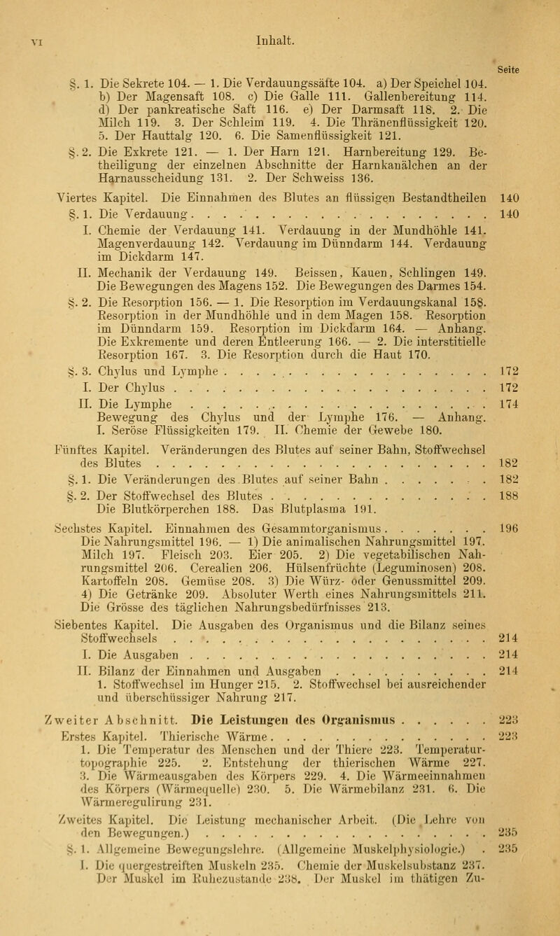 Seite §. 1. Die Sekrete 104. — 1. Die Verdauungssätte 104. a) Der Speichel 104. b) Der Magensaft 108. c) Die Galle Hl. Gallenbereitung 114. d) Der pankreatische Saft 116. e) Der Darmsaft 118. 2. Die Milch 119. 3. Der Schleim 119. 4. Die Thränenfiüssigkeit 120. 5. Der Hauttalg 120. 6. Die Samenflüssigkeit 121. §.2. Die Eskrete 121. — 1. Der Harn 121. Harnbereitung 129. Be- theiligung der einzelnen Abschnitte der Harnkauälchen an der Harnausscheidung 131. 2. Der Schweiss 136. Viertes Kapitel. Die Einnahmen des Blutes an flüssigen Bestandtheilen 140 §.1. Die Verdauung. 140 I. Chemie der Verdauung 141. Verdauung in der Mundhöhle 141. Magen Verdauung 142. Verdauung im Dünndarm 144. Verdauung im Dickdarm 147. II. Mechanik der Verdauung 149. Beissen, Kauen, Schlingen 149. Die Bewegungen des Magens 152. Die Bewegungen des Darmes 154. S. 2. Die Resorption 156. — 1. Die Resorption im Verdauungskanal 158. Resorption in der Mundhöhle und in dem Magen 158. Resorption im Dünndarm 159. Resorption im Dickdarm 164. — Anhang. Die Exkremente und deren Entleerung 166. — 2. Die interstitielle Resorption 167. 3. Die Resorption durch die Haut 170. S. 3. Chylus und Lymphe . . . . 172 I. Der Chylus 172 IL Die Lymphe , .174 Bewegung des Chjdus und der Lymphe 176. — Anhang. I. Seröse Flüssigkeiten 179. II. Chemie der Gewebe 180. Fünftes Kapitel. Veränderungen des Blutes auf seiner Bahn, Stoffwechsel des Blutes 182 §.1. Die Veränderungen des Blutes auf seiner Bahn . 182 i^. 2. Der Stoffwechsel des Blutes 188 Die Blutkörperchen 188. Das Blutplasma 191. Sechstes Kapitel. Einnahmen des Gesammtorganismus 196 Die Nahrungsmittel 196. — 1) Die animalischen Nahrungsmittel 197. Milch 197. Fleisch 203. Eier 205. 2) Die vegetabilischen Nah- rungsmittel 206. Cerealien 206. Hülsenfrüchte (Leguminosen) 208. Kartoffeln 208. Gemüse 208. 3) Die Würz- oder Genussmittel 209. 4) Die Getränke 209. Absoluter Werth eines Nahrungsmittels 211. Die Grösse des täglichen Nahrungsbedürfnisses 213. Siebentes Kapitel. Die Ausgaben des Organismus und die Bilanz seines Stoffwechsels 214 I. Die Ausgaben 214 IL Bilanz der Einnahmen und Ausgaben 214 1. Stoffwechsel im Hunger 215. 2. Stoffwechsel bei ausreichender und überschüssiger Nahrung 217. Zweiter Abschnitt. Die Leistungeu des Organismus 223 Erstes Kapitel. Thierische Wärme 223 1. Die Temperatur des Menschen und der Thiere 223. Temperatur- topographie 225. 2. Entstehung der thierischen Wärme 227. 3. Die Wärraeausgaben des Körpers 229. 4. Die Wärmeeinnahmeu des Körpers (Wärmequelle) 2.30. 5. Die Wärmebilanz 231. 6. Die Wärmeregulirung 231. Zweites Kapitel. Die Leistung mechanischer Arbeit. (Die Jjehre von den Bewegungen.) 235 4}. 1. Allgemeine Bewegungslehre. (Allgemeine Muskelphyvsiologie.) . 235 I. Die (jiiergestreiften Muskeln 235. Chemie der Muskelsubstanz 237. Der Muskel im Ruhezustande 238. Der Muskel im thätigen Zu-
