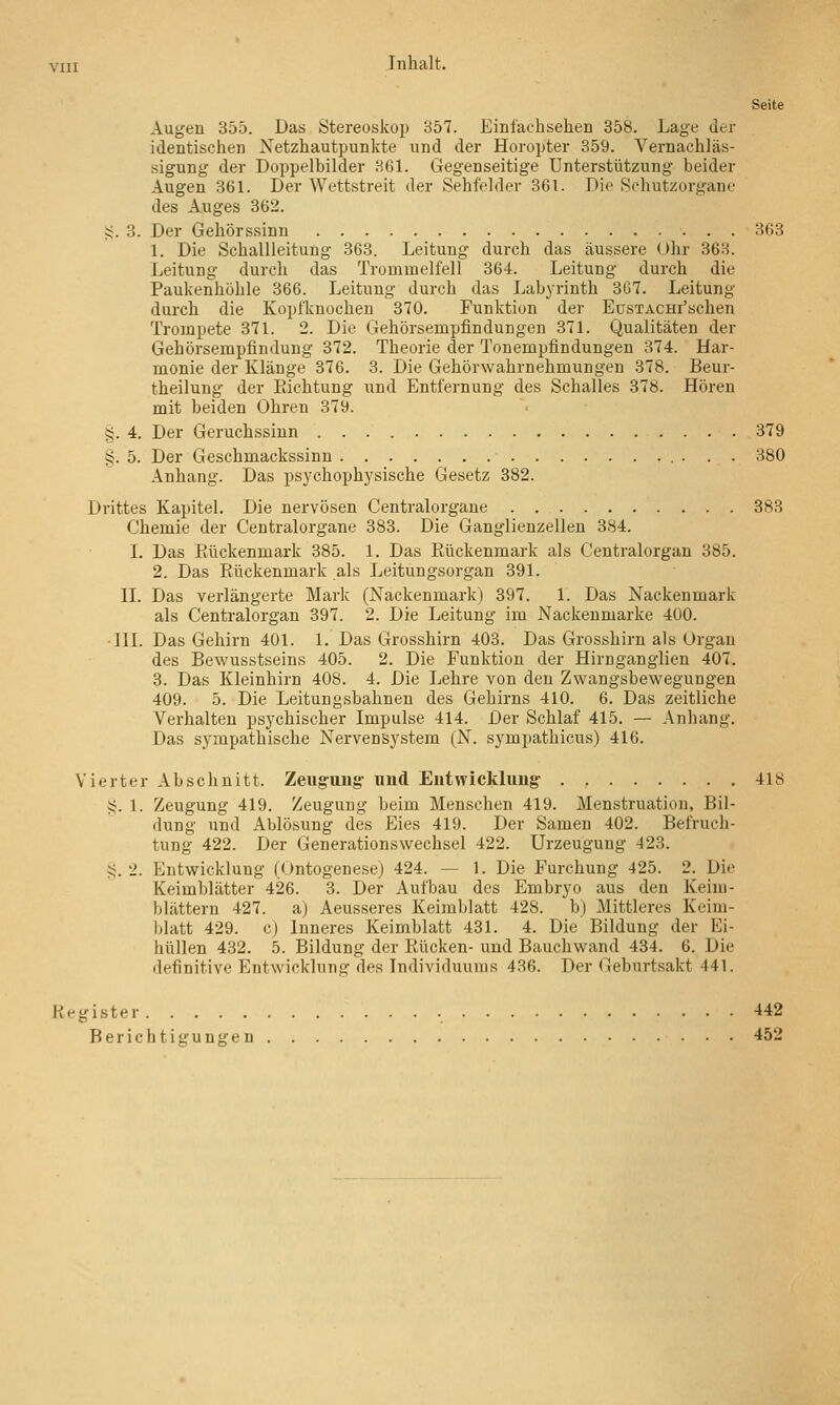 Seite Augen 355. Das Stereoskojj 357. Einl'achselien 358. Lage der identischen Netzhautpunkte und der Horopter 359. Vernachläs- sigung der Doppelbilder H61. Gegenseitige Unterstützung beider Augen 361. Der Wettstreit der Sehfelder 361. Die Schutzorgane des Auges 362. ij. 3. Der Gehörssinn 3G3 1. Die Schallleitung 363. Leitung durch das äussere Ohv 363. Leitung durch das Trommelfell 364. Leitung durch die Paukenhöhle 366. Leitung durch das Labyrinth 307. Leitung durch die Kopfknochen 370. Punktion der EusTACHi'schen Trompete 371. 2. Die Gehörsempfindungen 371. Qualitäten der Gehörsempfindung 372. Theorie der Tonempflndungen 374. Har- monie der Klänge 376. 3. Die Gehörwahrnehmungen 378. Beur- theilung der Richtung und Entfernung des Schalles 378. Hören mit beiden Ohren 379. g. 4. Der Geruchssinn 379 §. 5. Der Geschmackssinn 380 Anhang. Das psychophysische Gesetz 382. Drittes Kapitel. Die nervösen Centralorgane 383 Chemie der Centralorgane 383. Die Ganglienzellen 384. I. Das Eückenmark 385. 1. Das Rückenmark als Centralorgan 385. 2. Das Rückenmark als Leitungsorgan 391. IL Das verlängerte Mark (Nackenmark) 397. 1. Das Nackenmark als Centralorgan 397. 2. Die Leitung im Nackenmarke 400. •IIL Das Gehirn 401. 1. Das Grosshirn 403. Das Grosshirn als Organ des Bewusstseins 405. 2. Die Funktion der Hirnganglien 407. 3. Das Kleinhirn 408. 4. Die Lehre von den Zwangsbeweguugen 409. 5. Die Leitungsbahnen des Gehirns 410. 6. Das zeitliche Verhalten psychischer Impulse 414. Der Schlaf 415. — Anhang. Das sympathische Nervensystem (N. sympathicus) 416. Vierter Abschnitt. Zeugung- und Entwicklung . , 418 S. 1. Zeugung 419. Zeugung beim Menschen 419. Menstruation, Bil- dung und Ablösung des Eies 419. Der Samen 402. Befruch- tung 422. Der Generationswechsel 422. Urzeugung 423. ?;. 2. Entwicklung (Ontogenese) 424. — 1. Die Furchung 425. 2. Die Keimblätter 426. 3. Der Aufbau des Embryo aus den Keim- blättern 427. a) Aeusseres Keimblatt 428. b) Mittleres Keim- blatt 429. c) Inneres Keimblatt 431. 4. Die Bildung der Ei- hüUen 432. 5. Bildung der Rücken- und Bauchwand 434. 6. Die definitive Entwicklung des Individuums 436. Der Geburtsakt 441. Register 442 Berichtigungen 452