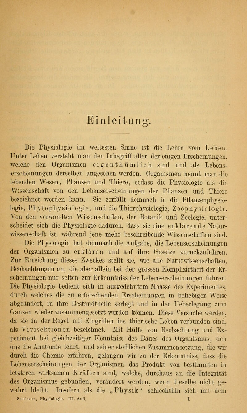 Einleitung. Die Physiologie im weitesten Sinne ist die Lehre vom Leben. L^'nter Leben versteht man den Inbegriff aller derjenigen Erscheinungen, welche den Organismen eigenthümlich sind und als Lebens- erscheinungen derselben angesehen werden. Organismen nennt man die lebenden Wesen, Pflanzen und Thiere, sodass die Physiologie als die Wissenschaft von den Lebenserscheinungen der Pflanzen und Thiere bezeichnet werden kann. Sie zerfällt demnach in die Pflanzenphysio- logie, Phytophysiologie, und die Thierphysiologie, Zoophysiologie. Von den verwandten Wissenschaften, der Botanik und Zoologie, unter- scheidet sich die Physiologie dadurch, dass sie eine erklärende Natur- wissenschaft ist, während jene mehr beschreibende Wissenschaften sind. Die Physiologie hat demnach die Aufgabe, die Lebenserscheinungen der Organismen zu erklären und auf ihre Gesetze zurückzuführen. Zur Erreichung dieses Zweckes stellt sie, wie alle Naturwissenschaften, Beobachtungen an, die aber allein bei der grossen Komphzirtheit der Er- scheinungen nur selten zur Erkenntniss der Lebenserscheinungen führen. Die Physiologie bedient sich in ausgedehntem Maasse des Experimentes, durch welches die zu erforschenden Erscheinungen in beliebiger Weise abgeändert, in ihre Bestandtheile zerlegt und in der Ueberlegung zum Ganzen wieder zusammengesetzt werden können. Diese Versuche werden, da sie in der Regel mit Eingriffen ins thierische Leben verbunden sind, als Vivisektionen bezeichnet. Mit Hülfe von Beobachtung und Ex- periment bei gleichzeitiger Kenntniss des Baues des Organismus, den uns die Anatomie lehrt, und seiner stofflichen Zusammensetzung, die wir durch die Chemie erfahren, gelangen wir zu der Erkenntniss, dass die Lebenserscheinungen der Organismen das Produkt von bestimmten in letzteren wirksamen Kräften sind, welche, durchaus an die Integrität des Organismus gebunden, verändert werden, wenn dieselbe nicht ge- wahrt bleibt. Insofern als die „Physik schlechthin sich mit dem
