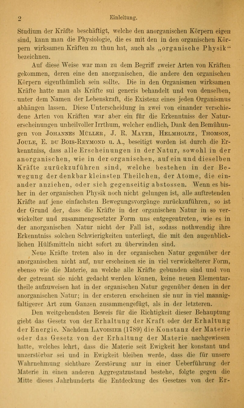 Studium der Kräfte beschäftigt, -welclie den anorganischen Körpern eigen sind, kann man die Physiologie, die es mit den in den organischen Kör- pern wirksamen Kräften zu thun hat, auch als „organische Physik bezeichnen. Auf diese Weise war mau zu dem Begriff zweier Arten von Kräften gekommen, deren eine den anorganischen, die andere den organischen Körpern eigenthümlich sein sollte. Die in den Organismen wirksamen Kräfte hatte mau als Kräfte sui generis behandelt und von denselben, unter dem Namen der Lebenskraft, die Existenz eines jeden Organismus abhängen lassen. Diese Unterscheidung in zwei von einander verschie- dene Arten von Kräften war aber ein für die Erkeuntniss der Natur- erscheinungen unheilvoller Irrthum, welcher endlich, Dank den Bemühun- gen von Johannes MtJLLER, J. R. Mater, Helmholtz, Thomson, JouiiE, E. DU Bois-Retmond u. A., beseitigt worden ist durch die Er- keuntniss, dass alle Erscheinungen in der Natur, sowohl in der anorganischen, wie in der organischen, auf ein und dieselben Kräfte zurückzuführen sind, welche bestehen in der Be- wegung der denkbar kleinste}! Theilchen, der Atome, die ein- ander anziehen, oder sich gegenseitig abstossen. Wenn es bis- her in der organischen Physik noch nicht gelungen ist, alle auftretenden Kräfte auf jene einfachsten Bewegungsvorgänge zurückzuführen, so ist der Grund der, dass die Kräfte in der organischen Natur in so ver- wickelter und zusammengesetzter Form uns entgegentreten, wie es in der anorganischen Natur nicht der Fall ist, sodass nothwendig ihre Erkeuntniss solchen Schwierigkeiten unterliegt, die mit den augenblick- lichen Hülfsmitteln nicht sofort zu überwinden sind. Neue Kräfte treten also in der organischen Natur gegenüber der anorganischen nicht auf, nur erscheinen sie in viel verwickelterer Form, ebenso wie die Materie, an welche alle Kräfte gebunden sind und von der getrennt sie nicht gedacht werden können, keine neuen Elementar- theile aufzuweisen hat in der organischen Natur gegenüber denen in der anorganischen Natur; in der ersteren erscheinen sie nur in viel mannig- faltigerer Art zum Ganzen zusammengefügt, als in der letzteren. Den weitgehendsten Beweis für die Richtigkeit dieser Behauptung giebt das Gesetz von der Erhaltung der Kraft oder der Erhaltung der Energie. Nachdem Lavoisier (1789) die Konstanz der Materie oder das Gesetz von der Erhaltung der Materie nachgewiesen hatte, welches lehrt, dass die Materie seit Ewigkeit her konstant und unzerstörbar sei und in Ewigkeit bleiben werde, dass die für unsere Wahrnehmung sichtbare Zerstiu'ung nur in einer Ueberführung der Materie in einen anderen Aggregatzustand bestehe, folgte gegen die Mitte dieses Jahrhunderts die Entdeckung des Gesetzes von der Er-