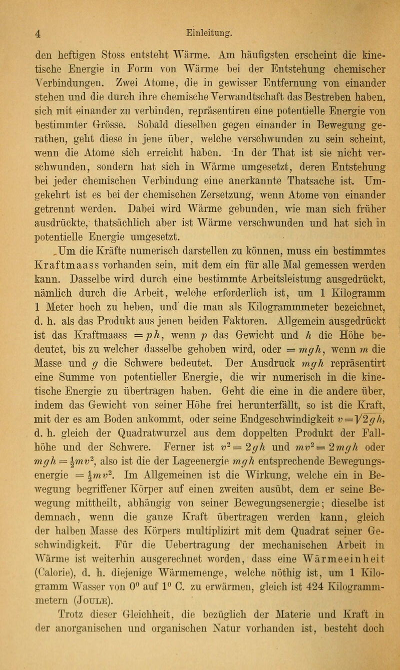 den heftigen Stoss entsteht Wärme. Am häufigsten erscheint die kine- tische Energie in Form von Wärme hei der Entstehung chemischer Verbindungen. Zwei Atome, die in gewisser Entfernung von einander stehen und die durch ihi'e chemische Verwandtschaft das Bestrehen hahen, sich mit einander zu verbinden, repräsentiren eine potentielle Energie von bestimmter G-rösse. Sobald dieselben gegen einander in Bewegung ge- rathen, geht diese in jene über, welche verschwunden zu sein scheint, wenn die Atome sich erreicht haben, in der That ist sie nicht ver- schwunden, sondern hat sich in Wärme umgesetzt, deren Entstehung bei jeder chemischen Verbindung eine anerkannte Thatsache ist. Um- gekehrt ist es bei der chemischen Zersetzung', wenn Atome von einander getrennt werden. Dabei wird Wärme gebunden, wie man sich früher ausdrückte, thatsächlich aber ist Wärme verschwunden und hat sich in potentielle Energie umgesetzt. ,Um die Kräfte numerisch darstellen zu können, muss ein bestimmtes Kraftmaass vorhanden sein, mit dem ein für alle Mal gemessen werden kann. Dasselbe wird durch eine bestimmte Arbeitsleistung ausgedrückt, nämlich durch die Arbeit, welche erforderlich ist, um 1 Kilogramm 1 Meter hoch zu heben, und' die man als Kilogrammmeter bezeichnet, d. h. als das Produkt aus jenen beiden Faktoren. Allgemein ausgedrückt ist das Kraftmaass =ph, wenn p das Gewicht und h die Höhe be- deutet, bis zu welcher dasselbe gehoben wird, oder = m^h, wenn m die Masse und ^ die Schwere bedeutet. Der Ausdruck m^h repräseutirt eine Summe von potentieller Energie, die wir numerisch in die kine- tische Energie zu übertragen haben. Geht die eine in die andere über, indem das Gewicht von seiner Höhe frei herunterfällt, so ist die Kraft, mit der es am Boden ankommt, oder seine Endgeschwindigkeit v=y2^/i, d. h. gleich der Quadratwurzel aus dem doppelten Produkt der Fall- höhe und der Schwere. Ferner ist v^=2(/h und mv^—2mgh oder mgh = ^mv^, also ist die der Lageenergie mph entsprechende Bewegungs- energie = Imv^. Im Allgemeinen ist die Wirkung, welche ein in Be- wegung begriffener Körper auf einen zweiten ausübt, dem er seine Be- wegung mittheilt, abhängig von seiner Bewegungsenergie; dieselbe ist demnach, wenn die ganze Kraft übertragen werden kann, gleich der halben Masse des Körpers multiplizirt mit dem Quadrat seiner Ge- schwindigkeit. Für die Uebertragung der mechanischen Arbeit in Wärme ist weiterhin ausgerechnet worden, dass eine Wärmeeinheit (Calorie), d. h. diejenige Wärmemenge, welche nöthig ist, um 1 Kilo- gramm Wasser von 0 auf PC. zu erwärmen, gleich ist 424 Kilogramm- metern (Joule). Trotz dieser Gleichheit, die bezüglich der Materie und Kraft in der anorganischen und organischen Natur vorhanden ist, besteht doch