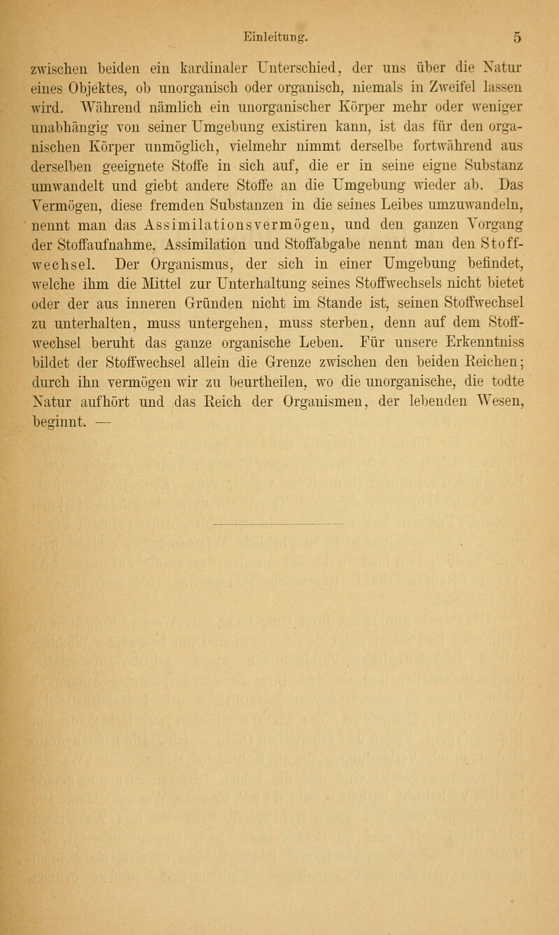 zwischen beiden ein kardinaler Unterschied, der uns über die Xatur eines Objektes, ob unorganisch oder organisch, niemals in Zweifel lassen wird. Während nämlich ein unorganischer Körper mehr oder weniger unabhängig von seiner Umgebung existiren kann, ist das für den orga- nischen Körper unmöglich, vielmehr nimmt derselbe fortwährend aus derselben geeignete Stoße in sich auf, die er in seine eigne Substanz umwandelt und giebt andere Stoffe an die Umgebung wieder ab. Das Vermögen, diese fremden Substanzen in die seines Leibes umzuwandeln, nennt man das Assimilationsvermögen, und den ganzen Vorgang der Stoffaufnahme, Assimilation und Stoffabgabe nennt man den Stoff- wechsel. Der Organismus, der sich in einer Umgebung befindet, welche ihm die JMittel zur Unterhaltung seines Stoffwechsels nicht bietet oder der aus inneren Gründen nicht im Stande ist, seinen Stoffwechsel zu unterhalten, muss untergehen, muss sterben, denn auf dem Stoff- wechsel beruht das ganze organische Leben. Eür unsere Erkenntniss bildet der Stoffwechsel allein die Grenze zwischen den beiden Reichen; durch ihn vermögen wir zu beurtheilen, wo die unorganische, die todte Natur aufhört und das Eeich der Organismen, der lebenden Wesen, beginnt. —