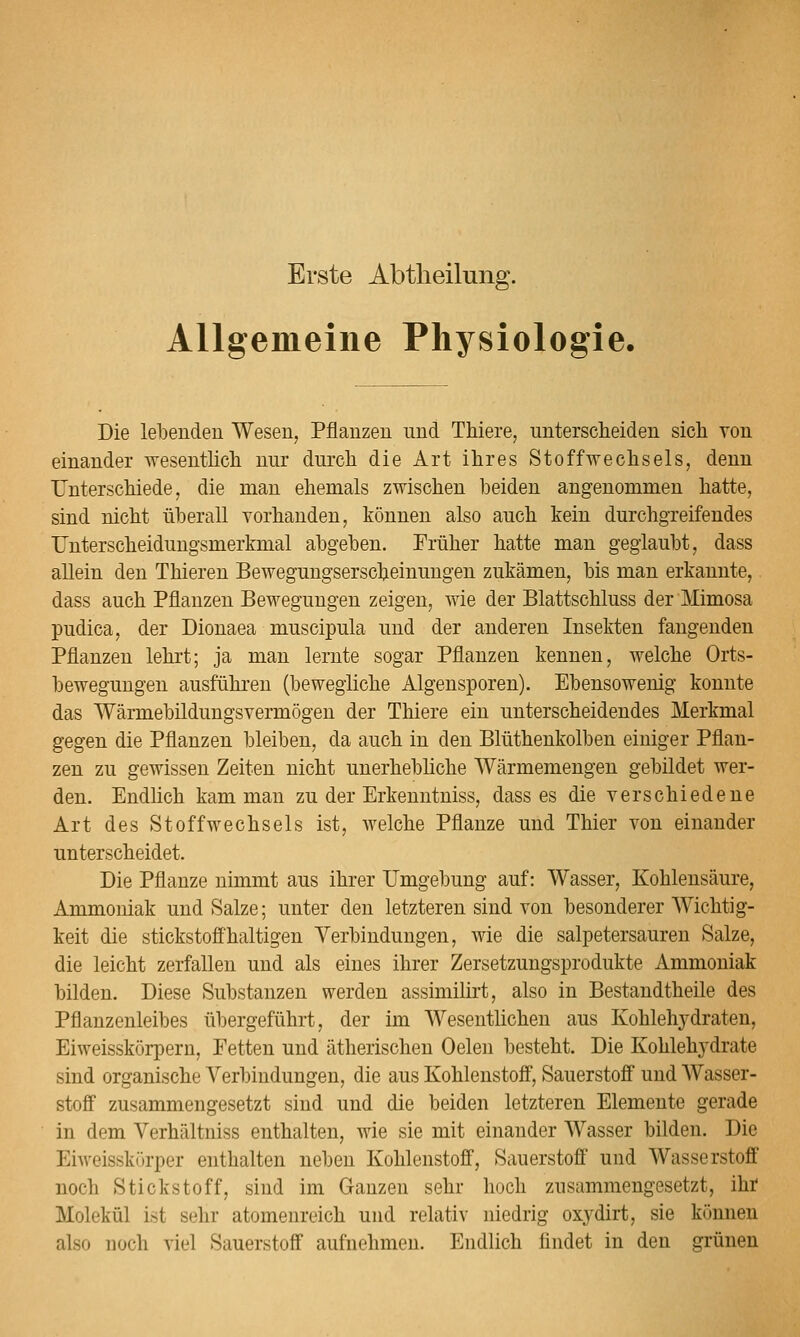 Erste Abtlieilung. Allgemeine Physiologie. Die lebenden Wesen, Pflanzen imd Thiere, untersclieiden sich von einander wesentlicli nur durch die Art ihres Stoffwechsels, denn Unterschiede, die man ehemals zwischen beiden angenommen hatte, sind nicht überall vorhanden, können also auch kein durchgreifendes Unterscheidungsmerkmal abgeben. Früher hatte man geglaubt, dass allein den Thieren Bewegungserscheinungen zukämen, bis man erkannte, dass auch Pflanzen Bewegungen zeigen, wie der Blattschluss der Mimosa pudica, der Dionaea muscipula und der anderen Insekten fangenden Pflanzen lehrt; ja man lernte sogar Pflanzen kennen, welche Orts- bewegungen ausführen (bewegliche Algensporen). Ebensowenig konnte das Wärmebildungsvermögen der Thiere ein unterscheidendes Merkmal gegen die Pflanzen bleiben, da auch in den Blüthenkolben einiger Pflan- zen zu gewissen Zeiten nicht unerhebHche Wärmemengen gebildet wer- den. Endlich kam man zu der Erkenntniss, dass es die verschiedene Art des Stoffwechsels ist, Avelche Pflanze und Thier von einander unterscheidet. Die Pflanze nimmt aus ihrer Umgebung auf: Wasser, Kohlensäure, Ammoniak und Salze; unter den letzteren sind von besonderer AVichtig- keit die stickstofihaltigen Verbindungen, wie die salpetersauren Salze, die leicht zerfallen und als eines ihrer Zersetzungsprodukte Ammoniak bilden. Diese Substanzen werden assimilirt, also in Bestandtheile des Pflanzenleibes übergeführt, der im Wesenthchen aus Kohlehydraten, Eiweisskörpern, Fetten und ätherischen Oelen besteht. Die Kohlehydrate sind organische Verbindungen, die aus Kohlenstoff, Sauerstofi und AVasser- stoö zusammengesetzt sind und die beiden letzteren Elemente gerade in dem Verhältniss enthalten, wie sie mit einander Wasser bilden. Die Eiweisskürper enthalten neben Kohlenstoff, Sauerstoff und Wasserstoff noch Stickstoff, sind im Ganzen sehr hoch zusammengesetzt, ihf Molekül ist sehr atomenreich und relativ niedrig oxydirt, sie können also noch viel Sauerstoff aufnehmen. Endlich findet in den grünen
