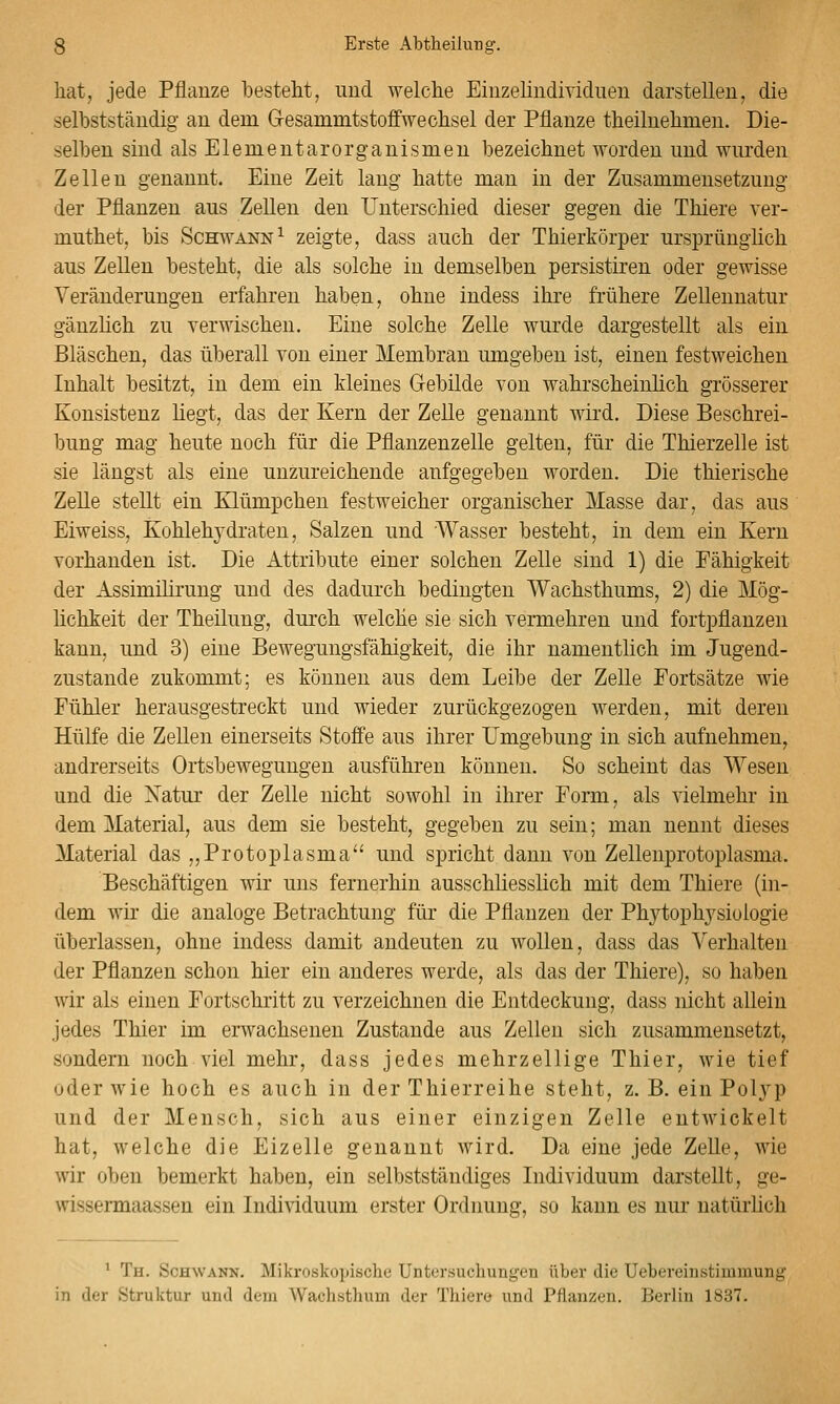hat, jede Pflanze besteht, und welche Einzelindividuen darstellen, die selbstständig an dem Gesammtstoffwechsel der Pflanze theilnehmen. Die- selben sind als Elementarorganismeu bezeichnet worden und wurden Zellen genannt. Eine Zeit lang hatte man in der Zusammensetzung der Pflanzen aus Zellen den Unterschied dieser gegen die Thiere ver- muthet, bis Schwann^ zeigte, dass auch der Thierkörper ursprünglich aus Zellen besteht, die als solche in demselben persistiren oder gewisse Veränderungen erfahren haben, ohne indess ihre frühere Zellennatur gänzlich zu verwischen. Eine solche Zelle wurde dargestellt als ein Bläschen, das überall von einer Membran umgeben ist, einen festweichen Inhalt besitzt, in dem ein kleines Gebilde von wahrscheinlich grösserer Konsistenz liegt, das der Kern der Zelle genannt wird. Diese Beschrei- bung mag heute noch für die Pflanzenzelle gelten, für die Thierzelle ist sie längst als eine unzureichende aufgegeben worden. Die thierische Zelle stellt ein Klümpchen festweicher organischer Masse dar, das aus Eiweiss, Kohlehjdraten, Salzen und Wasser besteht, in dem ein Kern vorhanden ist. Die Attribute einer solchen Zelle sind 1) die Fähigkeit der Assimilirung und des dadurch bedingten Wachsthums, 2) die Mög- lichkeit der Theilung, durch welche sie sich vermehren und fortpflanzen kann, und 3) eine Bewegungsfähigkeit, die ihr namentlich im Jugend- zustande zukommt; es können aus dem Leibe der Zelle Portsätze wie Fühler herausgestreckt und wieder zurückgezogen werden, mit deren Hülfe die Zellen einerseits Stoffe aus ihrer Umgebung in sich aufnehmen, andrerseits Ortsbewegungen ausführen können. So scheint das Wesen und die Natur der Zelle nicht sowohl in ihrer Form, als vielmehr in dem Material, aus dem sie besteht, gegeben zu sein; man nennt dieses Material das „Protoplasma'' und spricht dann von Zellenprotoplasma. Beschäftigen wir uns fernerhin ausschliesslich mit dem Thiere (in- dem wir die analoge Betrachtung für die Pflanzen der Phytophysiologie überlassen, ohne indess damit andeuten zu wollen, dass das Verhalten der Pflanzen schon hier ein anderes werde, als das der Thiere), so haben wir als einen Fortschritt zu verzeichnen die Entdeckung, dass nicht allein jedes Thier im erwachsenen Zustande aus Zellen sich zusammensetzt, sondern noch viel mehr, dass jedes mehrzellige Thier, wie tief oder wie hoch es auch in der Thierreihe steht, z. B. ein Polj^p und der Mensch, sich aus einer einzigen Zelle entwickelt hat, welche die Eizelle genannt wird. Da eine jede Zelle, wie wir oben bemerkt haben, ein selbstständiges Individuum darstellt, ge- wissermaassen ein Individuum erster Ordnung, so kann es nur natürlich ' Th. Schwann. Mikroskojjische Untersuchungen über die Uebereinstimmung in der Struktur und dem Wachsthum der Tliiere und Pflanzen. Berlin 1837.