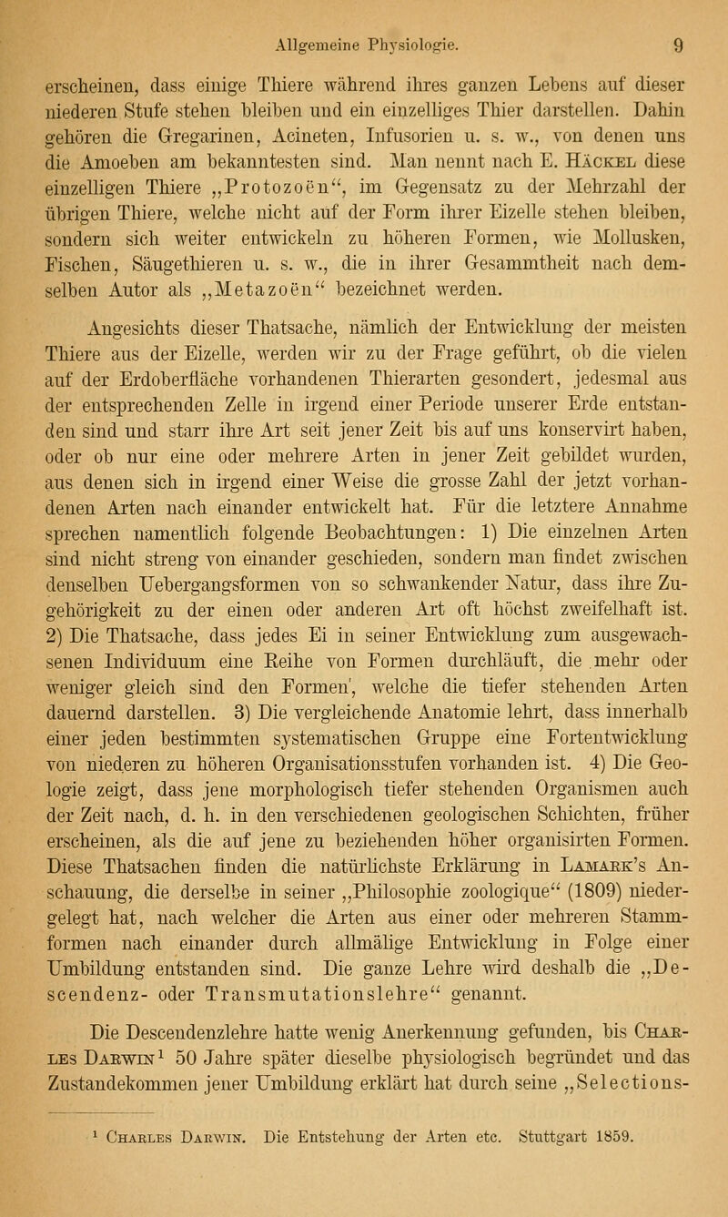 erscheinen, dass einige Thiere während ihres ganzen Lebens auf dieser niederen Stufe stehen bleiben und ein einzelliges Thier darstellen. Dahin gehören die Gregarinen, Acineten, Infusorien u. s. w., von denen uns die Amoeben am bekanntesten sind. Man nennt nach E. Häckel diese einzelligen Thiere „Protozoen^', im Gegensatz zu der Mehrzahl der übrigen Thiere, welche nicht auf der Form ihrer Eizelle stehen bleiben, sondern sich weiter entwickeln zu höheren Formen, wie Mollusken, Fischen, Säugethieren u. s. w., die in ihrer Gesammtheit nach dem- selben Autor als ,,Metazoen bezeichnet werden. Angesichts dieser Thatsache, nämlich der Entwicklung der meisten Thiere aus der Eizelle, werden wir zu der Frage geführt, ob die vielen auf der Erdoberfläche vorhandenen Thierarten gesondert, jedesmal aus der entsprechenden Zelle in irgend einer Periode unserer Erde entstan- den sind und starr ihre Art seit jener Zeit bis auf uns konservirt haben, oder ob nur eine oder mehrere Arten in jener Zeit gebildet wurden, aus denen sich in irgend einer Weise die grosse Zahl der jetzt vorhan- denen Arten nach einander entwickelt hat. Für die letztere Annahme sprechen namentlich folgende Beobachtungen: 1) Die einzelnen Arten sind nicht streng von einander geschieden, sondern man findet zwischen denselben IJebergangsformen von so schwankender iSTatur, dass ihre Zu- gehörigkeit zu der einen oder anderen Art oft höchst zweifelhaft ist. 2) Die Thatsache, dass jedes Ei in seiner Entwicklung zum ausgewach- senen Individuum eine Eeihe von Formen durchläuft, die mehr oder weniger gleich sind den Formen', welche die tiefer stehenden Arten dauernd darstellen. 3) Die vergleichende Anatomie lehrt, dass innerhalb einer jeden bestimmten systematischen Gruppe eine Fortentwicklung von niederen zu höheren Organisationsstufen vorhanden ist. 4) Die Geo- logie zeigt, dass jene morphologisch tiefer stehenden Organismen auch der Zeit nach, d. h. in den verschiedenen geologischen Schichten, früher erscheinen, als die auf jene zu beziehenden höher organisirten Formen. Diese Thatsachen finden die natürhchste Erklärung in Lamaek's An- schauung, die derselbe in seiner „Philosophie zoologique^ (1809) nieder- gelegt hat, nach welcher die Arten aus einer oder mehreren Stamm- formen nach einander durch allmälige Entwicklung in Folge einer Umbildung entstanden sind. Die ganze Lehre wird deshalb die „De- scendenz- oder Transmutationslehre'' genannt. Die Descendenzlehre hatte wenig Anerkennung gefunden, bis Char- LEs Daewin^ 50 Jahre später dieselbe physiologisch begründet und das Zustandekommen jener Umbildung erklärt hat durch seine „Selections- ^ Charles Darwin, Die Entstehung der Arten etc. Stuttgart 1859.