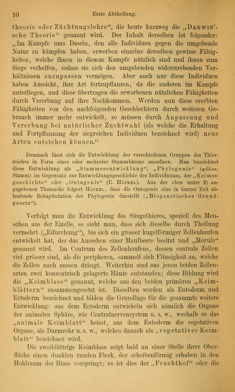 theorie oder Züclitungslehre'^, die heute kurzweg die „Darwin'- sclie Theorie^' genannt wird. Der Inhalt derselben ist folgender: „Im Kampfe ums Dasein, den alle Individuen gegen die umgebende Natur zu kämpfen haben, erwerben einzelne derselben gewisse Fähig- keiten, welche ihnen in diesem Kampfe nützlich sind und ihnen zum Siege verhelfen, sodass sie sich den umgebenden widerstrebenden Ver- hältnissen anzupassen vermögen. Aber auch nur diese Individuen haben Aussicht, ihre Art fortzupflanzen, da die anderen im Kampfe unterliegen, und diese übertragen die erworbenen nützlichen Fähigkeiten durch Vererbung auf ihre Nachkommen. Werden nun diese ererbten Fähigkeiten von den nachfolgenden Geschlechtern durch weiteren G-e- brauch immer mehr entwickelt, so müssen durch Anpassung und Vererbung bei natürlicher Zuchtwahl (als welche die Erhaltung und Fortpflanzung der siegreichen Individuen bezeichnet wird) neue Arten entstehen können.^' Demnach lässt sich die Entwicklung der verschiedenen Gruppen des Thier- reiches in Form eines oder mehrerer Stammbäume anordnen. Man bezeichnet diese Entwicklung als „Stammesen,twicklung, ,,Ph3flogenie {cpv'Aop, Stamm) im Gegensatz zur Entwicklungsgeschichte des Individuums, der „Keimes- geschichte oder „Ontogenie (E. Häckel). Aus der oben unter 2) an- gegebenen Thatsache folgert Häckel, dass die Ontogenie eine in kurzer Zeit ab- laufende Eekapitulation der Phj'logenie darstellt („Biogenetisches Grund- gesetz)- Verfolgt man die Entwicklung des Säugethieres, speziell des Men- schen aus der Eizelle, so sieht man, dass sich dieselbe du]-ch Theilung vermehrt („Eifurchung''), bis sich ein grosser kugelförmiger Zellenhaufen entwickelt hat, der das Aussehen einer Maulbeere besitzt und „Morula genannt wird. Im Centrum des Zelleuhaufens, dessen centrale Zellen viel grösser sind, als die peripheren, sammelt sich Flüssigkeit an, welche die Zellen nach aussen drängt. Weiterhin sind aus jenen beiden Zellen- arten zwei konzentrisch gelagerte Häute entstanden; diese Bildung wird die „Keimblase'' genannt, welche aus den beiden primären „Keim- blättern zusammengesetzt ist. Dieselben Averden als Entoderm und Ectoderm bezeichnet und bilden die Grundlage für die gesammte weitere Entwicklung: aus dem Ectoderm entwickeln sich nämlich die Organe der animalen Sphäre, wie Centralnervensystem u. s. w., weshalb es das „animale Keimblatt heisst, aus dem Entoderm die vegetativen Organe, als Darmrohr u. s. w., welches danach als „vegetatives Keim- blatt bezeichnet wird. Die zweiblättrige Keimblase zeigt bald an einer Stelle ihrer Ober- fläche einen dunklen runden Fleck, der scheibenförmig erhaben in den Hohlraum der Blase vorspringt; es ist dies der „Fruchthof oder die