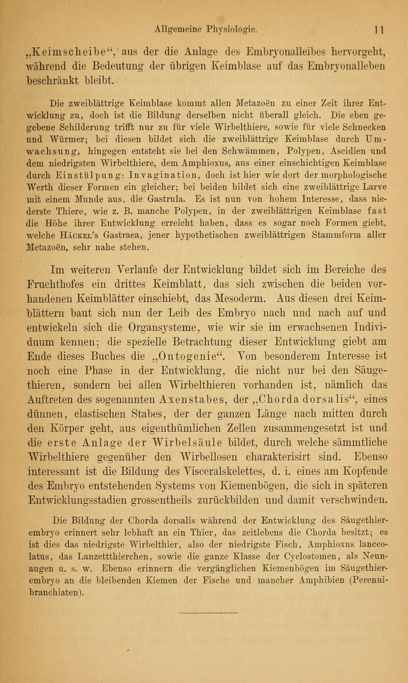 „Keimscheibe'V ^^^s der die Anlage des Embryonalleibes hervorgeht, während die Bedeutung der übrigen Iveimblase auf das Embryonalleben beschränkt bleibt. Die zweiblättrige Keimblase kommt allen Metazoen zu einer Zeit ihrer Ent- wicklung zu, doch ist die Bildung derselben nicht überall gleich. Die eben ge- gebene Schilderung trifft nur zu für viele Wirbelthiere, sowie für viele Schnecken und Würmer; bei diesen bildet sich die zweiblättrige Keimblase durch Um- wachsung, hingegen entsteht sie bei den Schwämmen, Polypen, Ascidien und dem niedrigsten Wirbelthiere, dem Amphioxus, aus einer einschichtigen Keimblase durch Einstülpung: Invagination, doch ist hier wie dort der morphologische Werth dieser Formen ein gleicher; bei beiden bildet sich eine zweiblättrige Larve mit einem Munde aus, die Gastrula. Es ist nun von hohem Interesse, dass nie- derste Thiere, wie z. B. manche Polypen, in der zweiblättrigen Keimblase fast die Höhe ihrer Entwicklung erreicht haben, dass es sogar noch Formen giebt, welche Häckel's Gastraea, jener hypothetischen zweiblättrigen Stammform aller Metazoen, sehr nahe stehen. Im weiteren Verlaufe der Entwicklung bildet sich im Bereiche des Eruchthofes ein drittes Keimblatt, das sich zwischen die beiden vor- handenen Keimblätter einschiebt, das Mesoderm. Aus diesen drei Keim- blättern baut sich nun der Leib des Embryo nach und nach auf und entwickeln sich die Organsysteme, wie wir sie im erwachsenen Indivi- duum kennen; die spezielle Betrachtung dieser Entwicklung giebt am Ende dieses Buches die „Ontogenie. Von besonderem Interesse ist noch eine Phase in der Entwicklung, die nicht nur bei den Säuge- thieren, sondern bei allen Wirbelthieren vorhanden ist, nämlich das Auftreten des sogenannten Axenstabes, der,,Chordadorsalis'', eines dünnen, elastischen Stabes, der der ganzen Länge nach mitten durch den Körper geht, aus eigenthümlichen Zellen zusammengesetzt ist und die erste Anlage der Wirbelsäule bildet, durch welche sämmtliche Wirbelthiere gegenüber den Wirbellosen charakterisirt sind. Ebenso interessant ist die Bildung des Visceralskelettes, d. i. eines am Kopfende des Embryo entstehenden Systems von Kiemenbögen, die sich in späteren Entwicklungsstadien grossentheils zurückbilden und damit verschwinden. Die Bildung der Chorda dorsalis während der Entwicklung des Säugethier- embryo erinnert sehr lebhaft an ein Thier, das zeitlebens die Chorda besitzt; es ist dies das niedrigste Wirbelthier, also der niedrigste Fisch, Amphioxus lanceo- latus, das Lanzettthierchen, sowie die ganze Klasse der Cyclostomen, als Neun- augen u, s. w. Ebenso erinnern die vergänglichen Kiemenbögen im Säugethier- embryo an die bleibenden Kiemen der Fische und mancher Amphibien (Perenni- branchiaten).
