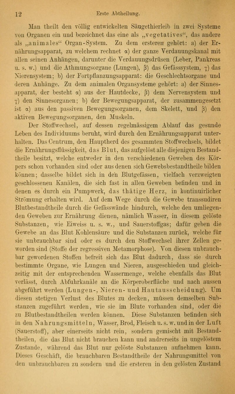 Mau tlieilt den völlig entwickelten Säugethieiieib in zwei Systeme von Organen ein und bezeichnet das eine als „vegetatives, das andere als „animales Organ-S3'stem, Zu dem ersteren gehört: a) der Er- nälirungsapparat, zu welchem rechnet a) der ganze Verdauungskanal mit allen seinen Anhängen, darunter die Verdauungsdrüsen (Leber, Pankreas u. s. w.) und die Athmungsorgane (Lungen), ß) das Gefässsystem, y) das Xierensystem; b) der Fortpflanzungsapparat: die Greschlechtsorgane und deren Anhänge. Zu dem animalen Organsysteme gehört: a) der Sinnes- apparat, der besteht a) aus der Hautdecke, ß) dem Nervensystem und Y) den Sinnesorganen; b) der Bewegungsapparat, der zusammengesetzt ist n) aus den passiven ßewegungsorganen, dem Skelett, und ß) den aktiven Bewegungsorganen, den Muskeln. Der Stofi'wechsel, auf dessen regelmässigem Ablauf das gesunde Leben des Individuums beruht, wird durch den Ernährungsapparat unter- halten. Das Ceutrum, den Hauptherd des gesammten Stoffwechsels, bildet die Ernährungsflüssigkeit, das Blut, das aufgelöst alle diejenigen Bestand- theile besitzt, welche entweder in den verschiedenen Geweben des Kör- pers schon vorhanden sind oder aus denen sich Gewebsbestandtheile bilden können; dasselbe bildet sich in deii Blutgefässen, vielfach verzweigten geschlossenen Kanälen, die sich fast in allen Geweben befinden und in denen es durch ein Pumpwerk, das thätige Herz, in kontinuirlicher Strömung erhalten wird. Auf dem Wege durch die Gewebe transsudh*eu Blutbestandtheile durch die Gefässwände hindurch, welche den umliegen- den Geweben zur Ernährung dienen, nämlich Wasser, in diesem gelöste Substanzen, wie Eiweiss u. s. w., und Sauerstoffgas; dafür geben die Gewebe an das Blut Kohlensäure und die Substanzen zurück, welche für sie unbrauchbar sind oder es durch den Stoffwechsel ihrer Zellen ge- worden sind (Stoffe der regressiven Metamorphose). Von diesen unbrauch- bar gewordenen Stoffen befreit sich das Blut dadurch, dass' sie durch bestimmte Organe, wie Lungen und Nieren, ausgeschieden und gleich- zeitig mit der entsprechenden Wassermenge, welche ebenfalls das Blut verlässt, durch Abfuhrkanäle an die Körperoberfläche und nach aussen abgeführt werden (Lungen-, Nieren- und Hautausscheidung). Um diesen stetigen A^erlust des Blutes zu decken, müssen demselben Sub- stanzen zugeführt werden, wie sie im Blute vorhanden sind, oder die zu Blutbestandtheilen werden können. Diese Substanzen befinden sich in den Nahrungsmitteln, AVasser, Brod, Fleisch u. s. w. und in der Luft (Sauerstoff), aber einerseits nicht rein, sondern gemischt mit Bestand- theilen, die das Blut nicht brauchen kann und andrerseits in ungelöstem Zustande, während das Blut nur gelöste Substanzen aufnehmen kann. Dieses Geschäft, die brauchbaren Bestandtheile der Nahrungsmittel von den unbrauchbaren zu sondern und die ersteren in den gelösten Zustand