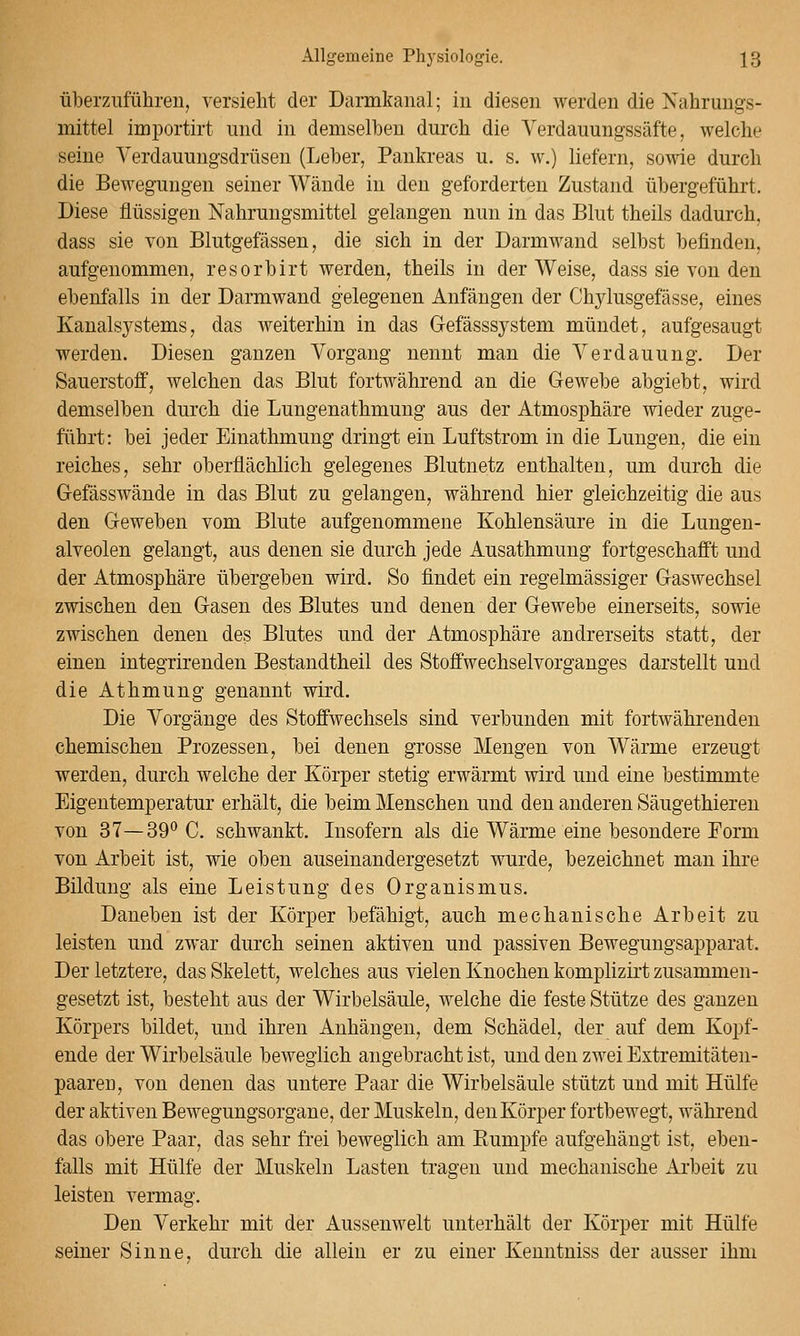 überziiführeu, versieht der Darmkanal; in diesen werden die Nahrungs- mittel importirt und in demselben durch die Verdauungssäfte, welche seine Yerdauungsdrüsen (Leber, Pankreas u. s. w.) liefern, sowie durch die Bewegungen seiner Wände in den geforderten Zustand übergeführt. Diese flüssigen Nahrungsmittel gelangen nun in das Blut theils dadurch, dass sie von Blutgefässen, die sich in der Darmwand selbst befinden, aufgenommen, resorbirt werden, theils in der Weise, dass sie von den ebenfalls in der Darmwand gelegenen Anfängen der Chylusgefässe, eines Kanalsj'^stems, das weiterhin in das Gefässsystem mündet, aufgesaugt werden. Diesen ganzen Vorgang nennt man die Verdauung. Der Sauerstoff, welchen das Blut fortwährend an die Gewebe abgiebt, wird demselben durch die Lungenathmung aus der Atmosphäre wieder zuge- führt: bei jeder Einathmung dringt ein Luftstrom in die Lungen, die ein reiches, sehr oberflächlich gelegenes Blutnetz enthalten, um durch die G-efässwände in das Blut zu gelangen, während hier gleichzeitig die aus den Geweben vom Blute aufgenommene Kohlensäure in die Lungen- alveolen gelangt, aus denen sie durch jede Ausathmung fortgeschafft und der Atmosphäre übergeben wird. So findet ein regelmässiger Gaswechsel zwischen den Gasen des Blutes und denen der Gewebe einerseits, sowie zwischen denen des Blutes und der Atmosphäre andrerseits statt, der einen integrirenden Bestandtheil des Stoffwechselvorganges darstellt und die Athmung genannt wird. Die Vorgänge des Stoffwechsels sind verbunden mit fortwährenden chemischen Prozessen, bei denen grosse Mengen von Wärme erzeugt werden, durch welche der Körper stetig erwärmt wird und eine bestimmte Eigentemperatur erhält, die beim Menschen und den anderen Säugethieren von 37—39° C. schwankt. Insofern als die Wärme eine besondere Form von Arbeit ist, wie oben auseinandergesetzt wurde, bezeichnet man ihre Bildung als eine Leistung des Organismus. Daneben ist der Körper befähigt, auch mechanische Arbeit zu leisten und zwar durch seinen aktiven und passiven Bewegungsapparat. Der letztere, das Skelett, welches aus vielen Knochen komi)lizirt zusammen- gesetzt ist, besteht aus der Wirbelsäule, welche die feste Stütze des ganzen Körpers bildet, und ihren Anhängen, dem Schädel, der auf dem Kopf- ende der Wirbelsäule beweglich angebracht ist, und den zwei Extremitäten- paaren, von denen das untere Paar die Wirbelsäule stützt und mit Hülfe der aktiven Bewegungsorgane, der Muskeln, den Körper fortbewegt, während das obere Paar, das sehr frei beweglich am Eumpfe aufgehängt ist, eben- falls mit Hülfe der Muskeln Lasten tragen und mechanische Arbeit zu leisten vermag. Den Verkehr mit der Aussenwelt unterhält der Körper mit Hülfe seiner Sinne, durch die allein er zu einer Kenntniss der ausser ihm