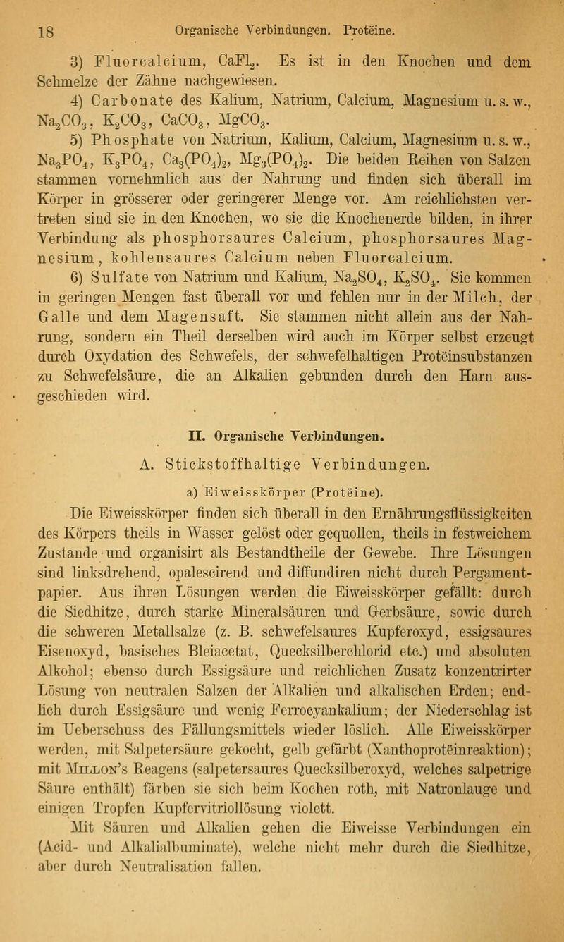 3) Fluorcalcium, Cari2. Es ist in den Knochen und dem Schmelze der Zähne nachgewiesen. 4) Carhonate des Kalium, Natrium, Calcium, Magnesium u. s. w., Na^COg, K2CO3, CaCOg, MgCOg. 5) Phosphate von Natrium, Kalium, Calcium, Magnesium u.s. w., NagPO^, K3PO4, Ca3(P04)2, Mg3(P04)2. Die beiden Eeihen von Salzen stammen Yornehmlich aus der Nahrung und finden sich überall im Körper in grösserer oder geringerer Menge vor. Am reichlichsten ver- treten sind sie in den Knochen, wo sie die Knochenerde bilden, in ihrer Verbindung als phosphorsaures Calcium, phosphorsaures Mag- nesium, kohlensaures Calcium neben Fluorcalcium. 6) Sulfate von Natrium und Kalium, NagSO^, KgSO^. Sie kommen in geringen Mengen fast überall vor und fehlen nur in der Milch., der Galle und dem Magensaft. Sie stammen nicht allein aus der Nah- rung, sondern ein Theil derselben wird auch im Körper selbst erzeugt durch Ox3^dation des Schwefels, der schwefelhaltigen Proteinsubstanzen zu Schwefelsäure, die an Alkalien gebunden durch den Harn aus- geschieden wird. II. Org-anische Yerbiudungen. A, Stickstoffhaltige Verbindungen. a) Eiweisskörper (Proteine). Die Eiweisskörper finden sich überall in den Ernährungsflüssigkeiten des Körpers theils in Wasser gelöst oder gequollen, theils in festweichem Zustande und organisirt als Bestandtheile der G-ewebe. Ihre Lösungen sind linksdrehend, opalescirend und diffundiren nicht durch Pergament- papier. Aus ihren Lösungen werden die Eiweisskörper gefällt: durch die Siedhitze, durch starke Mineralsäuren und Gerbsäure, sowie durch die schweren Metallsalze (z. B. schwefelsaures Kupferoxyd, essigsaures Eisenoxyd, basisches Bleiacetat, Quecksilberchlorid etc.) und absoluten Alkohol; ebenso durch Essigsäure und reichlichen Zusatz konzentrirter Lösung von neutralen Salzen der Alkalien und alkalischen Erden; end- üch durch Essigsäure und wenig Ecrrocyankalium; der Niederschlag ist im TJeberschuss des Fällungsmittels wieder löslich. Alle Eiweisskörper werden, mit Salpetersäure gekocht, gelb gefärbt (XanthoprotOinreaktion); mit Millon's Reagens (salpetersaures Quecksilberoxyd, welches salpetrige Säure enthält) färben sie sich beim Kochen roth, mit Natronlauge und einigen Tropfen Kupfervitriollösung violett. Mit Säuren und Alkaüen gehen die Eiweisse Verbindungen ein (Acid- und Alkalialbuminate), welche nicht mehr durch die Siedhitze, aber durch Neutralisation fallen.