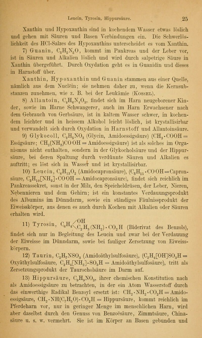 Xaiithiu und Hypoxantliin sind in kochendem Wasser etwas löslich und gehen mit Säuren und Basen Yerbinduugen ein. Die Schwerlös- lichkeit des HCl-Salzes des Hypoxanthins unterscheidet es vom Xanthin. 7) Guanin, C5H5X5O, kommt im Pankreas und der Leber vor, ist in Säuren und Alkalien löslich und wird durch salpetrige Säure in Xanthin übergeführt. Durch Oxydation geht es in Gruanidin und dieses in Harnstoff über. Xanthin, Hypoxanthin und Guanin stammen aus einer Quelle, nämlich aus dem Xuclein; sie nehmen daher zu, wenn die Kemsub- stanzen zunehmen, wie z. B. bei der Leukämie (Kossel). 8) Allantoin, C^HgX^Og, findet sich im Harn neugeborener Kin- der, sowie im Harne Schwangerer, auch im Harn Erwachsener nach dem Gebrauch von Gerbsäure, ist in kaltem Wasser schwer, in kochen- dem leichter und in heissem Alkohol leicht löslich, ist krystallisirbaj und verwandelt sich durch Oxydation in Harnstoff und Allantoinsäure. 9) Glykocoll, C2H5XO3 (Glycin, Amidoessigsäure) (CHg.COOH^ Essigsäure; CH2(XH2)CO OH = Amidoessigsäure) ist als solches im Orga- nismus nicht enthalten, sondern in der Glykocholsäure und der Hippur- säure, bei deren Spaltung durch verdünnte Säuren und Alkalien es auftritt; es löst sich in Wasser und ist krystallisirbar. 10) Leucin, CgH^gOg (Amidocapronsäure), (C5H^i'COOH=Capron- säure, C5Hj(j[XH2]'CO OH =■ Amidocapronsäure), findet sich reichlich im Pankreassekret, sonst in der Milz, den Speicheldrüsen, der Leber, Xieren, Xebennieren und dem Gehirn; ist ein konstantes Yerdauungsprodukt des Albumins im Dünndarm, sowie ein ständiges Eäulnissprodukt der Eiweisskörper, aus denen es auch durch Kochen mit Alkalien oder Säuren erhalten wird. /OH 11) Tyrosin, CßH.^^^.^-g^^^^-g^^ ^ ^^,^^2 (Biderivat des Benzols), findet sich nur in Begleitung des Leucin und zwar bei der Verdauung der Eiweisse im Dünndarm, sowie bei fauliger Zersetzung von Eiweiss- körpern. 12) Taurin, C2H7XSO3 (Amidoäthylsulfosäure), (C2H^[0H]S03H = Oxyäthylsulfosäure, CaH^HXHLsl'SOgH = Amidoäthylsulfosäure), tritt als Zersetzungsprodukt der Taurocholsäure im Darm auf. 13) Hippursäure, C9H9XO3, ihrer chemischen Konstitution nach als Amidoessigsäure zu betrachten, in der ein Atom Wasserstoff durch das einwerthige Kadikal Benzoyl ersetzt ist: CH,• XH,• CO2H = Amido- essigsäure, CH2-XH(C7HgO)-C02H = Hippursäure, kommt reichlich im Pferdeham vor, nur in geringer Itenge im menschlichen Harn, wird aber daselbst durch den Genuss von Benzoesäure, Zimmtsäure, China- säure u. s. w. vermehrt. Sie ist im Körper an Basen gebunden und