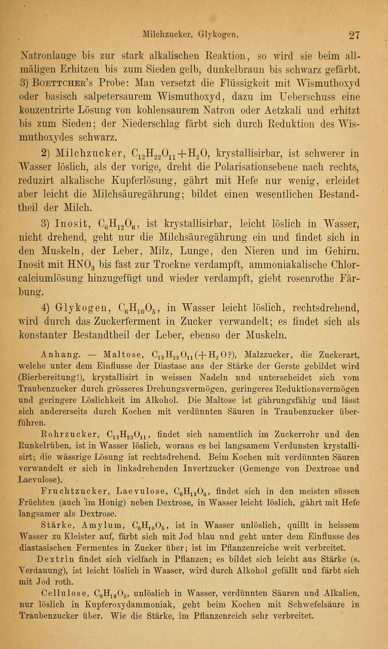 Natronlauge bis zur stark alkalischen Reaktion, so wird sie beim all- mäligen Erhitzen bis zum Sieden gelb, dunkelbraun bis schwarz gefärbt. 3) Boettcher's Probe: Man versetzt die Flüssigkeit mit Wismuthoxyd oder basisch salpetersaurem Wismuthoxyd, dazu im Ueberschuss eine kouzentrirte Lösung von kohlensaurem Natron oder Aetzkali und erhitzt bis zum Sieden; der Niederschlag färbt sich durch Reduktion des AVis- muthoxydes schwarz. 2) Milchzucker, CiaHgaO^i+HgO, krystallisirbar, ist schwerer in Wasser löslich, als der vorige, dreht die Polarisationsebene nach rechts, reduzirt alkalische Kupferlösung, gährt mit Hefe nur wenig, erleidet aber leicht die Milchsäuregährung; bildet einen wesentlichen Bestand- theil der Milch. 3) Inosit, CgHjgOe, ist krystallisirbar, leicht löslich in Wasser, nicht drehend, geht nur die Milchsäuregährung ein und findet sich in den Muskeln, der Leber, Milz, Lunge, den Nieren und im Gehirn. Liosit mit HNOg bis fast zur Trockne verdampft, ammoniakalische Chlor- calciumlösung hinzugefügt und wieder verdampft, giebt rosenrothe Fär- bung. 4) Glykogen, CgHjoOg, in Wasser leicht löslich, rechtsdrehend, wird durch das Zuckerferment in Zucker verwandelt; es findet sich als konstanter Bestandtheil der Leber, ebenso der Muskeln. Anhang. — Maltose, G^^^^i^ui-l-Tii^^)' Malzzucker, die Zuckerart, welche unter dem Einflüsse der Diastase aus der Stärke der Gerste gebildet wird (Bierbereitung!), krystallisirt in weissen Nadeln nnd unterscheidet sich vom Traubenzucker durch grösseres Drehungsvermögen, geringeres Eeduktionsvermögen und geringere Löslichkeit im Alkohol. Die Maltose ist gährungsfähig und lässt sich andererseits durch Kochen mit verdünnten Säuren in Traubenzucker über- führen. Eohrzucker, CiaHjaOu, findet sich namentlich im Zuckerrohr und den Eunkelrüben, ist in Wasser löslich, woraus es bei langsamem Verdunsten krystalli- sirt; die wässrige Lösung ist rechtsdrehend. Beim Kochen mit verdünnten Säuren verwandelt er sich in linksdrehenden Invertzucker (Gemenge von Dextrose und Laevulose). Fruchtzucker, Laevulose, CgHigOg, findet sich in den meisten süssen Früchten (auch im Honig) neben Dextrose, in Wasser leicht löslich, gährt mit Hefe langsamer als Dextrose. Stärke, Amylum, CgHioOä, ist in Wasser unlöslich, quillt in heissem Wasser zu Kleister auf, färbt sich mit Jod blau und geht unter dem Einflüsse des diastasischen Fermentes in Zucker über; ist im Pflanzenreiche weit verbreitet. Dextrin findet sich vielfach in Pflanzen; es bildet sich leicht aus Stärke (s. Verdauung), ist leicht löslich in Wasser, wii'd durch Alkohol gefällt und färbt sich mit Jod roth. Cellulose, CgHioOg, unlöslich in Wasser, verdünnten Säuren und Alkalien, nur löslich in Kupferoxydammoniak, geht beim Kochen mit Schwefelsäure in Traubenzucker über. Wie die Stärke, im Pflanzenreich sehr verbreitet.