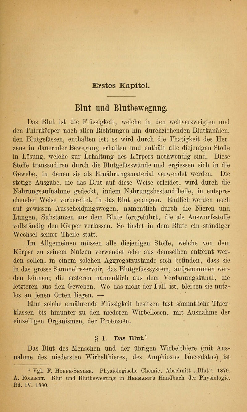 Erstes Kapitel. Blnt und Blutbewegung. Das Blut ist die Flüssigkeit, welche in den weitverzweigten und den Thierkörper nach allen Sichtungen hin durchziehenden Blutkanälen, den Blutgefässen, enthalten ist; es wird durch die Thätigkeit des Her- zens in dauernder Bewegung erhalten und enthält alle diejenigen Stoffe in Lösung, welche zur Erhaltung des Körpers nothwendig sind. Diese Stoffe transsudiren durch die Blutgefässwände und ergiessen sich in die Grewehe, in denen sie als Ernährungsmaterial verwendet werden. Die stetige Ausgabe, die das Blut auf diese Weise erleidet, wird durch die Nahrungsaufnahme gedeckt, indem Nahrungshestandtheile, in entspre- chender Weise vorbereitet, in das Blut gelangen. Endlich werden noch auf gewissen Ausscheidungswegen, namentlich durch die Nieren und Lungen, Substanzen aus dem Blute fortgeführt, die als Auswurfsstoffe vollständig den Körper verlassen. So findet in dem Blute ein ständiger Wechsel seiner Theile statt. Im Allgemeinen müssen alle diejenigen Stoffe, welche von dem Körper zu seinem Nutzen verwendet oder aus demselben entfernt wer- den sollen, in einem solchen AggTegatzustande sich befinden, dass sie in das grosse Sammelreservoir, das Blutgefässsystem, aufgenommen wer- den können; die ersteren namentlich aus dem Yerdauungskanal, die letzteren aus den Geweben. Wo das nicht der Eall ist, bleiben sie nutz- los an jenen Orten liegen. — Eine solche ernährende Flüssigkeit besitzen fast sämmtliche Thier- klassen bis hinunter zu den niederen Wirbellosen, mit Ausnahme der einzelHgen Organismen, der Protozoen. § 1. Das Blut.i Das Blut des Menschen und der übrigen Wirbelthiere (mit Aus- nahme des niedersten Wirbelthieres, des Amphioxus lanceolatus) ist ^ Vgl. F. Hoppe-Seyler. Physiologische Chemie, Abschnitt „Blut. 1879. A. RoLLETT. Blut und Blutbewegung in Hermann's Handbuch der Ph3'siologie.