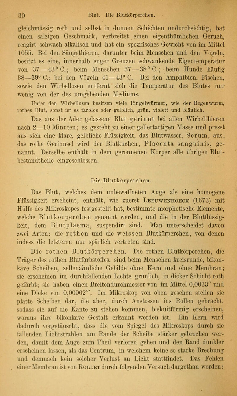 gleiclunässig roth und selbst in dünnen Schichten undurchsichtig, hat einen salzigen Geschmack, verbreitet einen eigenthümlichen Geruch, reagirt schwach alkalisch und hat ein spezifisches Gewicht von im Mttel 1055. Bei den Säugethieren, darunter beim Menschen und den Vögeln, besitzt es eine, innerhalb enger Grenzen schwankende Eigentemperatur von 37—43<'C.; beim Menschen 37 —38» C; beim Hunde häufig 38—39 C; bei den Vögeln 41—43° C. Bei den Amphibien, Fischen, sowie den Wirbellosen entfernt sich die Temperatur des Blutes nur wenig von der des umgebenden Mediums. Unter den Wirbellosen besitzen viele Ringelwürnaer, wie der Eegenwurm, rotbes Blut; sonst ist es farblos oder gelblicb, grün, violett und bläulieb. Das aus der Ader gelassene Blut gerinnt bei allen Wirbelthieren nach 2—10 JMinuten; es gesteht zu einer gallertartigen Masse und presst aus sich eine klare, gelbliche Flüssigkeit, das Blutwasser, Serum, aus; das rothe Gerinnsel wird der Blutkuchen, Placenta sanguinis, ge- nannt. Derselbe enthält in dem geronnenen Körper alle übrigen Blut- bestandtheile eingeschlossen. Die Blutkörpereben. Das Blut, welches dem unbewaffneten Auge als eine homogene Flüssigkeit erscheint, enthält, wie zuerst Leeuwenhoeck (1673) mit Hülfe des Mikroskopes festgestellt hat, bestimmte morphotische Elemente, welche Blutkörperchen genannt werden, und die in der Blutflüssig- keit, dem Blutplasma, suspendirt sind. Man unterscheidet davon zwei Arten: die rothen und die weissen Blutkörperchen, von denen indess die letzteren nur spärlich vertreten sind. Die rothen Blutkörperchen. Die rothen Blutkörperchen, die Träger des rothen Blutfarbstoffes, sind beim Menschen kreisrunde, bikon- kave Scheiben, zellenähnliche Gebilde ohne Kern und ohne Membran; sie erscheinen im durchfallenden Lichte grünlich, in dicker Schicht roth gefärbt; sie haben einen Breitendurchmesser von im Mittel 0,0033 und eine Dicke von 0,00062'. Im Mikroskop von oben gesehen stellen sie platte Scheiben dar, die aber, durch Anstossen ins Rollen gebracht, sodass sie auf die Kante zu stehen kommen, biskuitförmig erscheinen, woraus ihre bikonkave Gestalt erkannt worden ist. Ein Kern wird dadurch vorgetäuscht, dass die vom Spiegel des Mikroskops durch sie fallenden Lichtstrahlen am Rande der Scheibe stärker gebrochen wer- den, damit dem Auge zum Theil verloren gehen und den Rand dunkler erscheinen lassen, als das Centrum, in welchem keine so starke Brechung und demnach kein solcher Verlust an Licht stattfindet. Das Fehlen einer Membran ist von Rollet durch folgenden Versuch dargethan worden: