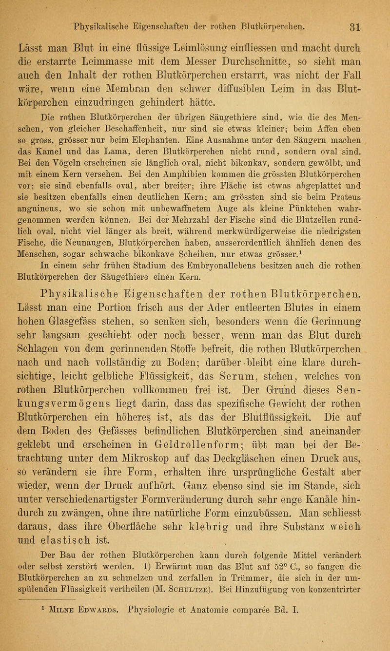 Lässt man Blut in eine flüssige Leimlösung einfliessen und macht durch die erstarrte Leimmasse mit dem Messer Durchschnitte, so sieht man auch den Inhalt der rothen Blutkörperchen erstarrt, was nicht der Fall wäre, wenn eine Membran den schwer diffusi])len Leim in das Blut- körperchen einzudringen gehindert hätte. Die rothen Blutkörperchen der übrigen Säugethiere sind, wie die des Men- schen, von gleicher Beschaifenheit, nur sind sie etwas kleiner; beim Affen eben so gross, grösser nur beim Elephanten. Eine Ausnahme unter den Säugern machen das Kamel und das Lama, deren Blutkörperchen nicht rund, sondern oval sind. Bei den Vögeln erscheinen sie länglich oval, nicht bikonkav, sondern gewölbt, und mit einem Kern versehen. Bei den Amphibien kommen die grössten Blutkörperchen vor; sie sind ebenfalls oval, aber breiter; ihre Fläche ist etwas abgeplattet und sie besitzen ebenfalls einen deutlichen Kern; am grössten sind sie beim Proteus anguineus, wo sie schon mit unbewaffnetem Auge als kleine Pünktchen wahr- genommen werden können. Bei der Mehrzahl der Fische sind die Blutzellen rund- lich oval, nicht viel länger als breit, während merkwürdigerweise die niedrigsten Fische, die Neunaugen, Blutkörperchen haben, ausserordentlich ähnlich denen des Menschen, sogar schwache bikonkave Scheiben, nur etwas grösser.^ In einem sehr frühen Stadium des Embryonallebens besitzen auch die rothen Blutkörperchen der Säugethiere einen Kern. Physikalische Eigenschaften der rothen Blutkörperchen. Lässt man eine Portion frisch aus der Ader entleerten Blutes in einem hohen Grlasgefäss stehen, so senken sich, besonders wenn die Gerinnung sehr langsam geschieht oder noch besser, wenn man das Blut durch Schlagen von dem gerinnenden Stoffe befreit, die rothen Blutkörperchen nach und nach vollständig zu Boden; darüber bleibt eine klare durch- sichtige, leicht gelbliche Flüssigkeit, das Serum, stehen, welches von rothen Blutkörperchen vollkommen frei ist. Der Grund dieses Sen- kungsvermögens liegt darin, dass das spezifische Gewicht der rothen Blutkörperchen ein höheres ist, als das der Blutflüssigkeit. Die auf dem Boden des Gefässes befindlichen Blutkörperchen . sind aneinander geklebt und erscheinen in Geldrollen form; übt man bei der Be- trachtung unter dem Mikroskop auf das Deckgläschen einen Druck aus, so verändern sie ihre Form, erhalten ihre ursprüngliche Gestalt aber wieder, wenn der Druck aufhört. Ganz ebenso sind sie im Stande, sich unter verschiedenartigster Formveränderung durch sehr enge Kanäle hin- durch zu zwängen, ohne ihre natürüche Form einzubüssen. Man schliesst daraus, dass ihre Oberfläche sehr klebrig und ihre Substanz weich und elastisch ist. Der Bau der rothen Blutkörperchen kann durch folgende Mittel verändert oder selbst zerstört werden. 1) Erwärmt man das Blut auf 52° C, so fangen die Blutkörperchen an zu schmelzen und zerfallen in Trümmer, die sich in der um- spülenden Flüssigkeit vertheilen (M. Schültze). Bei Hinzufügung von konzentrirter MiLNE Edwards. Physiologie et Anatomie comparee Bd. I.